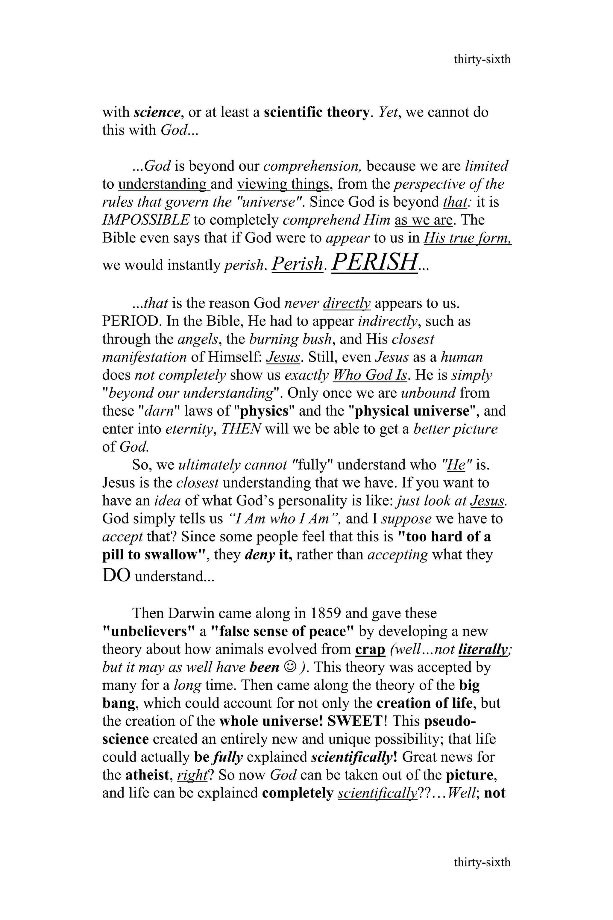 with science, or at least a scientific theory. Yet, we cannot do
this with God...
...God is beyond our comprehension, because we are limited
to understanding and viewing things, from the perspective of the
rules that govern the "universe". Since God is beyond that: it is
IMPOSSIBLE to completely comprehend Him as we are. The
Bible even says that if God were to appear to us in His true form,
we would instantly perish. Perish. PERISH...
...that is the reason God never directly appears to us.
PERIOD. In the Bible, He had to appear indirectly, such as
through the angels, the burning bush, and His closest
manifestation of Himself: Jesus. Still, even Jesus as a human
does not completely show us exactly Who God Is. He is simply
"beyond our understanding". Only once we are unbound from
these "darn" laws of "physics" and the "physical universe", and
enter into eternity, THEN will we be able to get a better picture
of God.
So, we ultimately cannot "fully" understand who "He" is.
Jesus is the closest understanding that we have. If you want to
have an idea of what God’s personality is like: just look at Jesus.
God simply tells us “I Am who I Am”, and I suppose we have to
accept that? Since some people feel that this is "too hard of a
pill to swallow", they deny it, rather than accepting what they
DO understand...
Then Darwin came along in 1859 and gave these
"unbelievers" a "false sense of peace" by developing a new
theory about how animals evolved from crap (well…not literally;
but it may as well have been  ). This theory was accepted by
many for a long time. Then came along the theory of the big
bang, which could account for not only the creation of life, but
the creation of the whole universe! SWEET! This pseudo-
science created an entirely new and unique possibility; that life
could actually be fully explained scientifically! Great news for
the atheist, right? So now God can be taken out of the picture,
and life can be explained completely scientifically??…Well; not
thirty-sixth
thirty-sixth
 