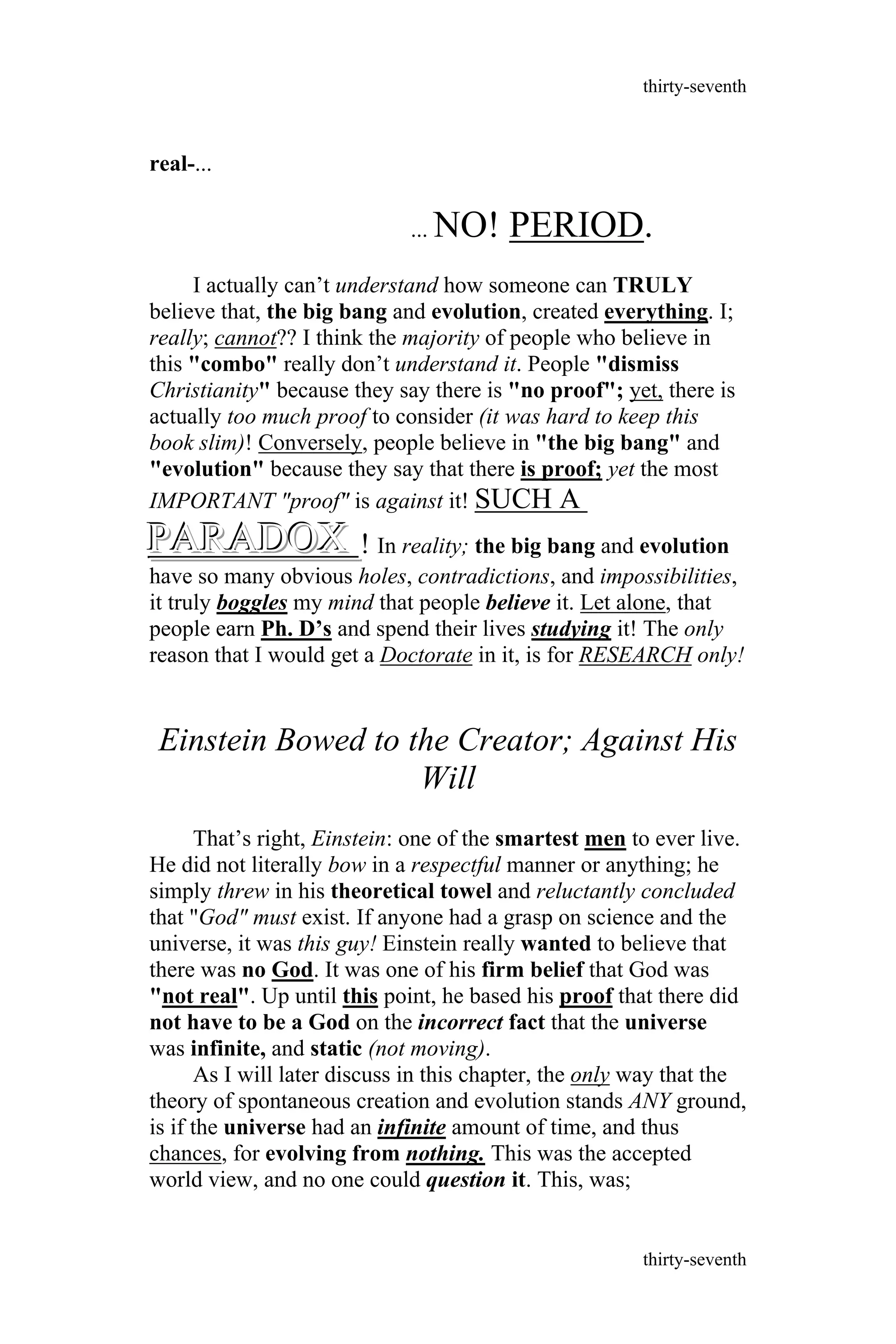 real-...
... NO! PERIOD.
I actually can’t understand how someone can TRULY
believe that, the big bang and evolution, created everything. I;
really; cannot?? I think the majority of people who believe in
this "combo" really don’t understand it. People "dismiss
Christianity" because they say there is "no proof"; yet, there is
actually too much proof to consider (it was hard to keep this
book slim)! Conversely, people believe in "the big bang" and
"evolution" because they say that there is proof; yet the most
IMPORTANT "proof" is against it! SUCH A
PARADOXPARADOXPARADOX ! In reality; the big bang and evolution
have so many obvious holes, contradictions, and impossibilities,
it truly boggles my mind that people believe it. Let alone, that
people earn Ph. D’s and spend their lives studying it! The only
reason that I would get a Doctorate in it, is for RESEARCH only!
Einstein Bowed to the Creator; Against His
Will
That’s right, Einstein: one of the smartest men to ever live.
He did not literally bow in a respectful manner or anything; he
simply threw in his theoretical towel and reluctantly concluded
that "God" must exist. If anyone had a grasp on science and the
universe, it was this guy! Einstein really wanted to believe that
there was no God. It was one of his firm belief that God was
"not real". Up until this point, he based his proof that there did
not have to be a God on the incorrect fact that the universe
was infinite, and static (not moving).
As I will later discuss in this chapter, the only way that the
theory of spontaneous creation and evolution stands ANY ground,
is if the universe had an infinite amount of time, and thus
chances, for evolving from nothing. This was the accepted
world view, and no one could question it. This, was;
thirty-seventh
thirty-seventh
 