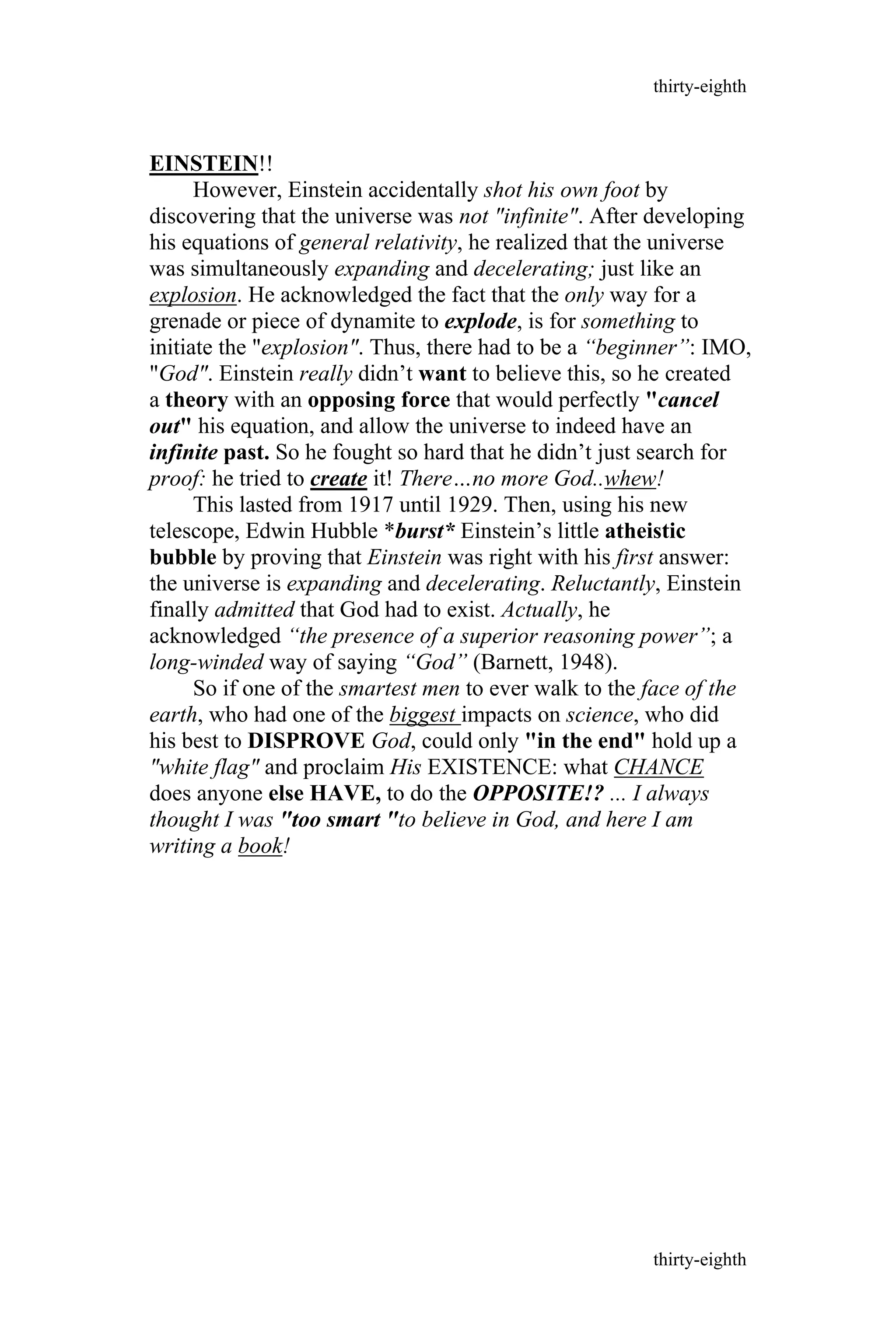 EINSTEIN!!
However, Einstein accidentally shot his own foot by
discovering that the universe was not "infinite". After developing
his equations of general relativity, he realized that the universe
was simultaneously expanding and decelerating; just like an
explosion. He acknowledged the fact that the only way for a
grenade or piece of dynamite to explode, is for something to
initiate the "explosion". Thus, there had to be a “beginner”: IMO,
"God". Einstein really didn’t want to believe this, so he created
a theory with an opposing force that would perfectly "cancel
out" his equation, and allow the universe to indeed have an
infinite past. So he fought so hard that he didn’t just search for
proof: he tried to create it! There…no more God..whew!
This lasted from 1917 until 1929. Then, using his new
telescope, Edwin Hubble *burst* Einstein’s little atheistic
bubble by proving that Einstein was right with his first answer:
the universe is expanding and decelerating. Reluctantly, Einstein
finally admitted that God had to exist. Actually, he
acknowledged “the presence of a superior reasoning power”; a
long-winded way of saying “God” (Barnett, 1948).
So if one of the smartest men to ever walk to the face of the
earth, who had one of the biggest impacts on science, who did
his best to DISPROVE God, could only "in the end" hold up a
"white flag" and proclaim His EXISTENCE: what CHANCE
does anyone else HAVE, to do the OPPOSITE!? ... I always
thought I was "too smart "to believe in God, and here I am
writing a book!
thirty-eighth
thirty-eighth
 