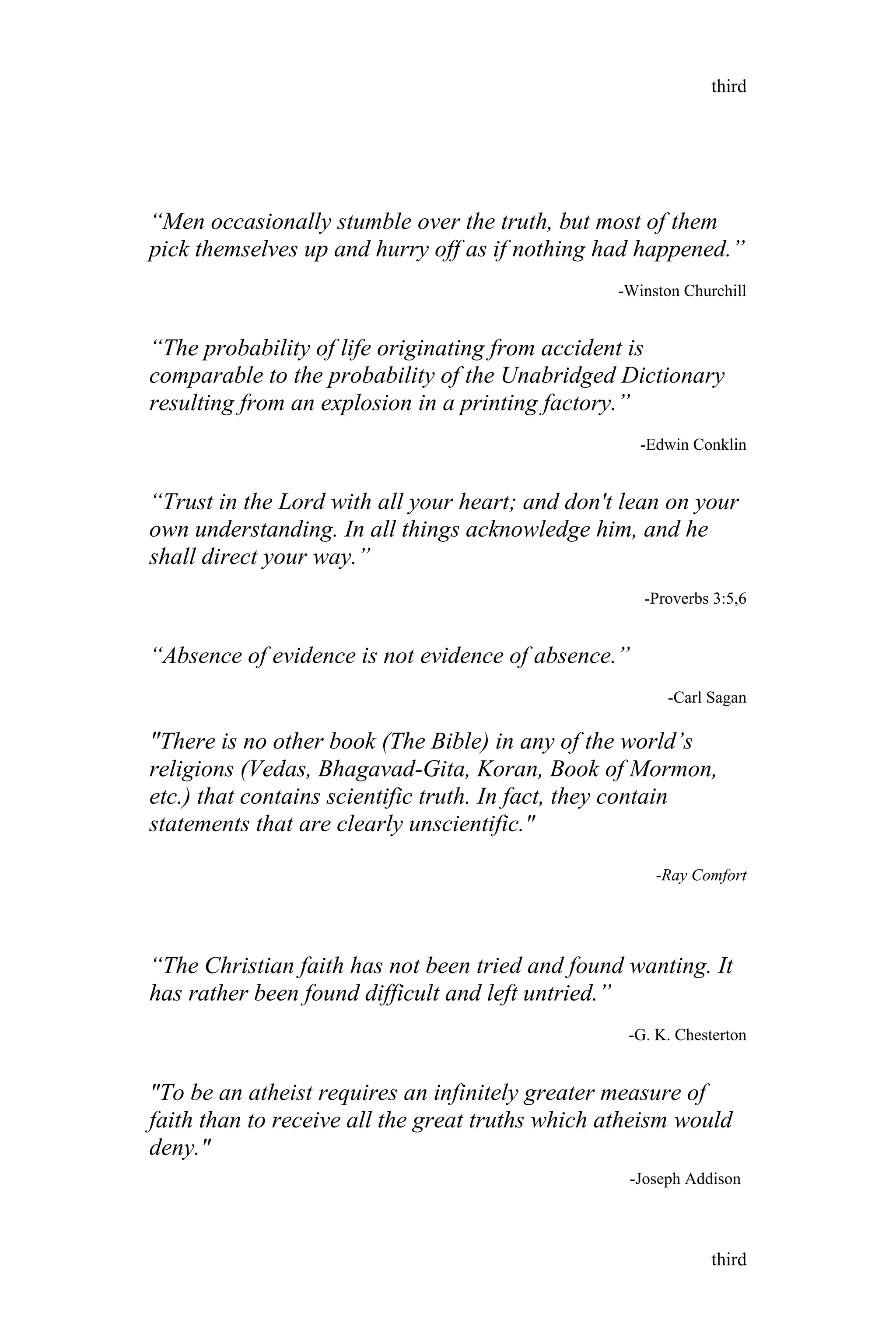 “Men occasionally stumble over the truth, but most of them
pick themselves up and hurry off as if nothing had happened.”
-Winston Churchill
“The probability of life originating from accident is
comparable to the probability of the Unabridged Dictionary
resulting from an explosion in a printing factory.”
-Edwin Conklin
“Trust in the Lord with all your heart; and don't lean on your
own understanding. In all things acknowledge him, and he
shall direct your way.”
-Proverbs 3:5,6
“Absence of evidence is not evidence of absence.”
-Carl Sagan
"There is no other book (The Bible) in any of the world’s
religions (Vedas, Bhagavad-Gita, Koran, Book of Mormon,
etc.) that contains scientific truth. In fact, they contain
statements that are clearly unscientific."
-Ray Comfort
“The Christian faith has not been tried and found wanting. It
has rather been found difficult and left untried.”
-G. K. Chesterton
"To be an atheist requires an infinitely greater measure of
faith than to receive all the great truths which atheism would
deny."
third
third
-Joseph Addison
 