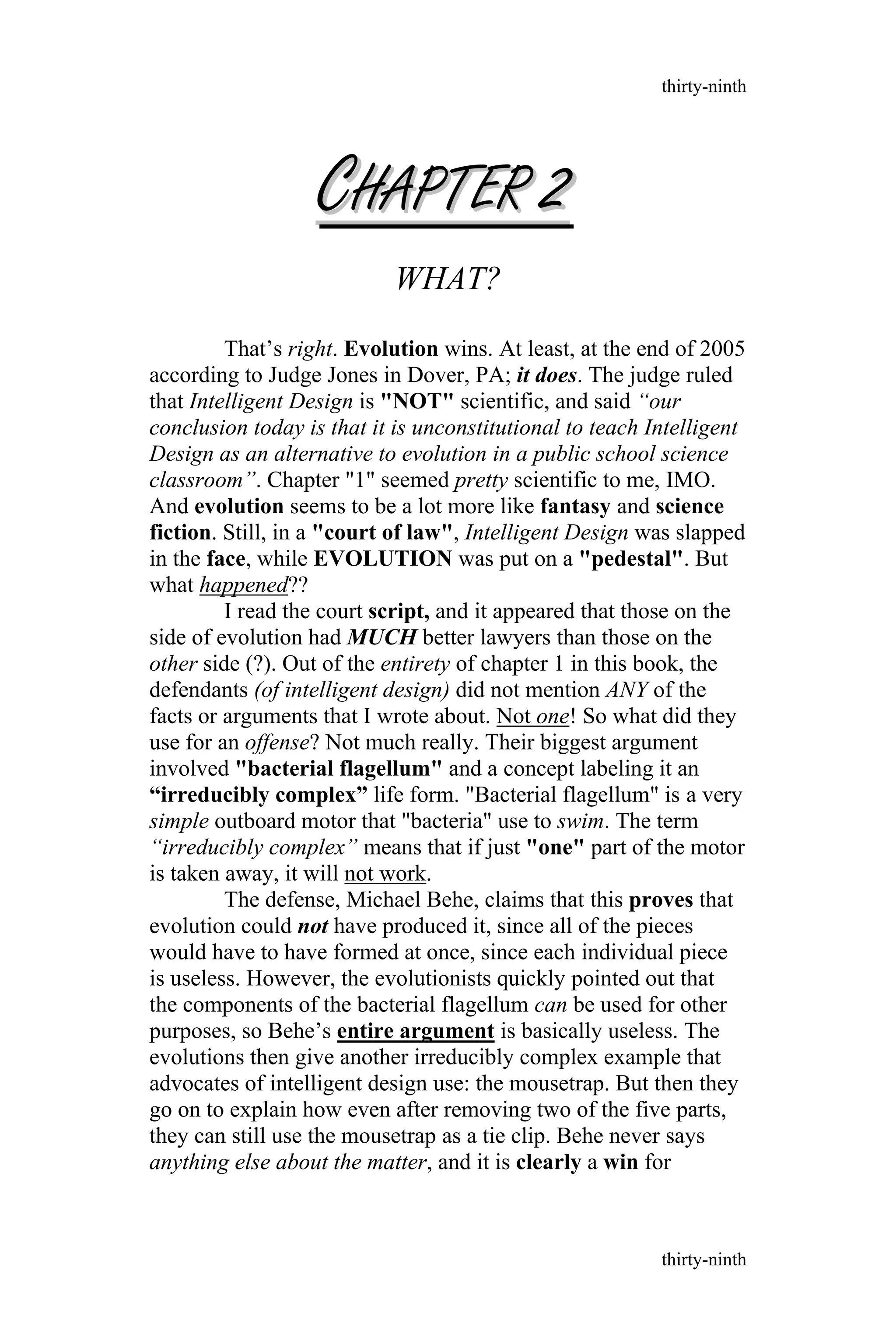 WHAT?
That’s right. Evolution wins. At least, at the end of 2005
according to Judge Jones in Dover, PA; it does. The judge ruled
that Intelligent Design is "NOT" scientific, and said “our
conclusion today is that it is unconstitutional to teach Intelligent
Design as an alternative to evolution in a public school science
classroom”. Chapter "1" seemed pretty scientific to me, IMO.
And evolution seems to be a lot more like fantasy and science
fiction. Still, in a "court of law", Intelligent Design was slapped
in the face, while EVOLUTION was put on a "pedestal". But
what happened??
I read the court script, and it appeared that those on the
side of evolution had MUCH better lawyers than those on the
other side (?). Out of the entirety of chapter 1 in this book, the
defendants (of intelligent design) did not mention ANY of the
facts or arguments that I wrote about. Not one! So what did they
use for an offense? Not much really. Their biggest argument
involved "bacterial flagellum" and a concept labeling it an
“irreducibly complex” life form. "Bacterial flagellum" is a very
simple outboard motor that "bacteria" use to swim. The term
“irreducibly complex” means that if just "one" part of the motor
is taken away, it will not work.
The defense, Michael Behe, claims that this proves that
evolution could not have produced it, since all of the pieces
would have to have formed at once, since each individual piece
is useless. However, the evolutionists quickly pointed out that
the components of the bacterial flagellum can be used for other
purposes, so Behe’s entire argument is basically useless. The
evolutions then give another irreducibly complex example that
advocates of intelligent design use: the mousetrap. But then they
go on to explain how even after removing two of the five parts,
they can still use the mousetrap as a tie clip. Behe never says
anything else about the matter, and it is clearly a win for
thirty-ninth
thirty-ninth
CCHAPTERHAPTER 22
 
