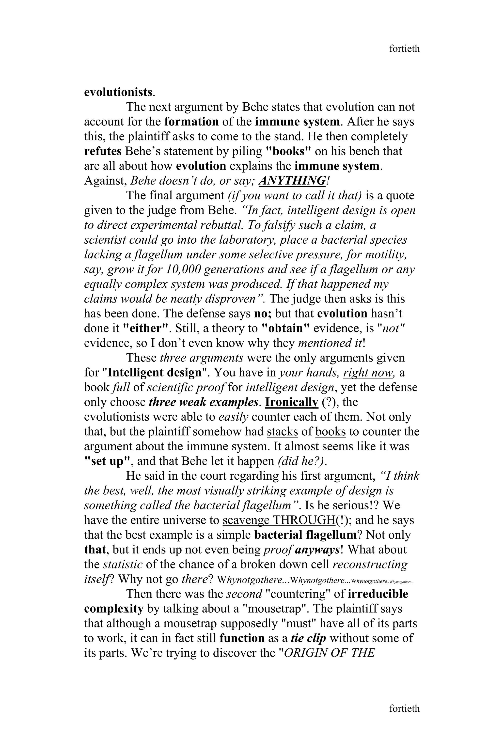 evolutionists.
The next argument by Behe states that evolution can not
account for the formation of the immune system. After he says
this, the plaintiff asks to come to the stand. He then completely
refutes Behe’s statement by piling "books" on his bench that
are all about how evolution explains the immune system.
Against, Behe doesn’t do, or say; ANYTHING!
The final argument (if you want to call it that) is a quote
given to the judge from Behe. “In fact, intelligent design is open
to direct experimental rebuttal. To falsify such a claim, a
scientist could go into the laboratory, place a bacterial species
lacking a flagellum under some selective pressure, for motility,
say, grow it for 10,000 generations and see if a flagellum or any
equally complex system was produced. If that happened my
claims would be neatly disproven”. The judge then asks is this
has been done. The defense says no; but that evolution hasn’t
done it "either". Still, a theory to "obtain" evidence, is "not"
evidence, so I don’t even know why they mentioned it!
These three arguments were the only arguments given
for "Intelligent design". You have in your hands, right now, a
book full of scientific proof for intelligent design, yet the defense
only choose three weak examples. Ironically (?), the
evolutionists were able to easily counter each of them. Not only
that, but the plaintiff somehow had stacks of books to counter the
argument about the immune system. It almost seems like it was
"set up", and that Behe let it happen (did he?).
He said in the court regarding his first argument, “I think
the best, well, the most visually striking example of design is
something called the bacterial flagellum”. Is he serious!? We
have the entire universe to scavenge THROUGH(!); and he says
that the best example is a simple bacterial flagellum? Not only
that, but it ends up not even being proof anyways! What about
the statistic of the chance of a broken down cell reconstructing
itself? Why not go there? Whynotgothere...Whynotgothere...Whynotgothere.Whynotgothere...
Then there was the second "countering" of irreducible
complexity by talking about a "mousetrap". The plaintiff says
that although a mousetrap supposedly "must" have all of its parts
to work, it can in fact still function as a tie clip without some of
its parts. We’re trying to discover the "ORIGIN OF THE
fortieth
fortieth
 