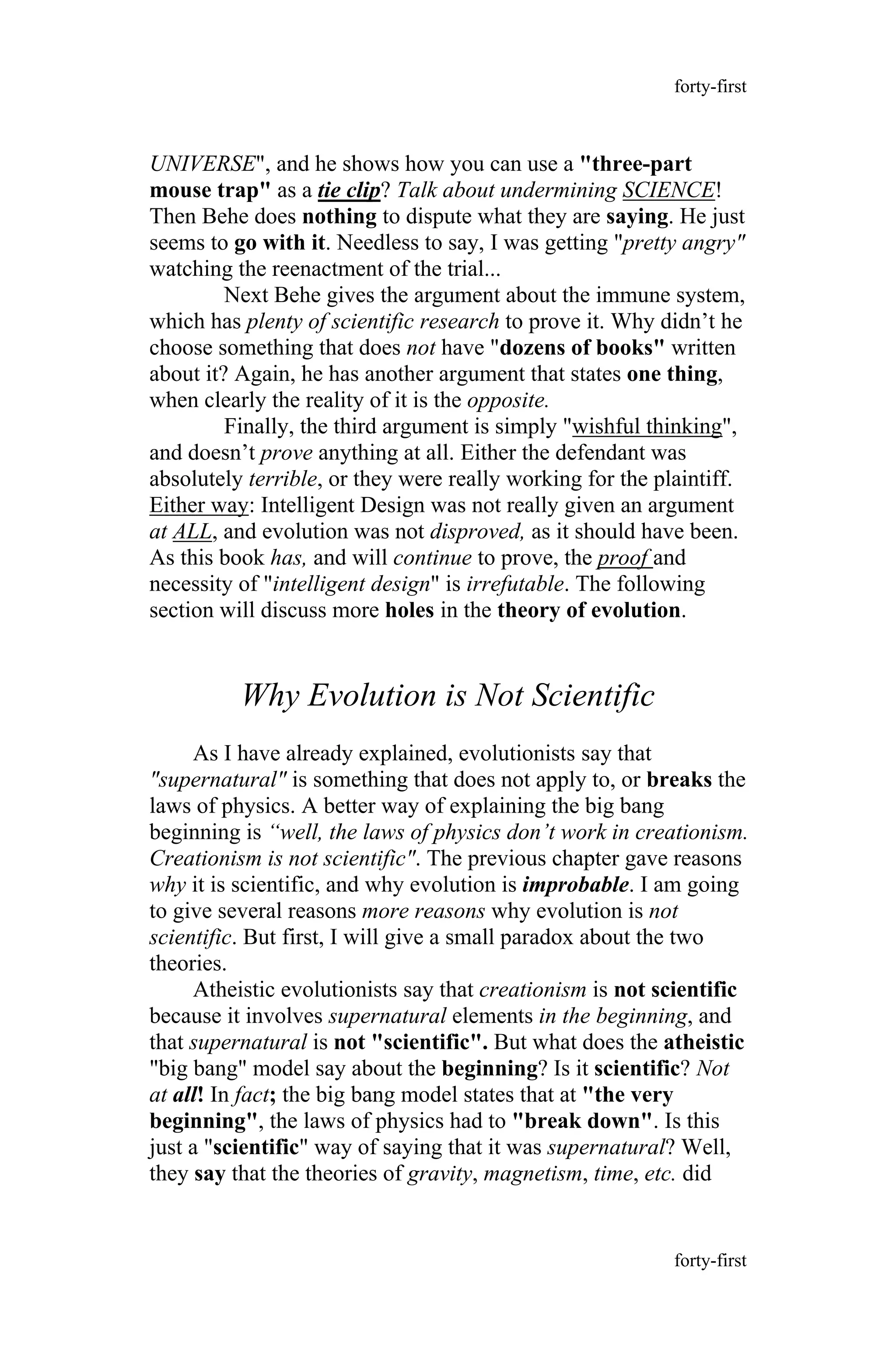 UNIVERSE", and he shows how you can use a "three-part
mouse trap" as a tie clip? Talk about undermining SCIENCE!
Then Behe does nothing to dispute what they are saying. He just
seems to go with it. Needless to say, I was getting "pretty angry"
watching the reenactment of the trial...
Next Behe gives the argument about the immune system,
which has plenty of scientific research to prove it. Why didn’t he
choose something that does not have "dozens of books" written
about it? Again, he has another argument that states one thing,
when clearly the reality of it is the opposite.
Finally, the third argument is simply "wishful thinking",
and doesn’t prove anything at all. Either the defendant was
absolutely terrible, or they were really working for the plaintiff.
Either way: Intelligent Design was not really given an argument
at ALL, and evolution was not disproved, as it should have been.
As this book has, and will continue to prove, the proof and
necessity of "intelligent design" is irrefutable. The following
section will discuss more holes in the theory of evolution.
Why Evolution is Not Scientific
As I have already explained, evolutionists say that
"supernatural" is something that does not apply to, or breaks the
laws of physics. A better way of explaining the big bang
beginning is “well, the laws of physics don’t work in creationism.
Creationism is not scientific". The previous chapter gave reasons
why it is scientific, and why evolution is improbable. I am going
to give several reasons more reasons why evolution is not
scientific. But first, I will give a small paradox about the two
theories.
Atheistic evolutionists say that creationism is not scientific
because it involves supernatural elements in the beginning, and
that supernatural is not "scientific". But what does the atheistic
"big bang" model say about the beginning? Is it scientific? Not
at all! In fact; the big bang model states that at "the very
beginning", the laws of physics had to "break down". Is this
just a "scientific" way of saying that it was supernatural? Well,
they say that the theories of gravity, magnetism, time, etc. did
forty-first
forty-first
 
