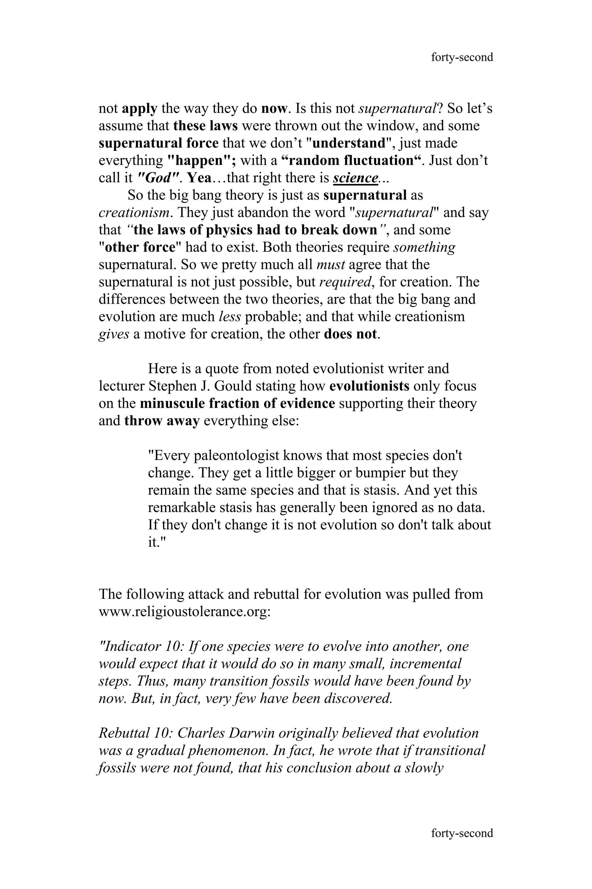 not apply the way they do now. Is this not supernatural? So let’s
assume that these laws were thrown out the window, and some
supernatural force that we don’t "understand", just made
everything "happen"; with a “random fluctuation“. Just don’t
call it "God". Yea…that right there is science...
So the big bang theory is just as supernatural as
creationism. They just abandon the word "supernatural" and say
that “the laws of physics had to break down”, and some
"other force" had to exist. Both theories require something
supernatural. So we pretty much all must agree that the
supernatural is not just possible, but required, for creation. The
differences between the two theories, are that the big bang and
evolution are much less probable; and that while creationism
gives a motive for creation, the other does not.
Here is a quote from noted evolutionist writer and
lecturer Stephen J. Gould stating how evolutionists only focus
on the minuscule fraction of evidence supporting their theory
and throw away everything else:
"Every paleontologist knows that most species don't
change. They get a little bigger or bumpier but they
remain the same species and that is stasis. And yet this
remarkable stasis has generally been ignored as no data.
If they don't change it is not evolution so don't talk about
it."
The following attack and rebuttal for evolution was pulled from
www.religioustolerance.org:
"Indicator 10: If one species were to evolve into another, one
would expect that it would do so in many small, incremental
steps. Thus, many transition fossils would have been found by
now. But, in fact, very few have been discovered.
Rebuttal 10: Charles Darwin originally believed that evolution
was a gradual phenomenon. In fact, he wrote that if transitional
fossils were not found, that his conclusion about a slowly
forty-second
forty-second
 