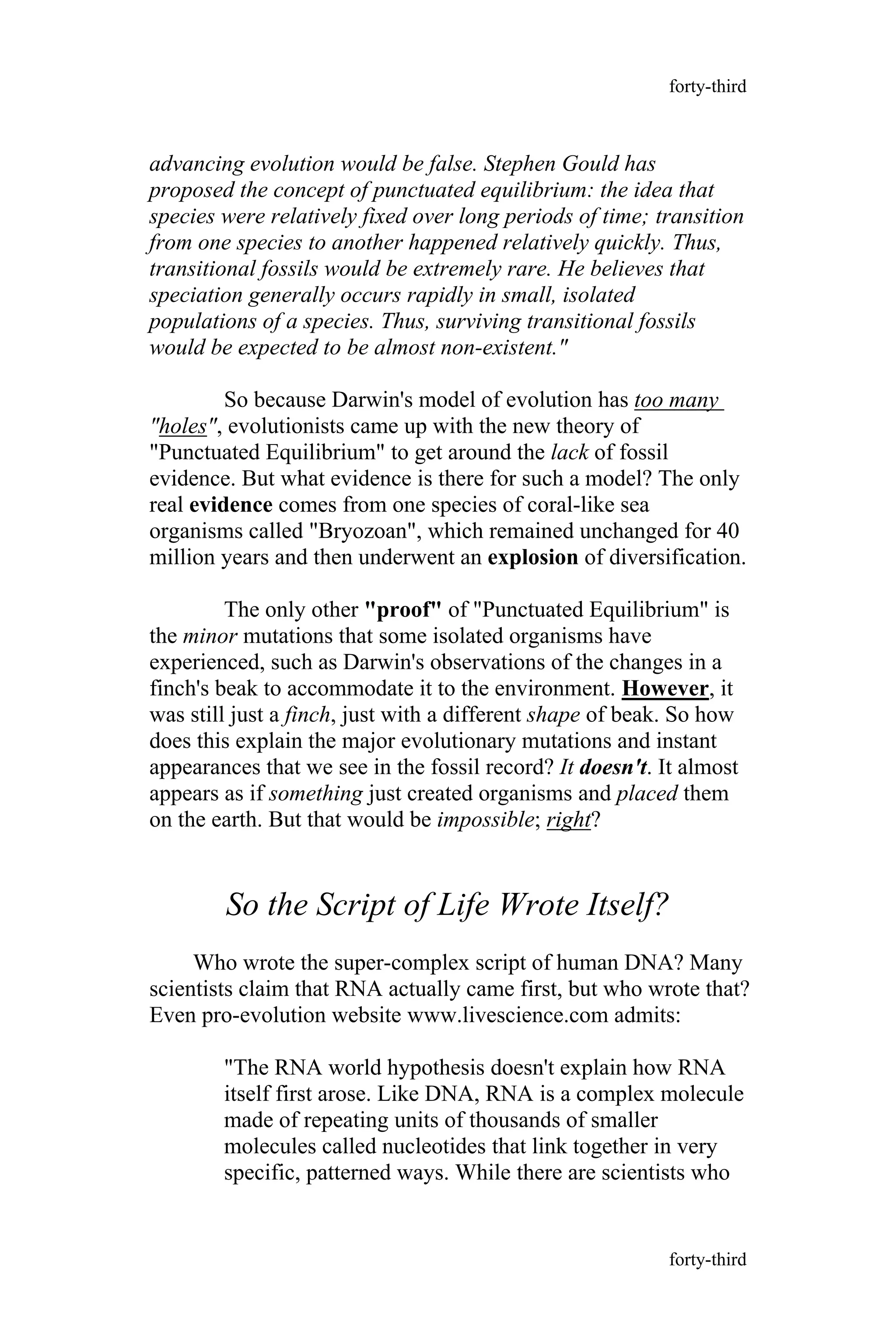 advancing evolution would be false. Stephen Gould has
proposed the concept of punctuated equilibrium: the idea that
species were relatively fixed over long periods of time; transition
from one species to another happened relatively quickly. Thus,
transitional fossils would be extremely rare. He believes that
speciation generally occurs rapidly in small, isolated
populations of a species. Thus, surviving transitional fossils
would be expected to be almost non-existent."
So because Darwin's model of evolution has too many
"holes", evolutionists came up with the new theory of
"Punctuated Equilibrium" to get around the lack of fossil
evidence. But what evidence is there for such a model? The only
real evidence comes from one species of coral-like sea
organisms called "Bryozoan", which remained unchanged for 40
million years and then underwent an explosion of diversification.
The only other "proof" of "Punctuated Equilibrium" is
the minor mutations that some isolated organisms have
experienced, such as Darwin's observations of the changes in a
finch's beak to accommodate it to the environment. However, it
was still just a finch, just with a different shape of beak. So how
does this explain the major evolutionary mutations and instant
appearances that we see in the fossil record? It doesn't. It almost
appears as if something just created organisms and placed them
on the earth. But that would be impossible; right?
So the Script of Life Wrote Itself?
Who wrote the super-complex script of human DNA? Many
scientists claim that RNA actually came first, but who wrote that?
Even pro-evolution website www.livescience.com admits:
"The RNA world hypothesis doesn't explain how RNA
itself first arose. Like DNA, RNA is a complex molecule
made of repeating units of thousands of smaller
molecules called nucleotides that link together in very
specific, patterned ways. While there are scientists who
forty-third
forty-third
 