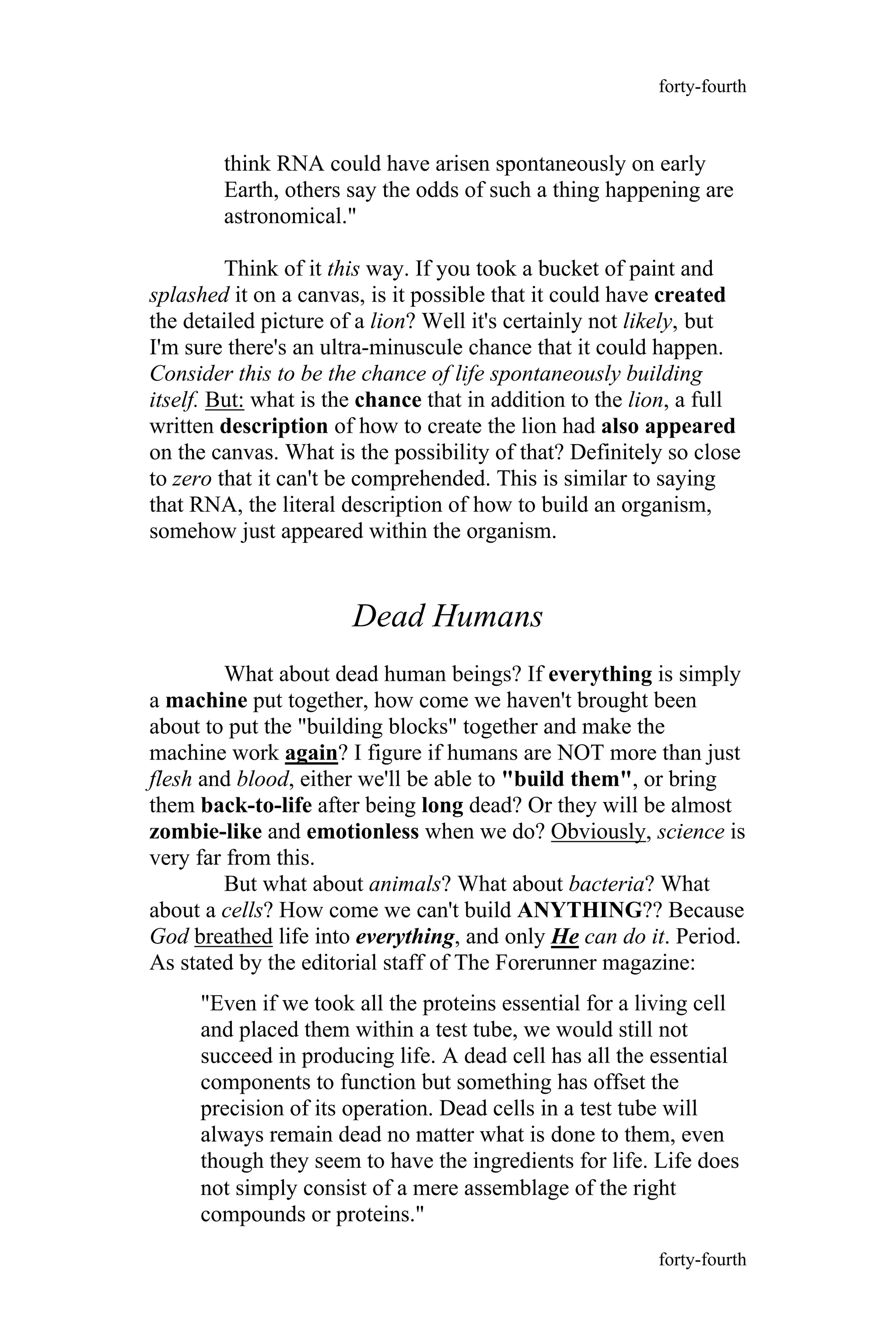 think RNA could have arisen spontaneously on early
Earth, others say the odds of such a thing happening are
astronomical."
Think of it this way. If you took a bucket of paint and
splashed it on a canvas, is it possible that it could have created
the detailed picture of a lion? Well it's certainly not likely, but
I'm sure there's an ultra-minuscule chance that it could happen.
Consider this to be the chance of life spontaneously building
itself. But: what is the chance that in addition to the lion, a full
written description of how to create the lion had also appeared
on the canvas. What is the possibility of that? Definitely so close
to zero that it can't be comprehended. This is similar to saying
that RNA, the literal description of how to build an organism,
somehow just appeared within the organism.
Dead Humans
What about dead human beings? If everything is simply
a machine put together, how come we haven't brought been
about to put the "building blocks" together and make the
machine work again? I figure if humans are NOT more than just
flesh and blood, either we'll be able to "build them", or bring
them back-to-life after being long dead? Or they will be almost
zombie-like and emotionless when we do? Obviously, science is
very far from this.
But what about animals? What about bacteria? What
about a cells? How come we can't build ANYTHING?? Because
God breathed life into everything, and only He can do it. Period.
As stated by the editorial staff of The Forerunner magazine:
"Even if we took all the proteins essential for a living cell
and placed them within a test tube, we would still not
succeed in producing life. A dead cell has all the essential
components to function but something has offset the
precision of its operation. Dead cells in a test tube will
always remain dead no matter what is done to them, even
though they seem to have the ingredients for life. Life does
forty-fourth
forty-fourth
not simply consist of a mere assemblage of the right
compounds or proteins."
 