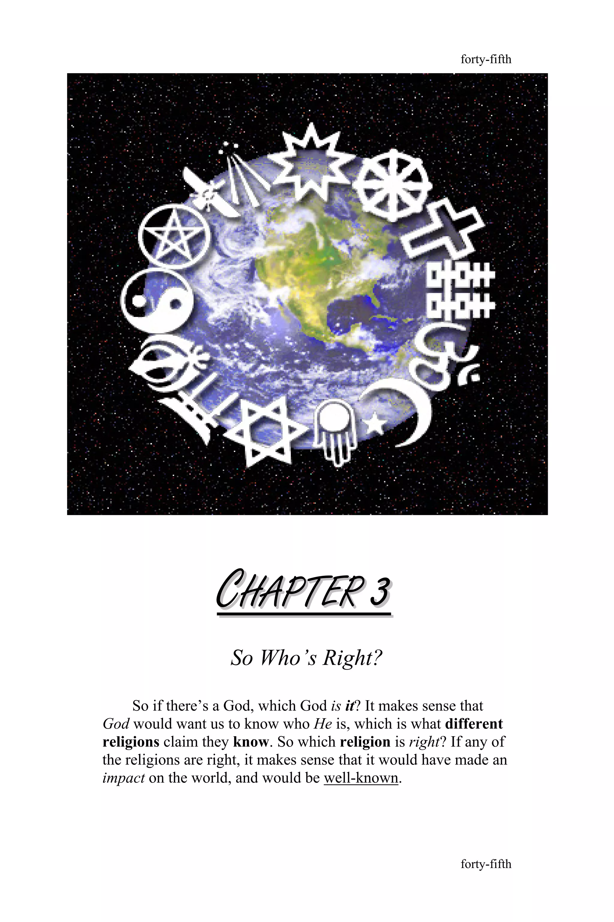CCHAPTERHAPTER 33
So Who’s Right?
So if there’s a God, which God is it? It makes sense that
God would want us to know who He is, which is what different
religions claim they know. So which religion is right? If any of
the religions are right, it makes sense that it would have made an
impact on the world, and would be well-known.
forty-fifth
forty-fifth
 