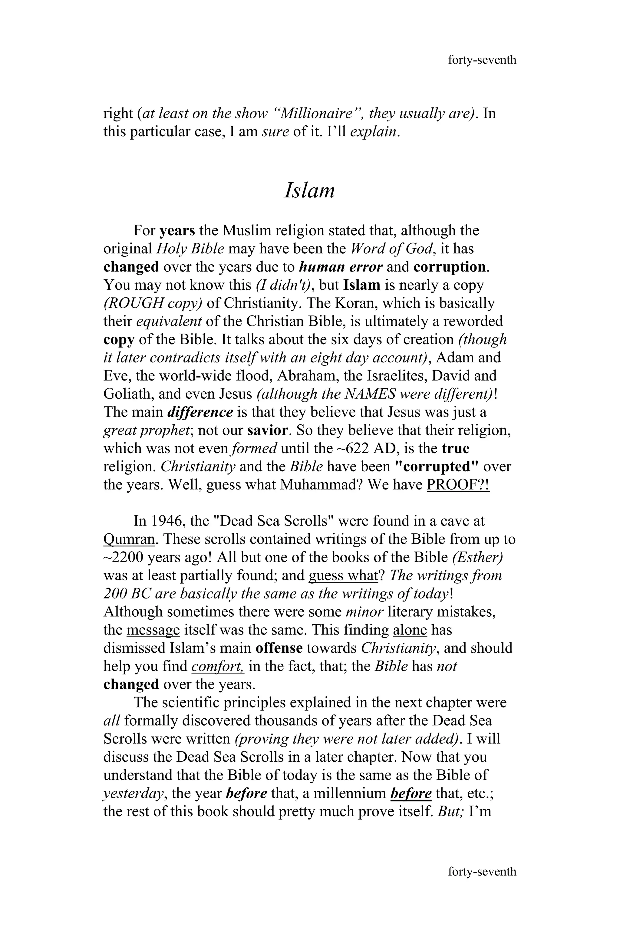 right (at least on the show “Millionaire”, they usually are). In
this particular case, I am sure of it. I’ll explain.
Islam
For years the Muslim religion stated that, although the
original Holy Bible may have been the Word of God, it has
changed over the years due to human error and corruption.
You may not know this (I didn't), but Islam is nearly a copy
(ROUGH copy) of Christianity. The Koran, which is basically
their equivalent of the Christian Bible, is ultimately a reworded
copy of the Bible. It talks about the six days of creation (though
it later contradicts itself with an eight day account), Adam and
Eve, the world-wide flood, Abraham, the Israelites, David and
Goliath, and even Jesus (although the NAMES were different)!
The main difference is that they believe that Jesus was just a
great prophet; not our savior. So they believe that their religion,
which was not even formed until the ~622 AD, is the true
religion. Christianity and the Bible have been "corrupted" over
the years. Well, guess what Muhammad? We have PROOF?!
In 1946, the "Dead Sea Scrolls" were found in a cave at
Qumran. These scrolls contained writings of the Bible from up to
~2200 years ago! All but one of the books of the Bible (Esther)
was at least partially found; and guess what? The writings from
200 BC are basically the same as the writings of today!
Although sometimes there were some minor literary mistakes,
the message itself was the same. This finding alone has
dismissed Islam’s main offense towards Christianity, and should
help you find comfort, in the fact, that; the Bible has not
changed over the years.
The scientific principles explained in the next chapter were
all formally discovered thousands of years after the Dead Sea
Scrolls were written (proving they were not later added). I will
discuss the Dead Sea Scrolls in a later chapter. Now that you
understand that the Bible of today is the same as the Bible of
yesterday, the year before that, a millennium before that, etc.;
the rest of this book should pretty much prove itself. But; I’m
forty-seventh
forty-seventh
 