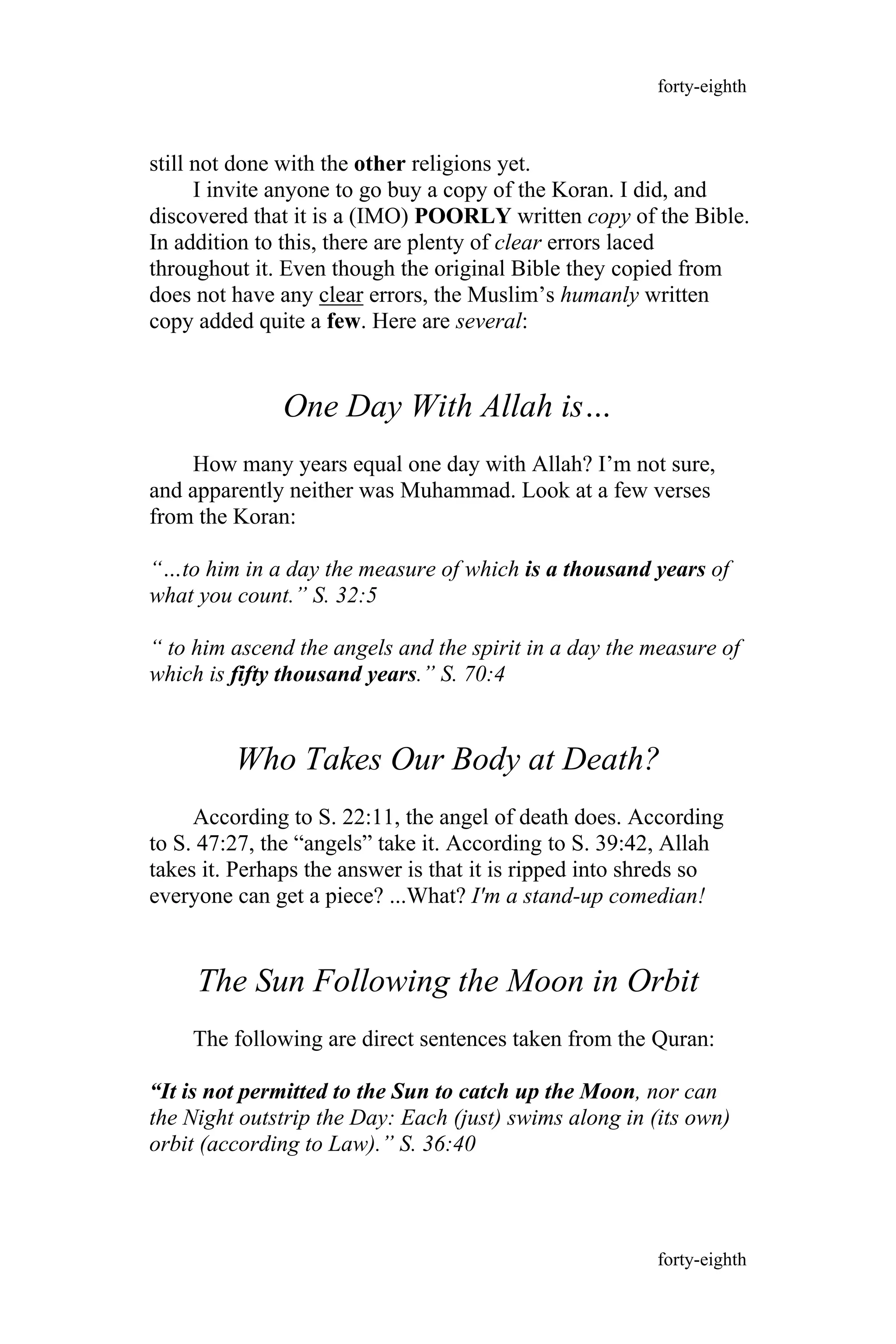 still not done with the other religions yet.
I invite anyone to go buy a copy of the Koran. I did, and
discovered that it is a (IMO) POORLY written copy of the Bible.
In addition to this, there are plenty of clear errors laced
throughout it. Even though the original Bible they copied from
does not have any clear errors, the Muslim’s humanly written
copy added quite a few. Here are several:
One Day With Allah is…
How many years equal one day with Allah? I’m not sure,
and apparently neither was Muhammad. Look at a few verses
from the Koran:
“…to him in a day the measure of which is a thousand years of
what you count.” S. 32:5
“ to him ascend the angels and the spirit in a day the measure of
which is fifty thousand years.” S. 70:4
Who Takes Our Body at Death?
According to S. 22:11, the angel of death does. According
to S. 47:27, the “angels” take it. According to S. 39:42, Allah
takes it. Perhaps the answer is that it is ripped into shreds so
everyone can get a piece? ...What? I'm a stand-up comedian!
The Sun Following the Moon in Orbit
The following are direct sentences taken from the Quran:
“It is not permitted to the Sun to catch up the Moon, nor can
the Night outstrip the Day: Each (just) swims along in (its own)
orbit (according to Law).” S. 36:40
forty-eighth
forty-eighth
 