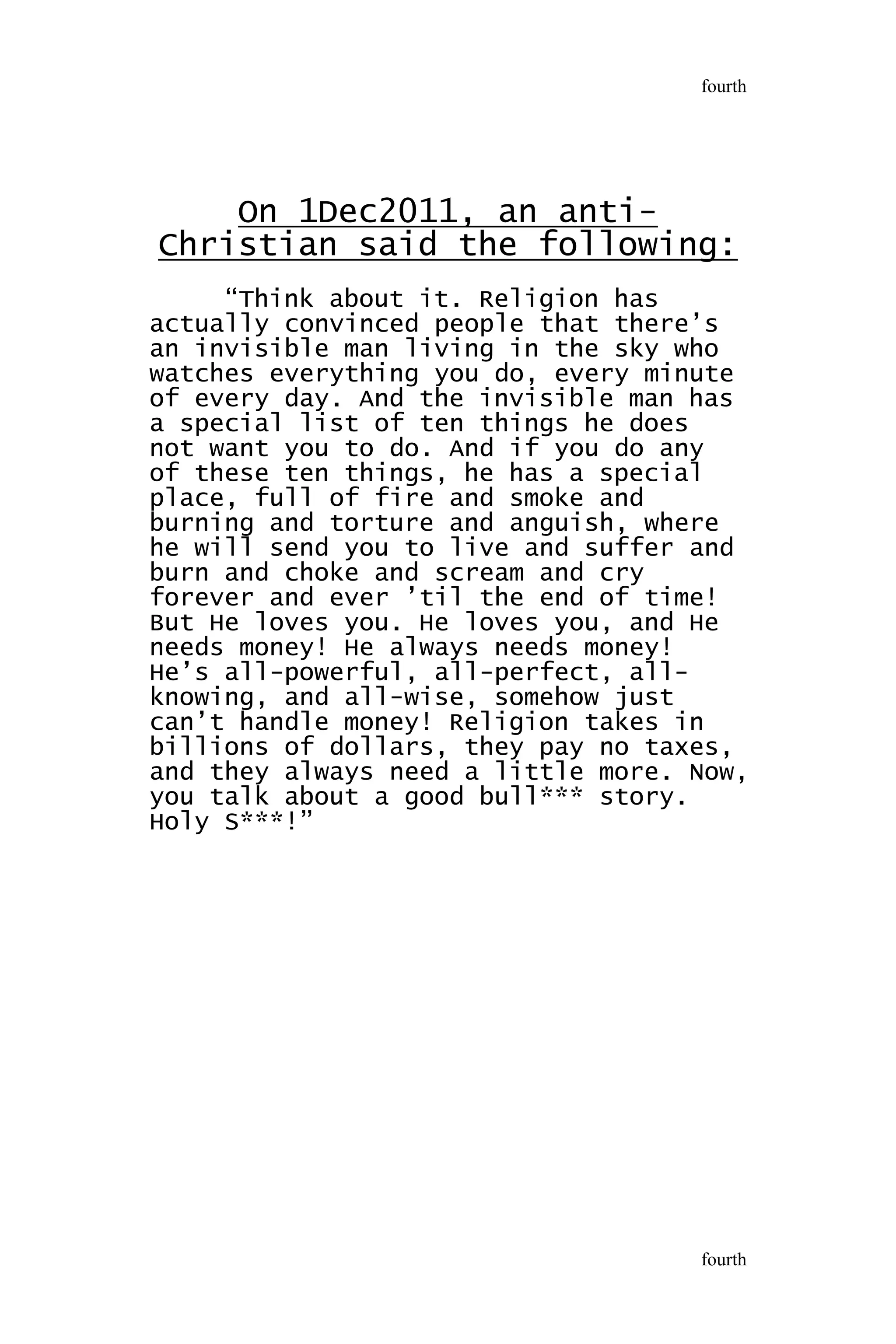 On 1Dec2011, an anti-
Christian said the following:
“Think about it. Religion has
actually convinced people that there’s
an invisible man living in the sky who
watches everything you do, every minute
of every day. And the invisible man has
a special list of ten things he does
not want you to do. And if you do any
of these ten things, he has a special
place, full of fire and smoke and
burning and torture and anguish, where
he will send you to live and suffer and
burn and choke and scream and cry
forever and ever ’til the end of time!
But He loves you. He loves you, and He
needs money! He always needs money!
He’s all-powerful, all-perfect, all-
knowing, and all-wise, somehow just
can’t handle money! Religion takes in
billions of dollars, they pay no taxes,
and they always need a little more. Now,
you talk about a good bull*** story.
Holy S***!”
fourth
fourth
 