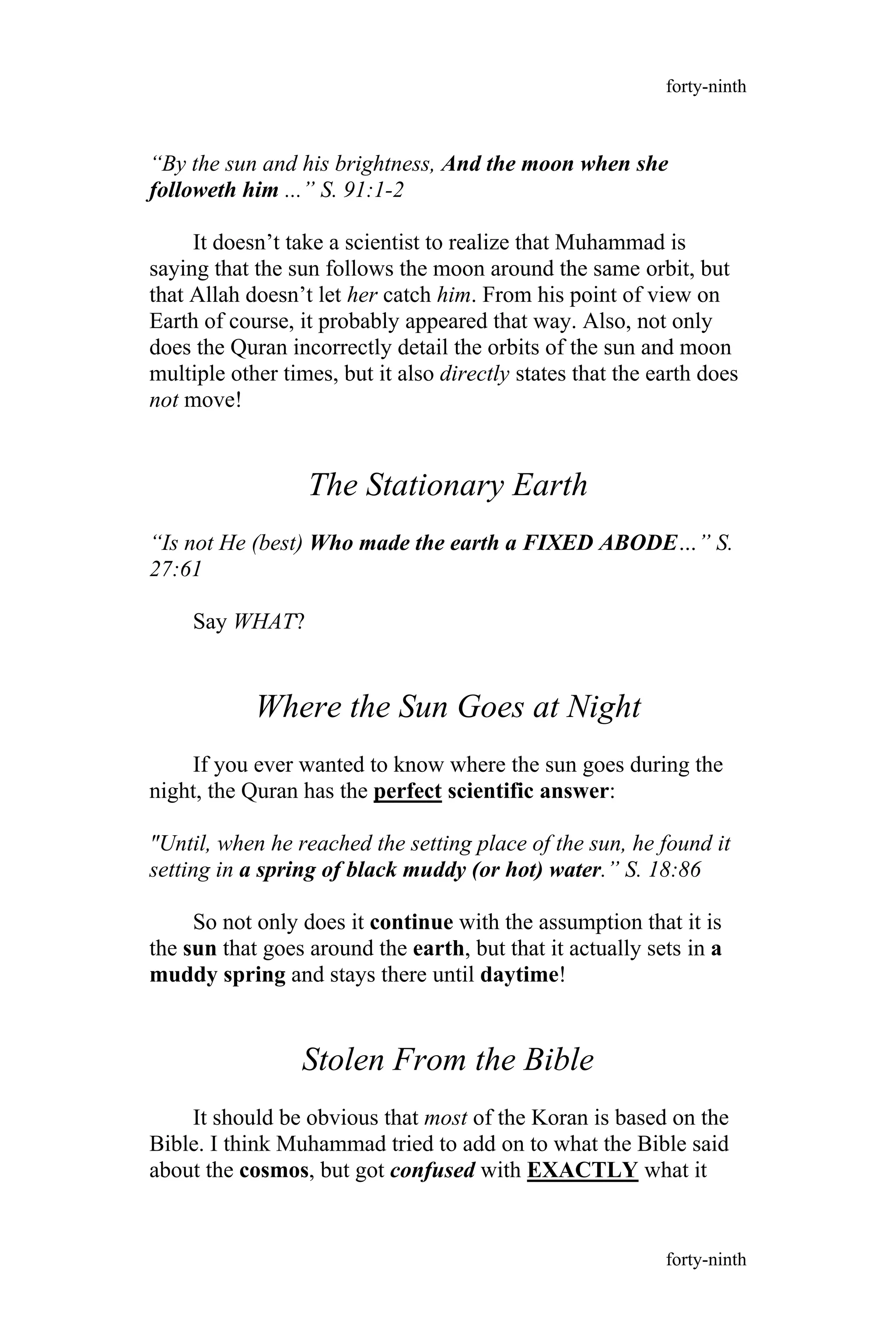 “By the sun and his brightness, And the moon when she
followeth him ...” S. 91:1-2
It doesn’t take a scientist to realize that Muhammad is
saying that the sun follows the moon around the same orbit, but
that Allah doesn’t let her catch him. From his point of view on
Earth of course, it probably appeared that way. Also, not only
does the Quran incorrectly detail the orbits of the sun and moon
multiple other times, but it also directly states that the earth does
not move!
The Stationary Earth
“Is not He (best) Who made the earth a FIXED ABODE…” S.
27:61
Say WHAT?
Where the Sun Goes at Night
If you ever wanted to know where the sun goes during the
night, the Quran has the perfect scientific answer:
"Until, when he reached the setting place of the sun, he found it
setting in a spring of black muddy (or hot) water.” S. 18:86
So not only does it continue with the assumption that it is
the sun that goes around the earth, but that it actually sets in a
muddy spring and stays there until daytime!
Stolen From the Bible
It should be obvious that most of the Koran is based on the
Bible. I think Muhammad tried to add on to what the Bible said
about the cosmos, but got confused with EXACTLY what it
forty-ninth
forty-ninth
 