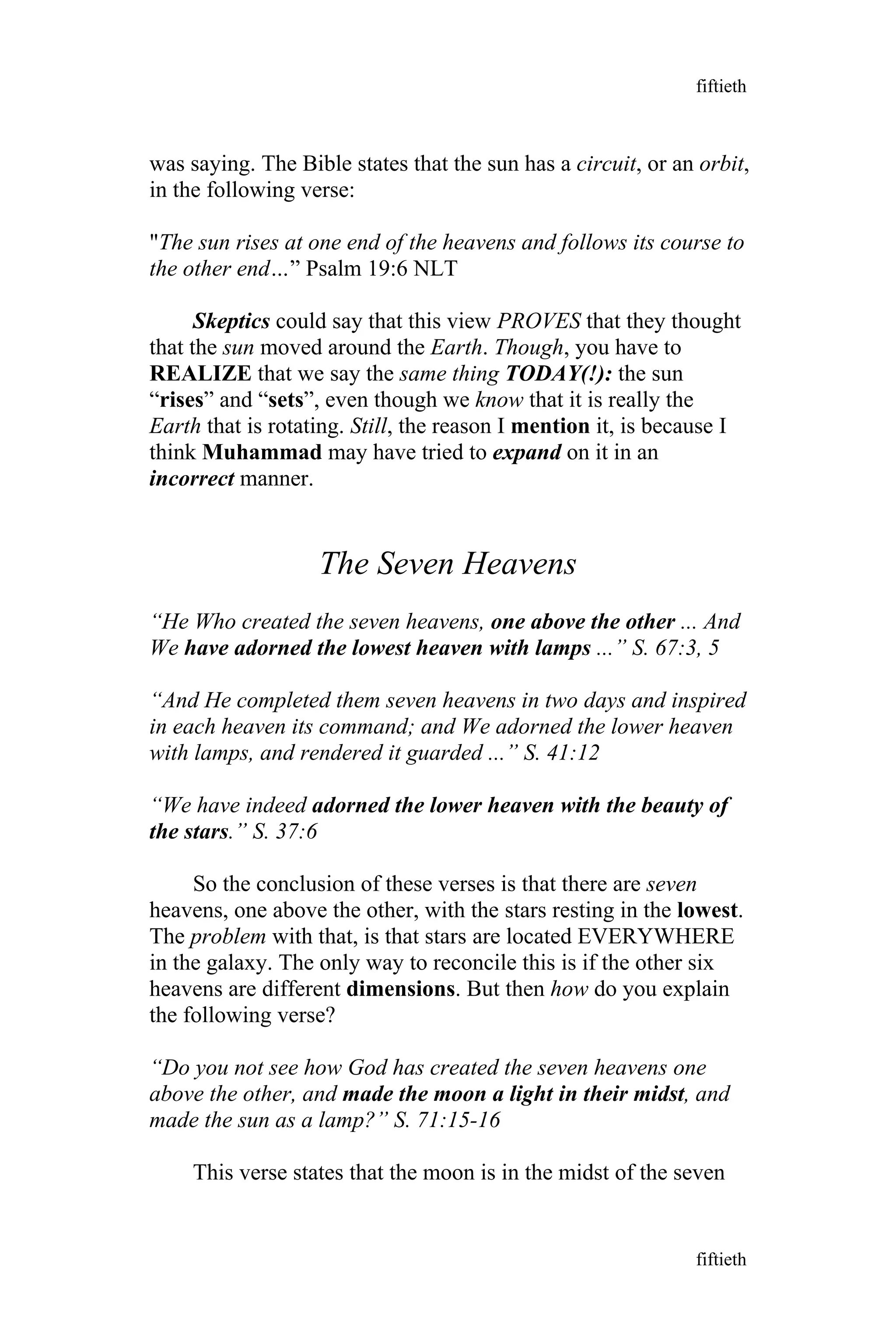 was saying. The Bible states that the sun has a circuit, or an orbit,
in the following verse:
"The sun rises at one end of the heavens and follows its course to
the other end…” Psalm 19:6 NLT
Skeptics could say that this view PROVES that they thought
that the sun moved around the Earth. Though, you have to
REALIZE that we say the same thing TODAY(!): the sun
“rises” and “sets”, even though we know that it is really the
Earth that is rotating. Still, the reason I mention it, is because I
think Muhammad may have tried to expand on it in an
incorrect manner.
The Seven Heavens
“He Who created the seven heavens, one above the other ... And
We have adorned the lowest heaven with lamps ...” S. 67:3, 5
“And He completed them seven heavens in two days and inspired
in each heaven its command; and We adorned the lower heaven
with lamps, and rendered it guarded ...” S. 41:12
“We have indeed adorned the lower heaven with the beauty of
the stars.” S. 37:6
So the conclusion of these verses is that there are seven
heavens, one above the other, with the stars resting in the lowest.
The problem with that, is that stars are located EVERYWHERE
in the galaxy. The only way to reconcile this is if the other six
heavens are different dimensions. But then how do you explain
the following verse?
“Do you not see how God has created the seven heavens one
above the other, and made the moon a light in their midst, and
made the sun as a lamp?” S. 71:15-16
This verse states that the moon is in the midst of the seven
fiftieth
fiftieth
 