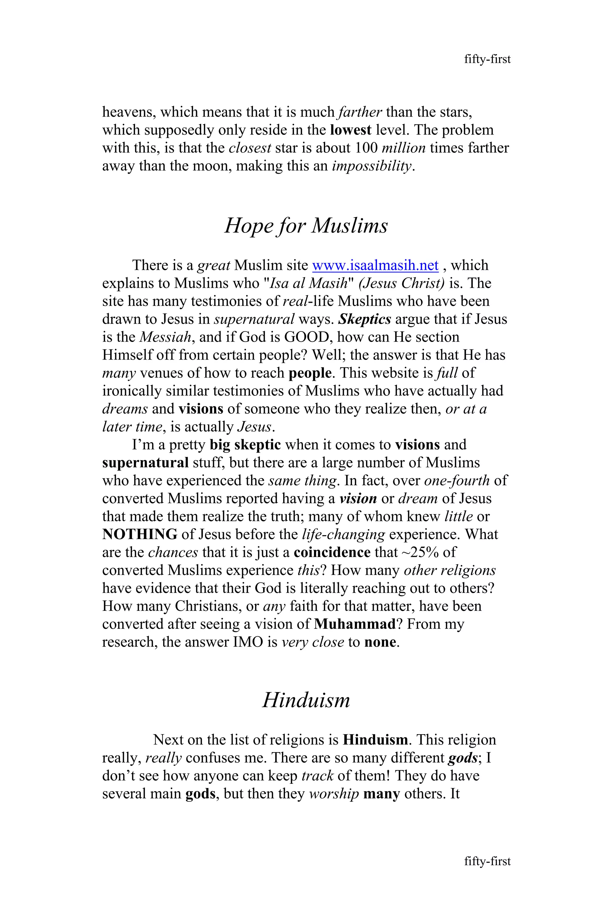 heavens, which means that it is much farther than the stars,
which supposedly only reside in the lowest level. The problem
with this, is that the closest star is about 100 million times farther
away than the moon, making this an impossibility.
Hope for Muslims
There is a great Muslim site www.isaalmasih.net , which
explains to Muslims who "Isa al Masih" (Jesus Christ) is. The
site has many testimonies of real-life Muslims who have been
drawn to Jesus in supernatural ways. Skeptics argue that if Jesus
is the Messiah, and if God is GOOD, how can He section
Himself off from certain people? Well; the answer is that He has
many venues of how to reach people. This website is full of
ironically similar testimonies of Muslims who have actually had
dreams and visions of someone who they realize then, or at a
later time, is actually Jesus.
I’m a pretty big skeptic when it comes to visions and
supernatural stuff, but there are a large number of Muslims
who have experienced the same thing. In fact, over one-fourth of
converted Muslims reported having a vision or dream of Jesus
that made them realize the truth; many of whom knew little or
NOTHING of Jesus before the life-changing experience. What
are the chances that it is just a coincidence that ~25% of
converted Muslims experience this? How many other religions
have evidence that their God is literally reaching out to others?
How many Christians, or any faith for that matter, have been
converted after seeing a vision of Muhammad? From my
research, the answer IMO is very close to none.
Hinduism
Next on the list of religions is Hinduism. This religion
really, really confuses me. There are so many different gods; I
don’t see how anyone can keep track of them! They do have
several main gods, but then they worship many others. It
fifty-first
fifty-first
 