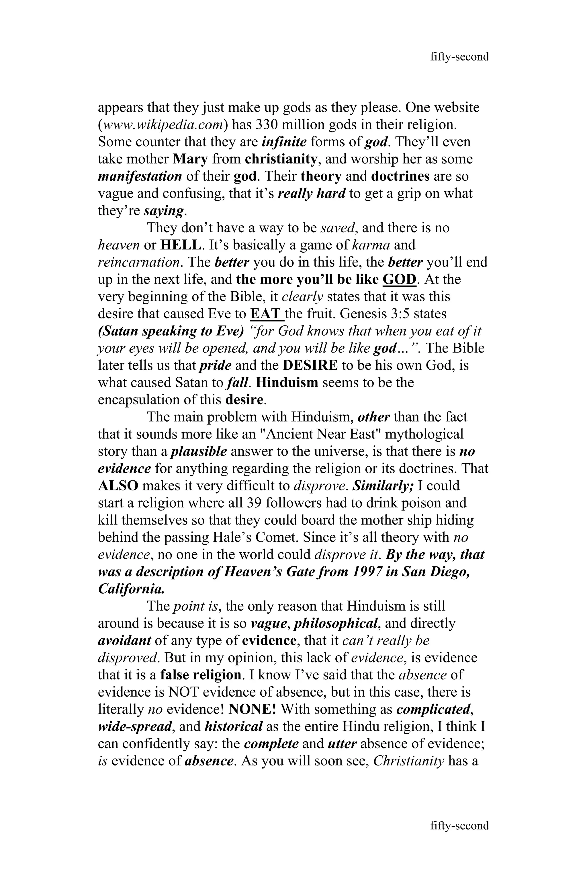 appears that they just make up gods as they please. One website
(www.wikipedia.com) has 330 million gods in their religion.
Some counter that they are infinite forms of god. They’ll even
take mother Mary from christianity, and worship her as some
manifestation of their god. Their theory and doctrines are so
vague and confusing, that it’s really hard to get a grip on what
they’re saying.
They don’t have a way to be saved, and there is no
heaven or HELL. It’s basically a game of karma and
reincarnation. The better you do in this life, the better you’ll end
up in the next life, and the more you’ll be like GOD. At the
very beginning of the Bible, it clearly states that it was this
desire that caused Eve to EAT the fruit. Genesis 3:5 states
(Satan speaking to Eve) “for God knows that when you eat of it
your eyes will be opened, and you will be like god…”. The Bible
later tells us that pride and the DESIRE to be his own God, is
what caused Satan to fall. Hinduism seems to be the
encapsulation of this desire.
The main problem with Hinduism, other than the fact
that it sounds more like an "Ancient Near East" mythological
story than a plausible answer to the universe, is that there is no
evidence for anything regarding the religion or its doctrines. That
ALSO makes it very difficult to disprove. Similarly; I could
start a religion where all 39 followers had to drink poison and
kill themselves so that they could board the mother ship hiding
behind the passing Hale’s Comet. Since it’s all theory with no
evidence, no one in the world could disprove it. By the way, that
was a description of Heaven’s Gate from 1997 in San Diego,
California.
The point is, the only reason that Hinduism is still
around is because it is so vague, philosophical, and directly
avoidant of any type of evidence, that it can’t really be
disproved. But in my opinion, this lack of evidence, is evidence
that it is a false religion. I know I’ve said that the absence of
evidence is NOT evidence of absence, but in this case, there is
literally no evidence! NONE! With something as complicated,
wide-spread, and historical as the entire Hindu religion, I think I
can confidently say: the complete and utter absence of evidence;
is evidence of absence. As you will soon see, Christianity has a
fifty-second
fifty-second
 