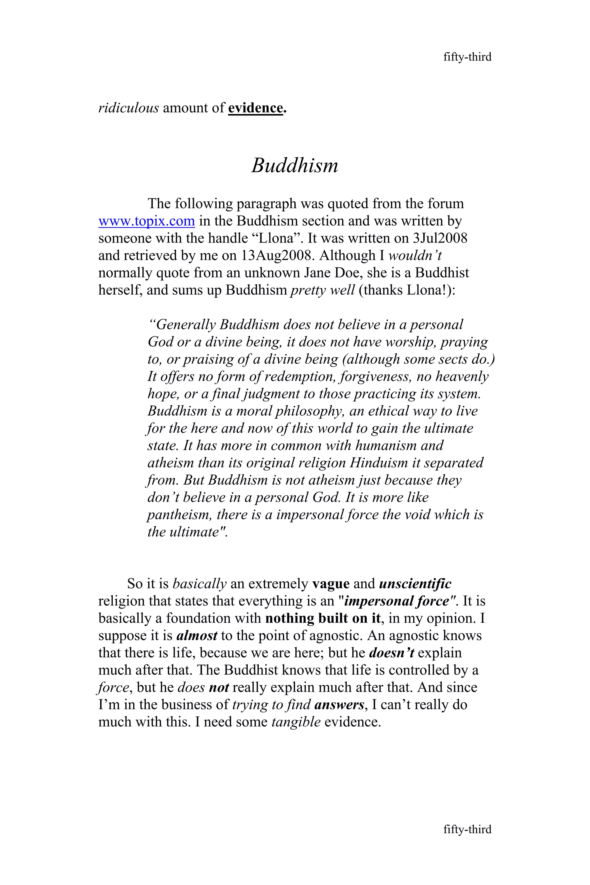 ridiculous amount of evidence.
Buddhism
The following paragraph was quoted from the forum
www.topix.com in the Buddhism section and was written by
someone with the handle “Llona”. It was written on 3Jul2008
and retrieved by me on 13Aug2008. Although I wouldn’t
normally quote from an unknown Jane Doe, she is a Buddhist
herself, and sums up Buddhism pretty well (thanks Llona!):
“Generally Buddhism does not believe in a personal
God or a divine being, it does not have worship, praying
to, or praising of a divine being (although some sects do.)
It offers no form of redemption, forgiveness, no heavenly
hope, or a final judgment to those practicing its system.
Buddhism is a moral philosophy, an ethical way to live
for the here and now of this world to gain the ultimate
state. It has more in common with humanism and
atheism than its original religion Hinduism it separated
from. But Buddhism is not atheism just because they
don’t believe in a personal God. It is more like
pantheism, there is a impersonal force the void which is
the ultimate".
So it is basically an extremely vague and unscientific
religion that states that everything is an "impersonal force". It is
basically a foundation with nothing built on it, in my opinion. I
suppose it is almost to the point of agnostic. An agnostic knows
that there is life, because we are here; but he doesn’t explain
much after that. The Buddhist knows that life is controlled by a
force, but he does not really explain much after that. And since
I’m in the business of trying to find answers, I can’t really do
much with this. I need some tangible evidence.
fifty-third
fifty-third
 