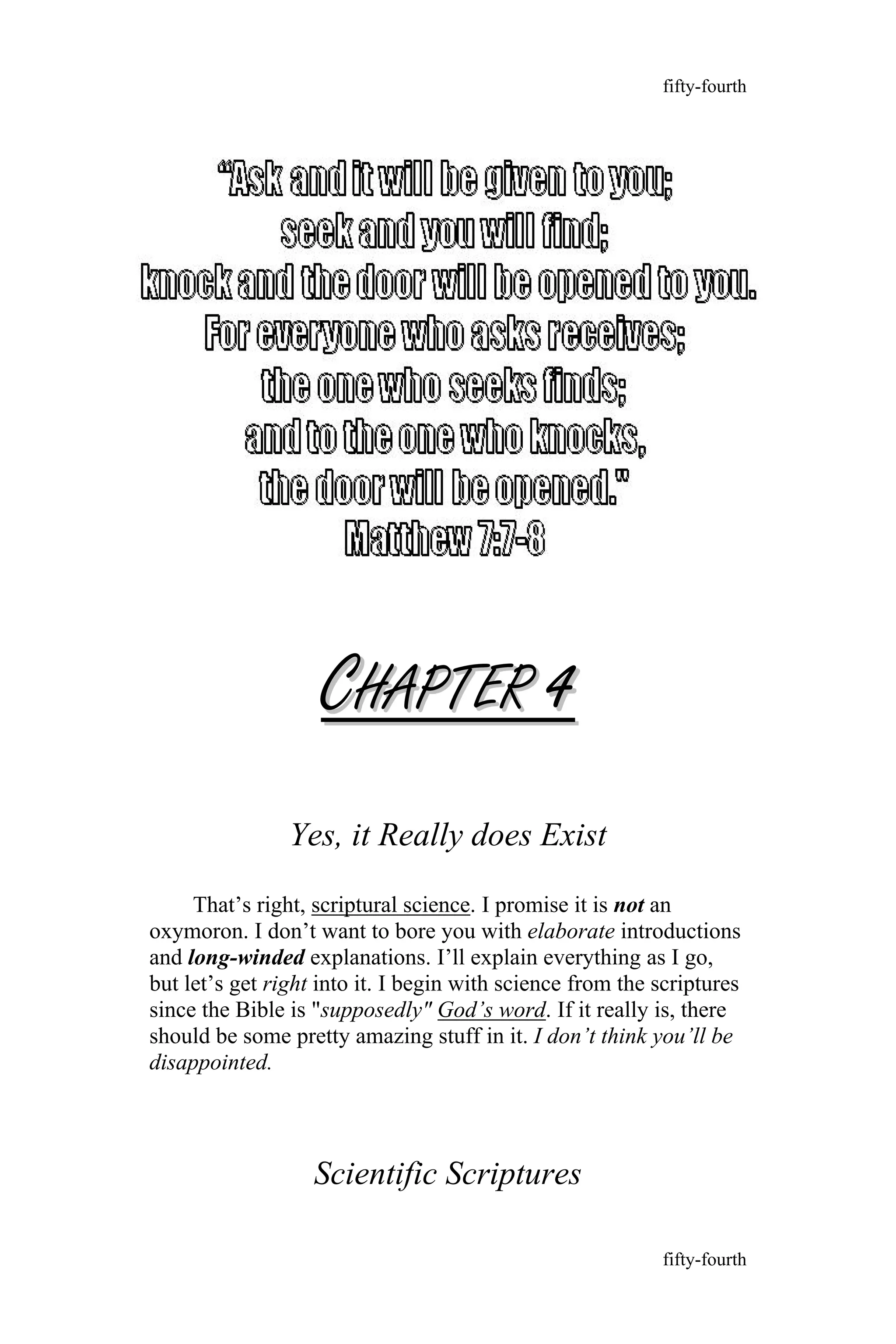 CCHAPTERHAPTER 44
Yes, it Really does Exist
That’s right, scriptural science. I promise it is not an
oxymoron. I don’t want to bore you with elaborate introductions
and long-winded explanations. I’ll explain everything as I go,
but let’s get right into it. I begin with science from the scriptures
since the Bible is "supposedly" God’s word. If it really is, there
should be some pretty amazing stuff in it. I don’t think you’ll be
disappointed.
Scientific Scriptures
fifty-fourth
fifty-fourth
 