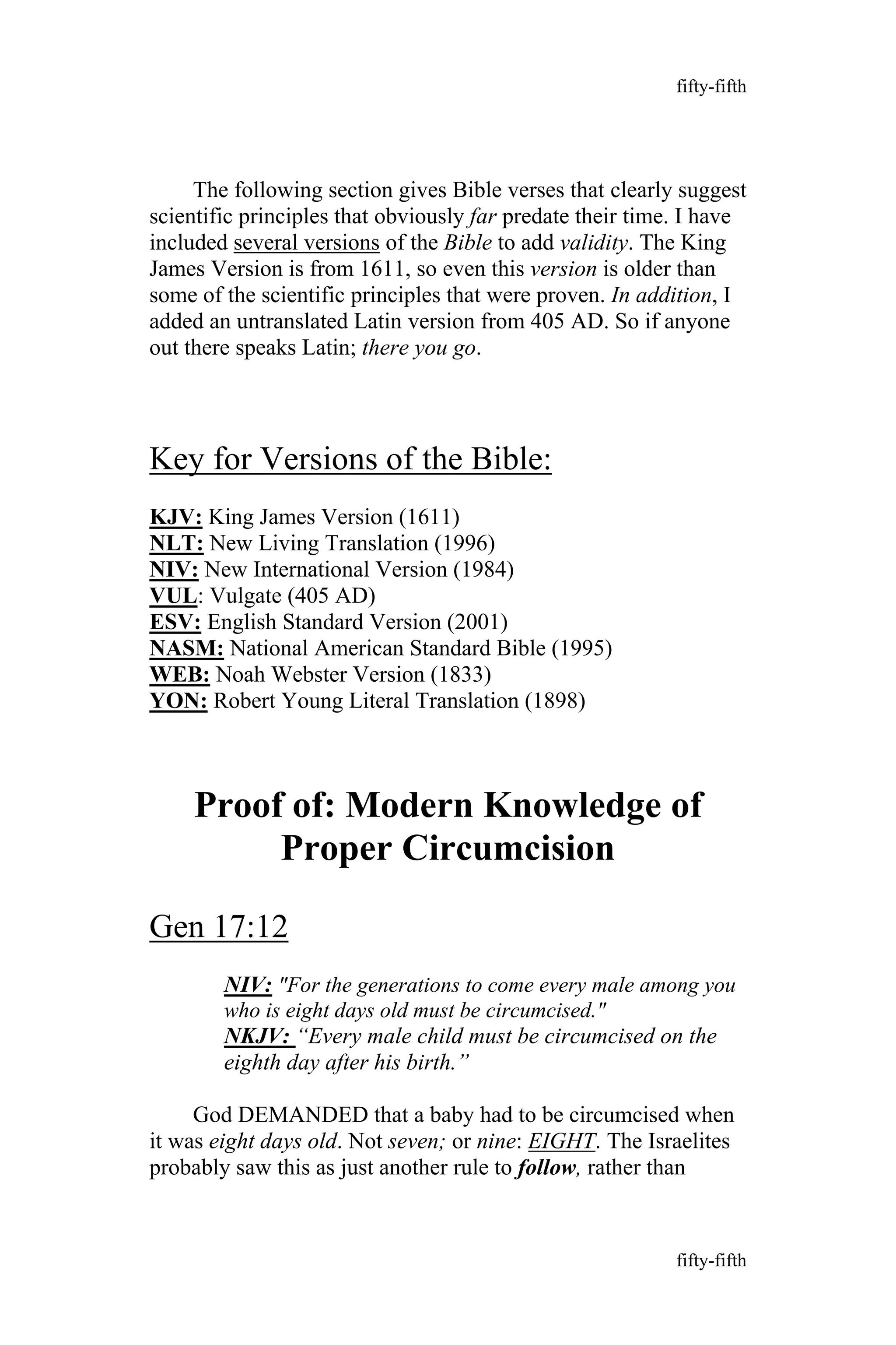 The following section gives Bible verses that clearly suggest
scientific principles that obviously far predate their time. I have
included several versions of the Bible to add validity. The King
James Version is from 1611, so even this version is older than
some of the scientific principles that were proven. In addition, I
added an untranslated Latin version from 405 AD. So if anyone
out there speaks Latin; there you go.
Key for Versions of the Bible:
KJV: King James Version (1611)
NLT: New Living Translation (1996)
NIV: New International Version (1984)
VUL: Vulgate (405 AD)
ESV: English Standard Version (2001)
NASM: National American Standard Bible (1995)
WEB: Noah Webster Version (1833)
YON: Robert Young Literal Translation (1898)
Proof of: Modern Knowledge of
Proper Circumcision
Gen 17:12
NIV: "For the generations to come every male among you
who is eight days old must be circumcised."
NKJV: “Every male child must be circumcised on the
eighth day after his birth.”
God DEMANDED that a baby had to be circumcised when
it was eight days old. Not seven; or nine: EIGHT. The Israelites
probably saw this as just another rule to follow, rather than
fifty-fifth
fifty-fifth
 