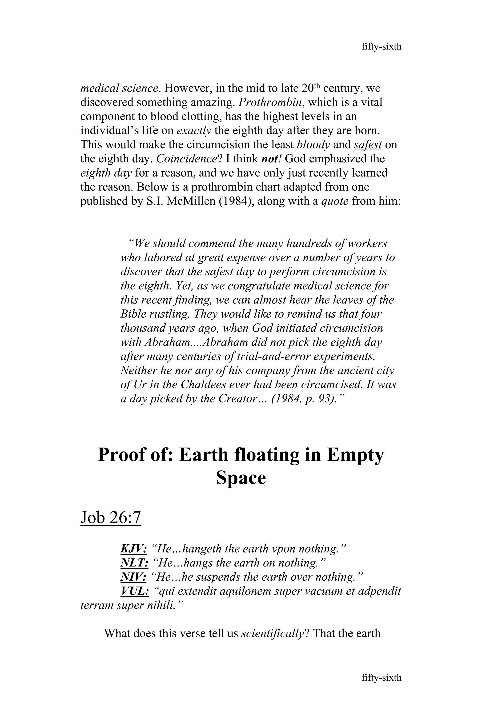 medical science. However, in the mid to late 20th century, we
discovered something amazing. Prothrombin, which is a vital
component to blood clotting, has the highest levels in an
individual’s life on exactly the eighth day after they are born.
This would make the circumcision the least bloody and safest on
the eighth day. Coincidence? I think not! God emphasized the
eighth day for a reason, and we have only just recently learned
the reason. Below is a prothrombin chart adapted from one
published by S.I. McMillen (1984), along with a quote from him:
“We should commend the many hundreds of workers
who labored at great expense over a number of years to
discover that the safest day to perform circumcision is
the eighth. Yet, as we congratulate medical science for
this recent finding, we can almost hear the leaves of the
Bible rustling. They would like to remind us that four
thousand years ago, when God initiated circumcision
with Abraham....Abraham did not pick the eighth day
after many centuries of trial-and-error experiments.
Neither he nor any of his company from the ancient city
of Ur in the Chaldees ever had been circumcised. It was
a day picked by the Creator… (1984, p. 93).”
Proof of: Earth floating in Empty
Space
Job 26:7
KJV: “He…hangeth the earth vpon nothing.”
NLT: “He…hangs the earth on nothing.”
NIV: “He…he suspends the earth over nothing.”
VUL: “qui extendit aquilonem super vacuum et adpendit
terram super nihili.”
What does this verse tell us scientifically? That the earth
fifty-sixth
fifty-sixth
 