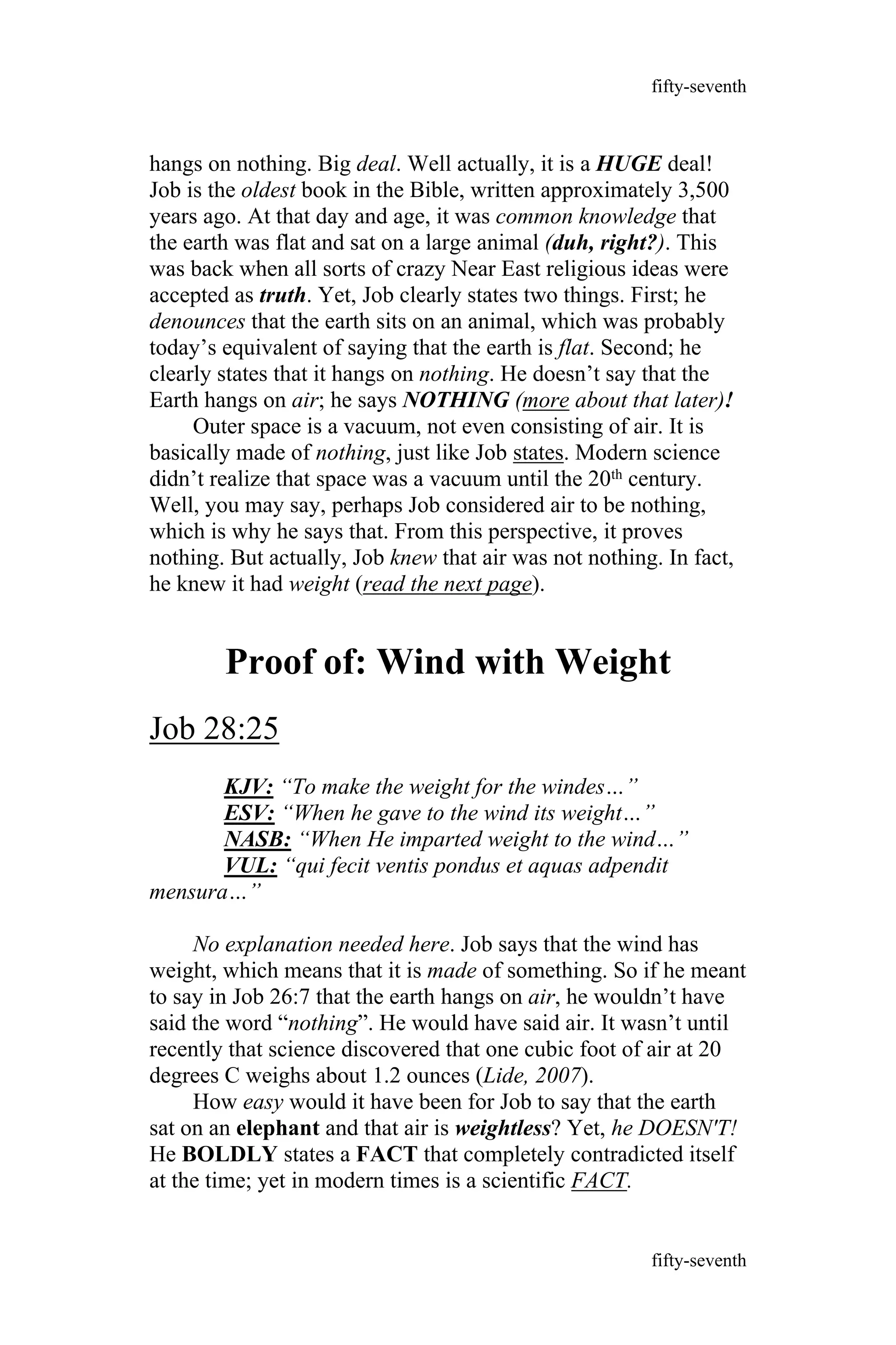 hangs on nothing. Big deal. Well actually, it is a HUGE deal!
Job is the oldest book in the Bible, written approximately 3,500
years ago. At that day and age, it was common knowledge that
the earth was flat and sat on a large animal (duh, right?). This
was back when all sorts of crazy Near East religious ideas were
accepted as truth. Yet, Job clearly states two things. First; he
denounces that the earth sits on an animal, which was probably
today’s equivalent of saying that the earth is flat. Second; he
clearly states that it hangs on nothing. He doesn’t say that the
Earth hangs on air; he says NOTHING (more about that later)!
Outer space is a vacuum, not even consisting of air. It is
basically made of nothing, just like Job states. Modern science
didn’t realize that space was a vacuum until the 20th century.
Well, you may say, perhaps Job considered air to be nothing,
which is why he says that. From this perspective, it proves
nothing. But actually, Job knew that air was not nothing. In fact,
he knew it had weight (read the next page).
Proof of: Wind with Weight
Job 28:25
KJV: “To make the weight for the windes…”
ESV: “When he gave to the wind its weight…”
NASB: “When He imparted weight to the wind…”
VUL: “qui fecit ventis pondus et aquas adpendit
mensura…”
No explanation needed here. Job says that the wind has
weight, which means that it is made of something. So if he meant
to say in Job 26:7 that the earth hangs on air, he wouldn’t have
said the word “nothing”. He would have said air. It wasn’t until
recently that science discovered that one cubic foot of air at 20
degrees C weighs about 1.2 ounces (Lide, 2007).
How easy would it have been for Job to say that the earth
sat on an elephant and that air is weightless? Yet, he DOESN'T!
He BOLDLY states a FACT that completely contradicted itself
at the time; yet in modern times is a scientific FACT.
fifty-seventh
fifty-seventh
 