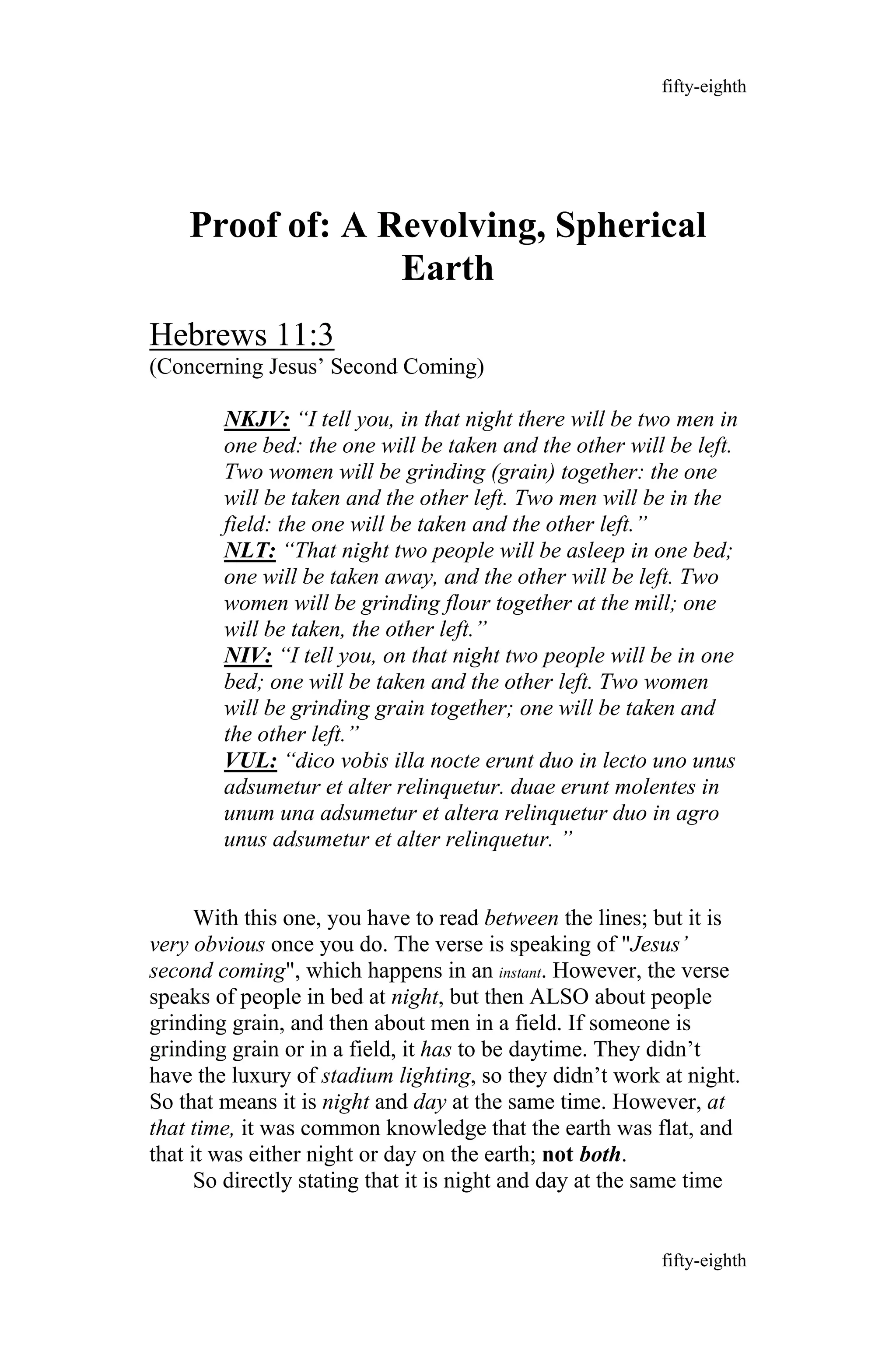 Proof of: A Revolving, Spherical
Earth
Hebrews 11:3
(Concerning Jesus’ Second Coming)
NKJV: “I tell you, in that night there will be two men in
one bed: the one will be taken and the other will be left.
Two women will be grinding (grain) together: the one
will be taken and the other left. Two men will be in the
field: the one will be taken and the other left.”
NLT: “That night two people will be asleep in one bed;
one will be taken away, and the other will be left. Two
women will be grinding flour together at the mill; one
will be taken, the other left.”
NIV: “I tell you, on that night two people will be in one
bed; one will be taken and the other left. Two women
will be grinding grain together; one will be taken and
the other left.”
VUL: “dico vobis illa nocte erunt duo in lecto uno unus
adsumetur et alter relinquetur. duae erunt molentes in
unum una adsumetur et altera relinquetur duo in agro
unus adsumetur et alter relinquetur. ”
With this one, you have to read between the lines; but it is
very obvious once you do. The verse is speaking of "Jesus’
second coming", which happens in an instant. However, the verse
speaks of people in bed at night, but then ALSO about people
grinding grain, and then about men in a field. If someone is
grinding grain or in a field, it has to be daytime. They didn’t
have the luxury of stadium lighting, so they didn’t work at night.
So that means it is night and day at the same time. However, at
that time, it was common knowledge that the earth was flat, and
that it was either night or day on the earth; not both.
So directly stating that it is night and day at the same time
fifty-eighth
fifty-eighth
 