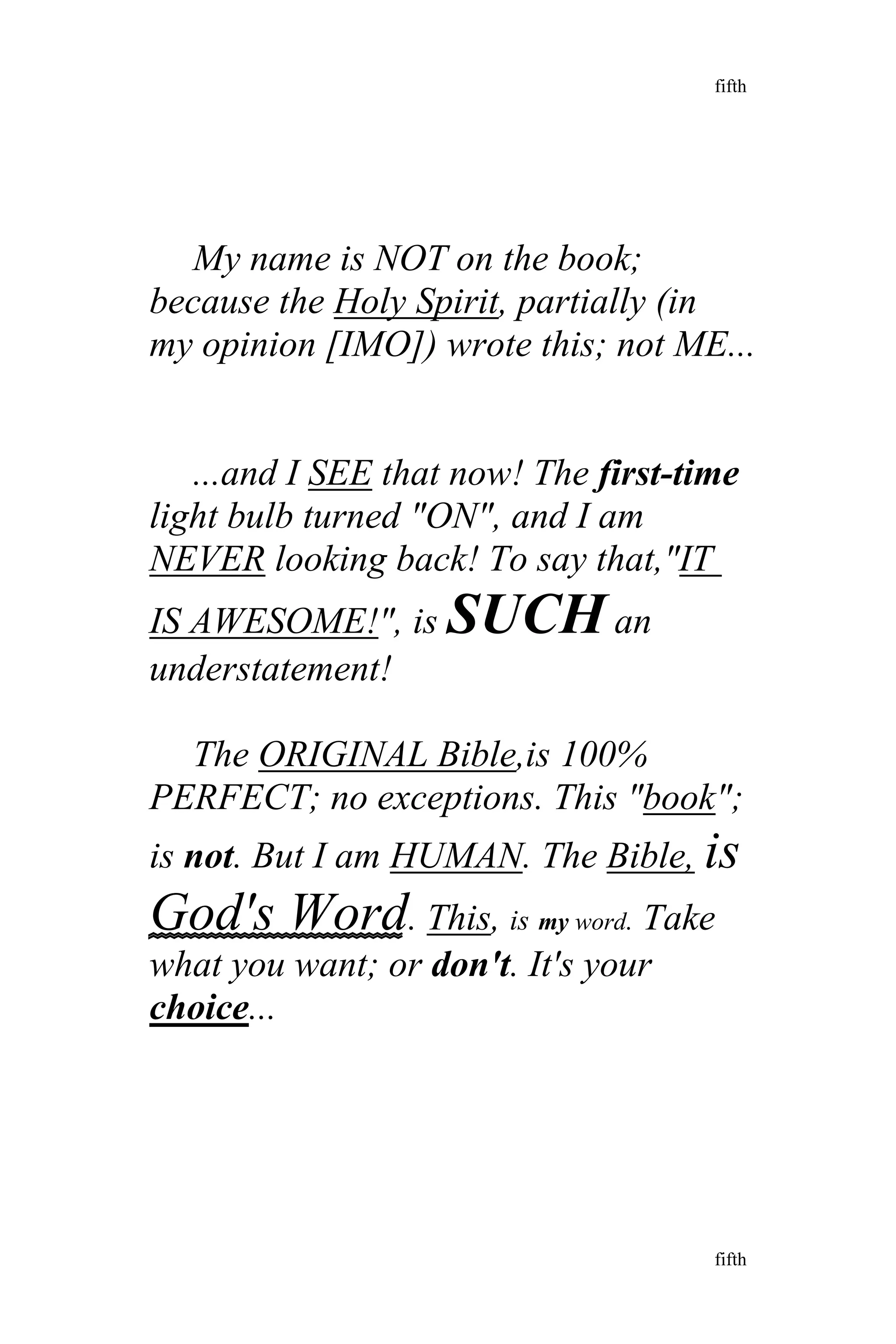 My name is NOT on the book;
because the Holy Spirit, partially (in
my opinion [IMO]) wrote this; not ME...
...and I SEE that now! The first-time
light bulb turned "ON", and I am
NEVER looking back! To say that,"IT
IS AWESOME!", is SUCH an
understatement!
The ORIGINAL Bible,is 100%
PERFECT; no exceptions. This "book";
is not. But I am HUMAN. The Bible, is
God's Word. This, is my word. Take
what you want; or don't. It's your
choice...
fifth
fifth
 