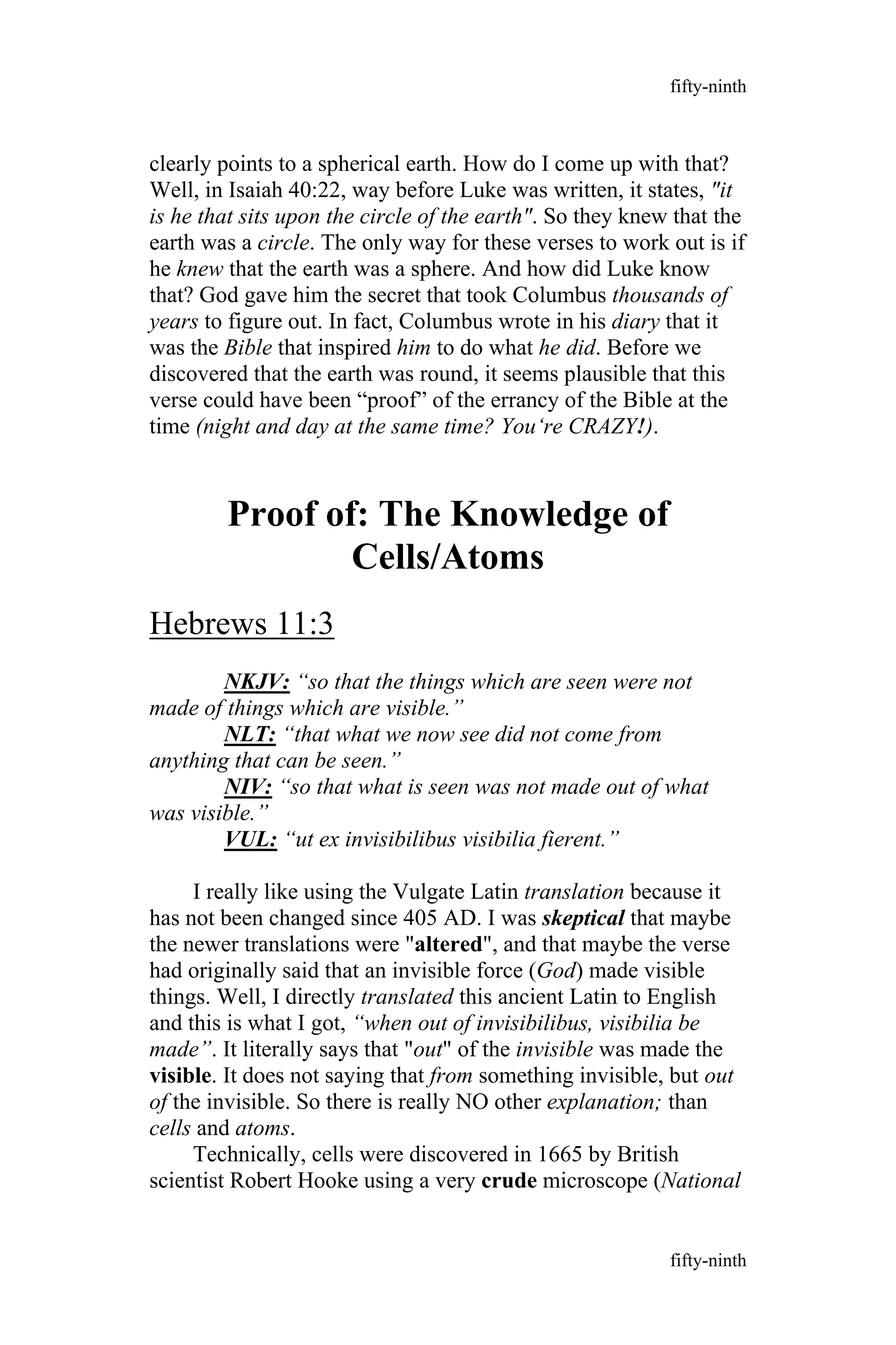 clearly points to a spherical earth. How do I come up with that?
Well, in Isaiah 40:22, way before Luke was written, it states, "it
is he that sits upon the circle of the earth". So they knew that the
earth was a circle. The only way for these verses to work out is if
he knew that the earth was a sphere. And how did Luke know
that? God gave him the secret that took Columbus thousands of
years to figure out. In fact, Columbus wrote in his diary that it
was the Bible that inspired him to do what he did. Before we
discovered that the earth was round, it seems plausible that this
verse could have been “proof” of the errancy of the Bible at the
time (night and day at the same time? You‘re CRAZY!).
Proof of: The Knowledge of
Cells/Atoms
Hebrews 11:3
NKJV: “so that the things which are seen were not
made of things which are visible.”
NLT: “that what we now see did not come from
anything that can be seen.”
NIV: “so that what is seen was not made out of what
was visible.”
VUL: “ut ex invisibilibus visibilia fierent.”
I really like using the Vulgate Latin translation because it
has not been changed since 405 AD. I was skeptical that maybe
the newer translations were "altered", and that maybe the verse
had originally said that an invisible force (God) made visible
things. Well, I directly translated this ancient Latin to English
and this is what I got, “when out of invisibilibus, visibilia be
made”. It literally says that "out" of the invisible was made the
visible. It does not saying that from something invisible, but out
of the invisible. So there is really NO other explanation; than
cells and atoms.
Technically, cells were discovered in 1665 by British
scientist Robert Hooke using a very crude microscope (National
fifty-ninth
fifty-ninth
 