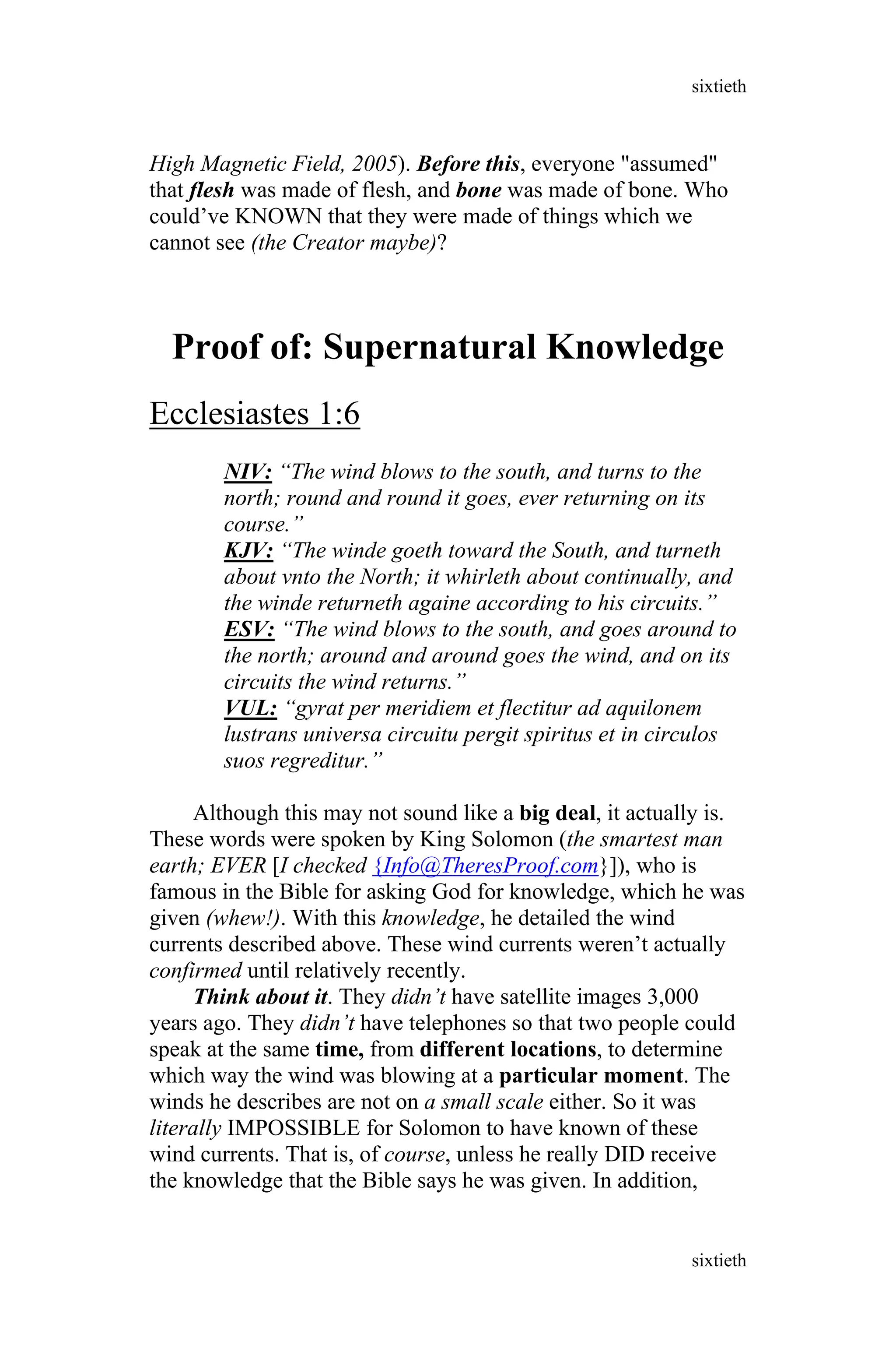 High Magnetic Field, 2005). Before this, everyone "assumed"
that flesh was made of flesh, and bone was made of bone. Who
could’ve KNOWN that they were made of things which we
cannot see (the Creator maybe)?
Proof of: Supernatural Knowledge
Ecclesiastes 1:6
NIV: “The wind blows to the south, and turns to the
north; round and round it goes, ever returning on its
course.”
KJV: “The winde goeth toward the South, and turneth
about vnto the North; it whirleth about continually, and
the winde returneth againe according to his circuits.”
ESV: “The wind blows to the south, and goes around to
the north; around and around goes the wind, and on its
circuits the wind returns.”
VUL: “gyrat per meridiem et flectitur ad aquilonem
lustrans universa circuitu pergit spiritus et in circulos
suos regreditur.”
Although this may not sound like a big deal, it actually is.
These words were spoken by King Solomon (the smartest man
earth; EVER [I checked {Info@TheresProof.com}]), who is
famous in the Bible for asking God for knowledge, which he was
given (whew!). With this knowledge, he detailed the wind
currents described above. These wind currents weren’t actually
confirmed until relatively recently.
Think about it. They didn’t have satellite images 3,000
years ago. They didn’t have telephones so that two people could
speak at the same time, from different locations, to determine
which way the wind was blowing at a particular moment. The
winds he describes are not on a small scale either. So it was
literally IMPOSSIBLE for Solomon to have known of these
wind currents. That is, of course, unless he really DID receive
the knowledge that the Bible says he was given. In addition,
sixtieth
sixtieth
 