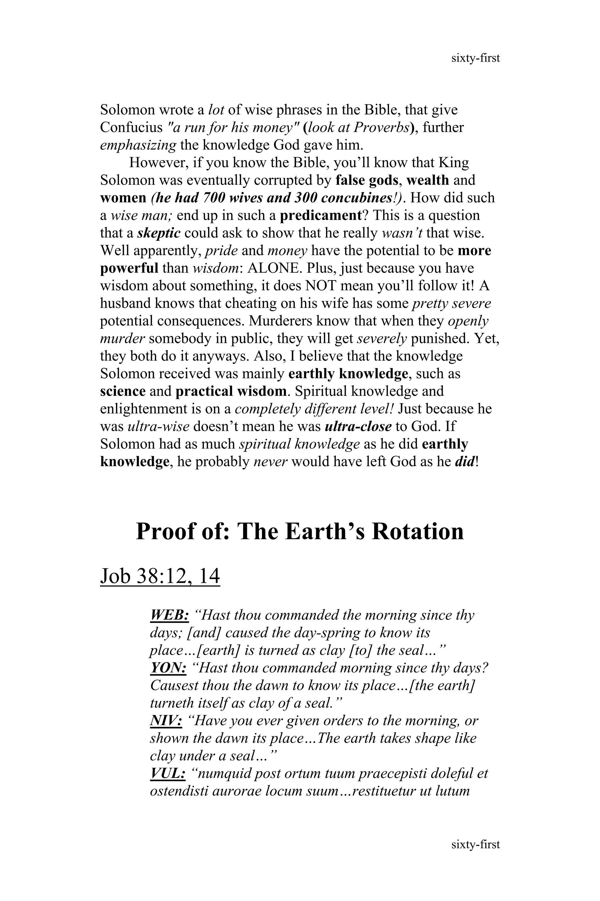 Solomon wrote a lot of wise phrases in the Bible, that give
Confucius "a run for his money" (look at Proverbs), further
emphasizing the knowledge God gave him.
However, if you know the Bible, you’ll know that King
Solomon was eventually corrupted by false gods, wealth and
women (he had 700 wives and 300 concubines!). How did such
a wise man; end up in such a predicament? This is a question
that a skeptic could ask to show that he really wasn’t that wise.
Well apparently, pride and money have the potential to be more
powerful than wisdom: ALONE. Plus, just because you have
wisdom about something, it does NOT mean you’ll follow it! A
husband knows that cheating on his wife has some pretty severe
potential consequences. Murderers know that when they openly
murder somebody in public, they will get severely punished. Yet,
they both do it anyways. Also, I believe that the knowledge
Solomon received was mainly earthly knowledge, such as
science and practical wisdom. Spiritual knowledge and
enlightenment is on a completely different level! Just because he
was ultra-wise doesn’t mean he was ultra-close to God. If
Solomon had as much spiritual knowledge as he did earthly
knowledge, he probably never would have left God as he did!
Proof of: The Earth’s Rotation
Job 38:12, 14
WEB: “Hast thou commanded the morning since thy
days; [and] caused the day-spring to know its
place…[earth] is turned as clay [to] the seal…”
YON: “Hast thou commanded morning since thy days?
Causest thou the dawn to know its place…[the earth]
turneth itself as clay of a seal.”
NIV: “Have you ever given orders to the morning, or
shown the dawn its place…The earth takes shape like
clay under a seal…”
VUL: “numquid post ortum tuum praecepisti doleful et
ostendisti aurorae locum suum…restituetur ut lutum
sixty-first
sixty-first
 