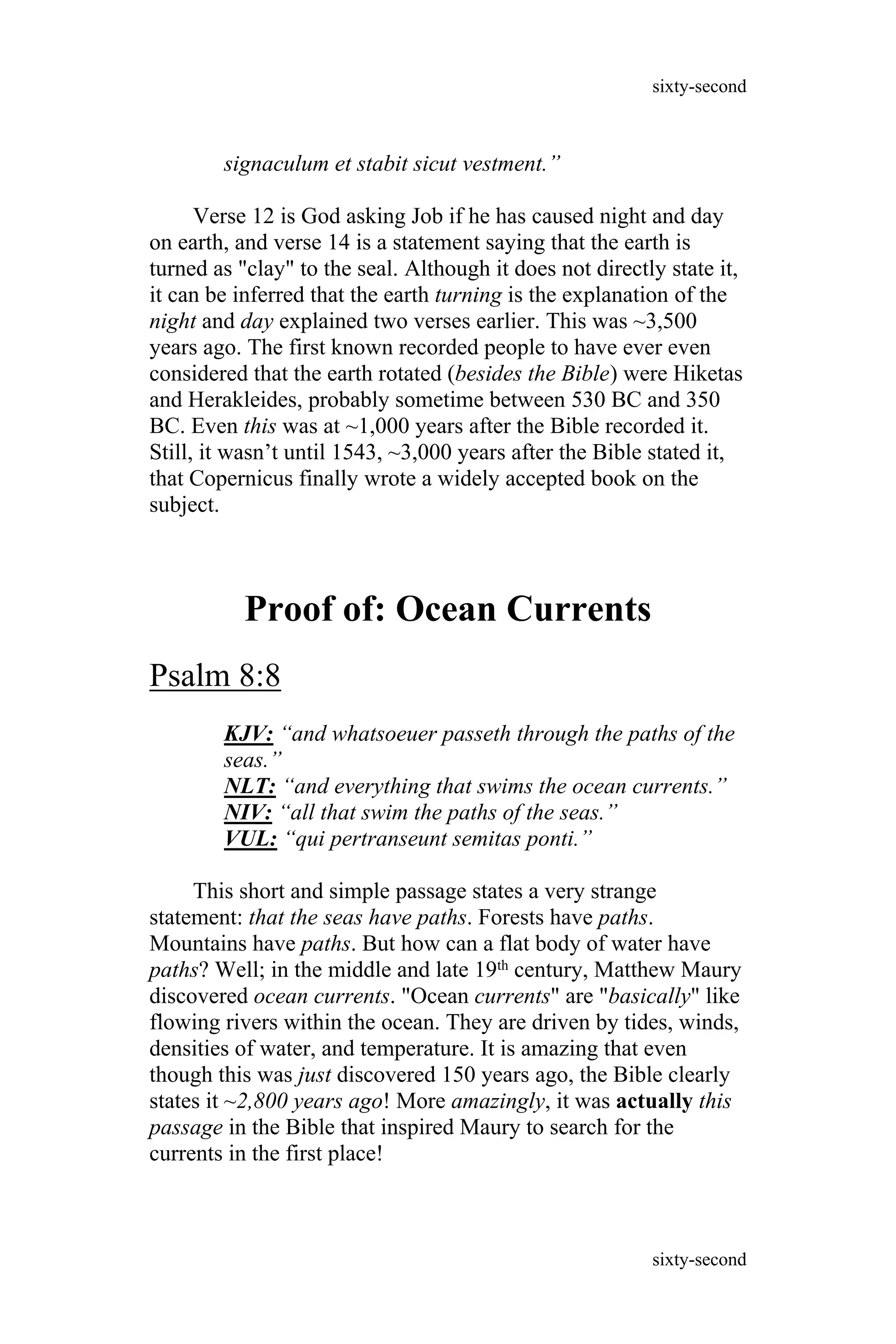 signaculum et stabit sicut vestment.”
Verse 12 is God asking Job if he has caused night and day
on earth, and verse 14 is a statement saying that the earth is
turned as "clay" to the seal. Although it does not directly state it,
it can be inferred that the earth turning is the explanation of the
night and day explained two verses earlier. This was ~3,500
years ago. The first known recorded people to have ever even
considered that the earth rotated (besides the Bible) were Hiketas
and Herakleides, probably sometime between 530 BC and 350
BC. Even this was at ~1,000 years after the Bible recorded it.
Still, it wasn’t until 1543, ~3,000 years after the Bible stated it,
that Copernicus finally wrote a widely accepted book on the
subject.
Proof of: Ocean Currents
Psalm 8:8
KJV: “and whatsoeuer passeth through the paths of the
seas.”
NLT: “and everything that swims the ocean currents.”
NIV: “all that swim the paths of the seas.”
VUL: “qui pertranseunt semitas ponti.”
This short and simple passage states a very strange
statement: that the seas have paths. Forests have paths.
Mountains have paths. But how can a flat body of water have
paths? Well; in the middle and late 19th century, Matthew Maury
discovered ocean currents. "Ocean currents" are "basically" like
flowing rivers within the ocean. They are driven by tides, winds,
densities of water, and temperature. It is amazing that even
though this was just discovered 150 years ago, the Bible clearly
states it ~2,800 years ago! More amazingly, it was actually this
passage in the Bible that inspired Maury to search for the
currents in the first place!
sixty-second
sixty-second
 