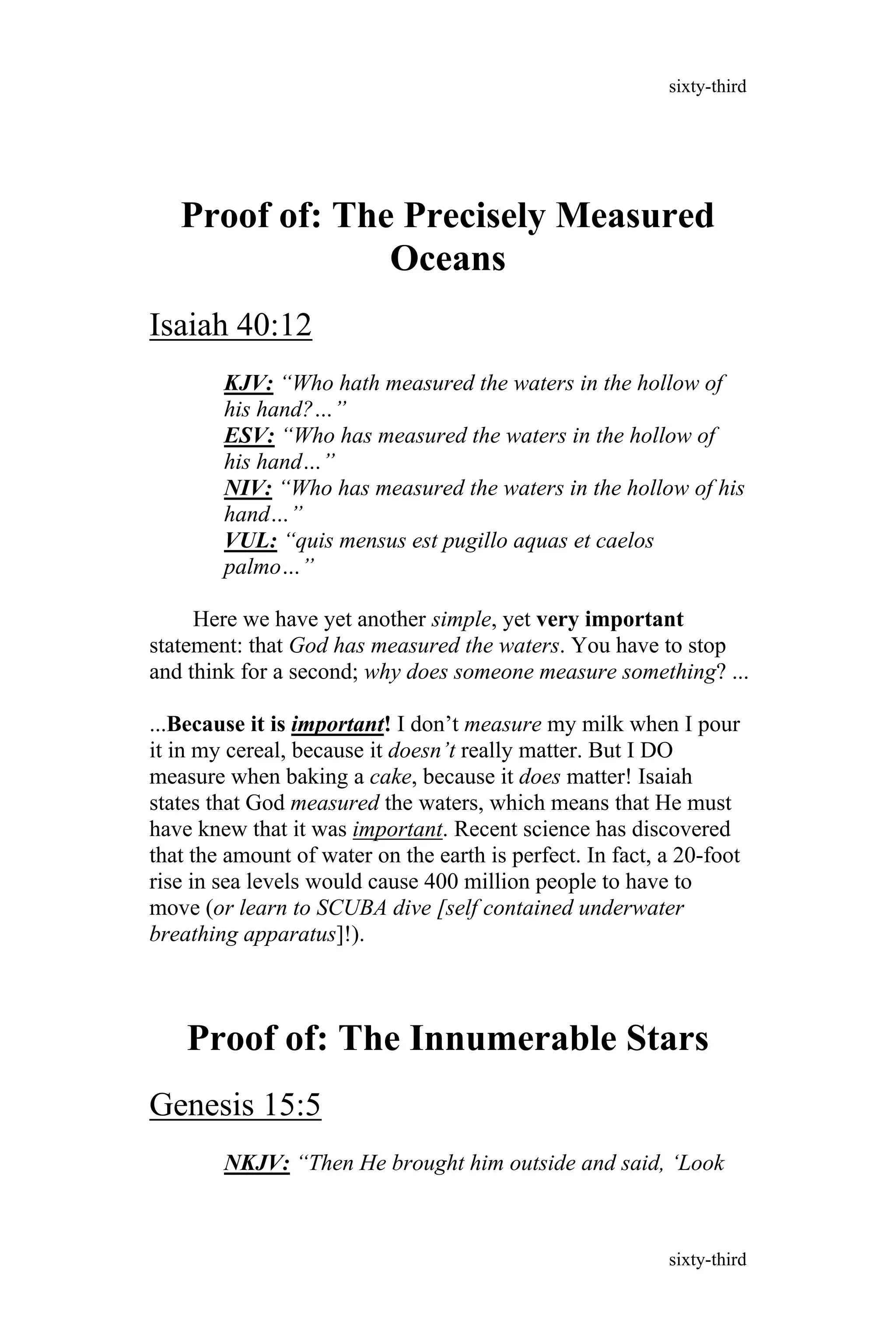 Proof of: The Precisely Measured
Oceans
Isaiah 40:12
KJV: “Who hath measured the waters in the hollow of
his hand?…”
ESV: “Who has measured the waters in the hollow of
his hand…”
NIV: “Who has measured the waters in the hollow of his
hand…”
VUL: “quis mensus est pugillo aquas et caelos
palmo…”
Here we have yet another simple, yet very important
statement: that God has measured the waters. You have to stop
and think for a second; why does someone measure something? ...
...Because it is important! I don’t measure my milk when I pour
it in my cereal, because it doesn’t really matter. But I DO
measure when baking a cake, because it does matter! Isaiah
states that God measured the waters, which means that He must
have knew that it was important. Recent science has discovered
that the amount of water on the earth is perfect. In fact, a 20-foot
rise in sea levels would cause 400 million people to have to
move (or learn to SCUBA dive [self contained underwater
breathing apparatus]!).
Proof of: The Innumerable Stars
Genesis 15:5
NKJV: “Then He brought him outside and said, ‘Look
sixty-third
sixty-third
 