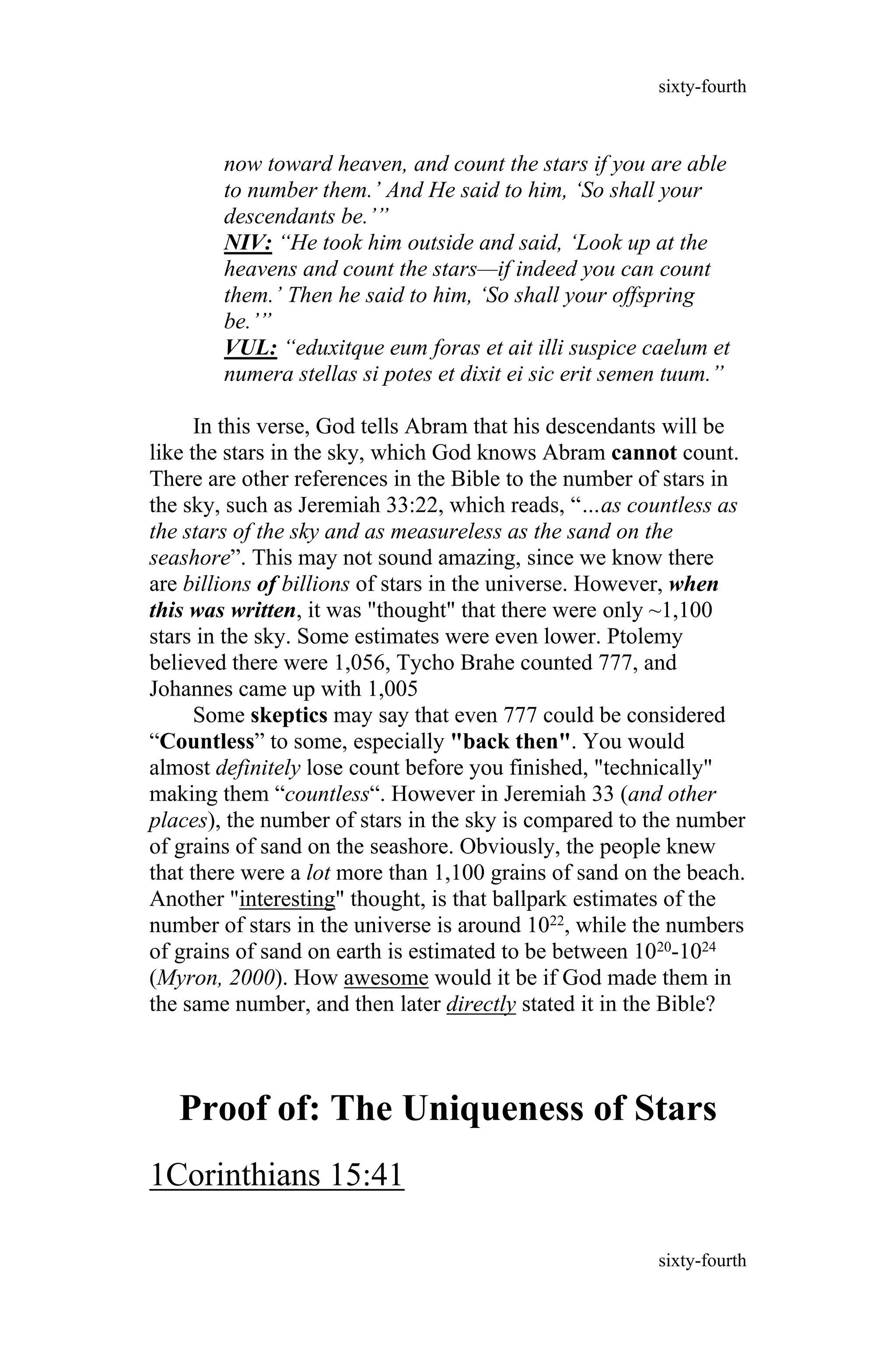 now toward heaven, and count the stars if you are able
to number them.’ And He said to him, ‘So shall your
descendants be.’”
NIV: “He took him outside and said, ‘Look up at the
heavens and count the stars—if indeed you can count
them.’ Then he said to him, ‘So shall your offspring
be.’”
VUL: “eduxitque eum foras et ait illi suspice caelum et
numera stellas si potes et dixit ei sic erit semen tuum.”
In this verse, God tells Abram that his descendants will be
like the stars in the sky, which God knows Abram cannot count.
There are other references in the Bible to the number of stars in
the sky, such as Jeremiah 33:22, which reads, “…as countless as
the stars of the sky and as measureless as the sand on the
seashore”. This may not sound amazing, since we know there
are billions of billions of stars in the universe. However, when
this was written, it was "thought" that there were only ~1,100
stars in the sky. Some estimates were even lower. Ptolemy
believed there were 1,056, Tycho Brahe counted 777, and
Johannes came up with 1,005
Some skeptics may say that even 777 could be considered
“Countless” to some, especially "back then". You would
almost definitely lose count before you finished, "technically"
making them “countless“. However in Jeremiah 33 (and other
places), the number of stars in the sky is compared to the number
of grains of sand on the seashore. Obviously, the people knew
that there were a lot more than 1,100 grains of sand on the beach.
Another "interesting" thought, is that ballpark estimates of the
number of stars in the universe is around 1022, while the numbers
of grains of sand on earth is estimated to be between 1020-1024
(Myron, 2000). How awesome would it be if God made them in
the same number, and then later directly stated it in the Bible?
Proof of: The Uniqueness of Stars
1Corinthians 15:41
sixty-fourth
sixty-fourth
 