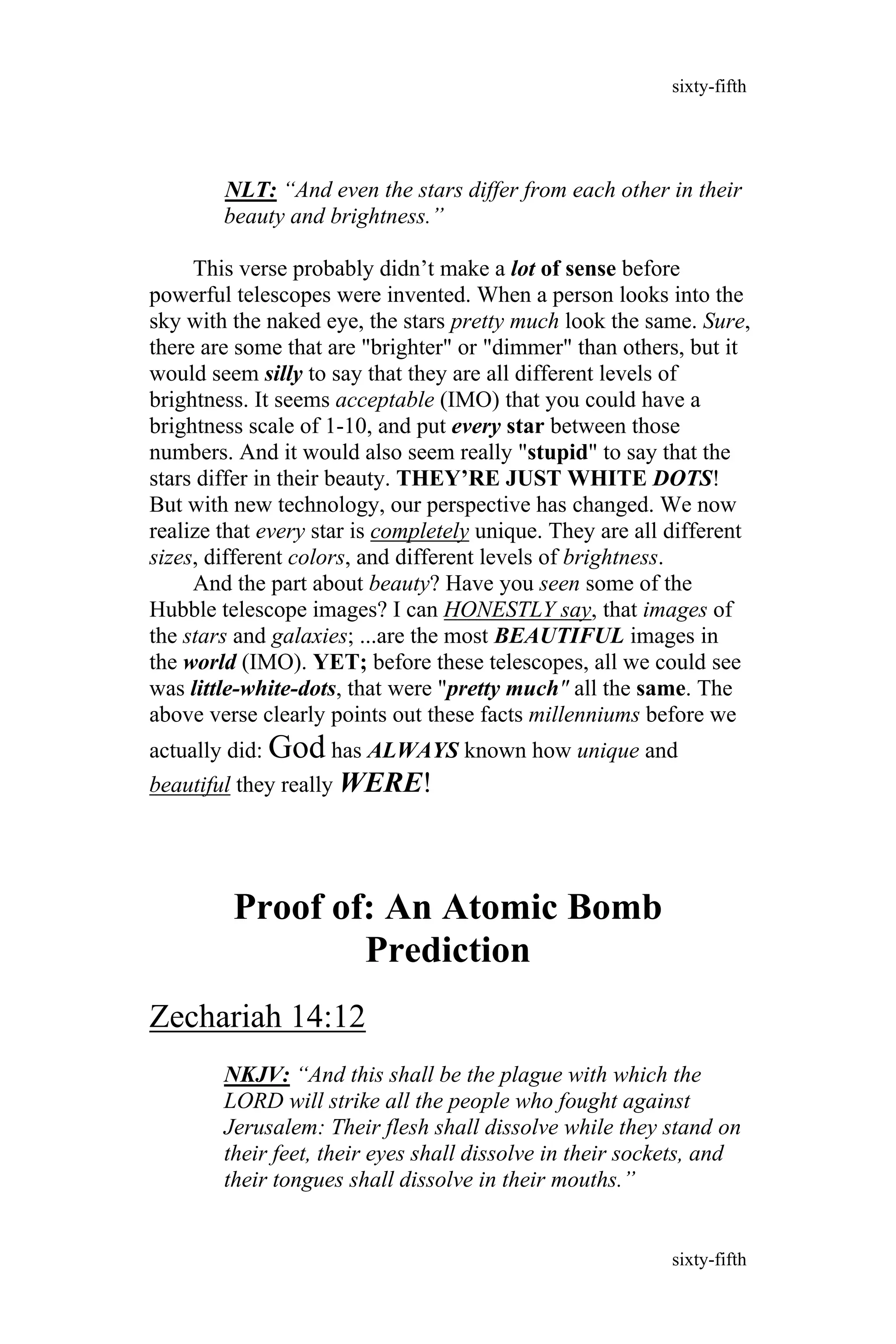 NLT: “And even the stars differ from each other in their
beauty and brightness.”
This verse probably didn’t make a lot of sense before
powerful telescopes were invented. When a person looks into the
sky with the naked eye, the stars pretty much look the same. Sure,
there are some that are "brighter" or "dimmer" than others, but it
would seem silly to say that they are all different levels of
brightness. It seems acceptable (IMO) that you could have a
brightness scale of 1-10, and put every star between those
numbers. And it would also seem really "stupid" to say that the
stars differ in their beauty. THEY’RE JUST WHITE DOTS!
But with new technology, our perspective has changed. We now
realize that every star is completely unique. They are all different
sizes, different colors, and different levels of brightness.
And the part about beauty? Have you seen some of the
Hubble telescope images? I can HONESTLY say, that images of
the stars and galaxies; ...are the most BEAUTIFUL images in
the world (IMO). YET; before these telescopes, all we could see
was little-white-dots, that were "pretty much" all the same. The
above verse clearly points out these facts millenniums before we
actually did: God has ALWAYS known how unique and
beautiful they really WERE!
Proof of: An Atomic Bomb
Prediction
Zechariah 14:12
NKJV: “And this shall be the plague with which the
LORD will strike all the people who fought against
Jerusalem: Their flesh shall dissolve while they stand on
their feet, their eyes shall dissolve in their sockets, and
their tongues shall dissolve in their mouths.”
sixty-fifth
sixty-fifth
 