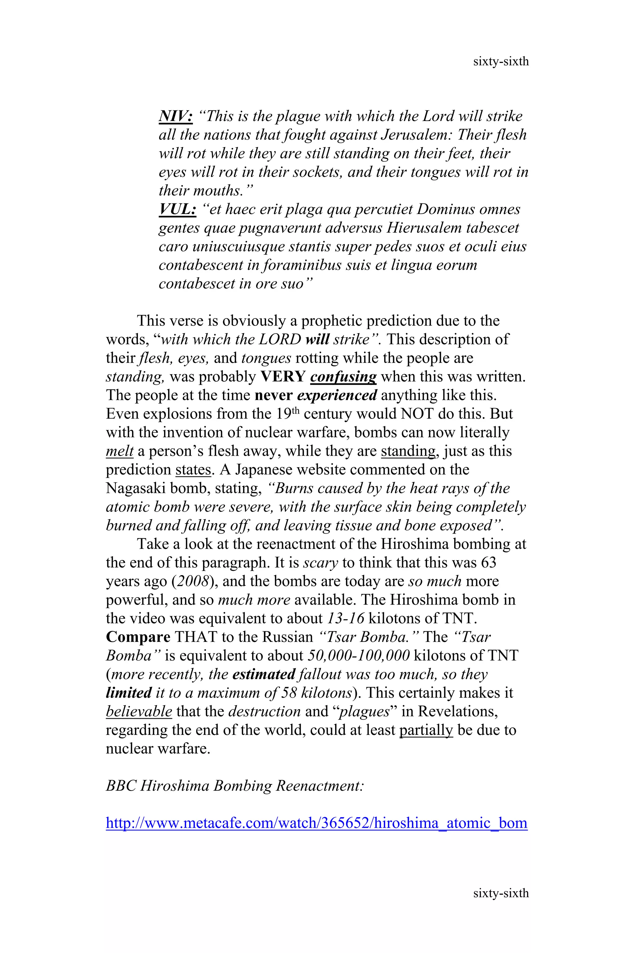 NIV: “This is the plague with which the Lord will strike
all the nations that fought against Jerusalem: Their flesh
will rot while they are still standing on their feet, their
eyes will rot in their sockets, and their tongues will rot in
their mouths.”
VUL: “et haec erit plaga qua percutiet Dominus omnes
gentes quae pugnaverunt adversus Hierusalem tabescet
caro uniuscuiusque stantis super pedes suos et oculi eius
contabescent in foraminibus suis et lingua eorum
contabescet in ore suo”
This verse is obviously a prophetic prediction due to the
words, “with which the LORD will strike”. This description of
their flesh, eyes, and tongues rotting while the people are
standing, was probably VERY confusing when this was written.
The people at the time never experienced anything like this.
Even explosions from the 19th century would NOT do this. But
with the invention of nuclear warfare, bombs can now literally
melt a person’s flesh away, while they are standing, just as this
prediction states. A Japanese website commented on the
Nagasaki bomb, stating, “Burns caused by the heat rays of the
atomic bomb were severe, with the surface skin being completely
burned and falling off, and leaving tissue and bone exposed”.
Take a look at the reenactment of the Hiroshima bombing at
the end of this paragraph. It is scary to think that this was 63
years ago (2008), and the bombs are today are so much more
powerful, and so much more available. The Hiroshima bomb in
the video was equivalent to about 13-16 kilotons of TNT.
Compare THAT to the Russian “Tsar Bomba.” The “Tsar
Bomba” is equivalent to about 50,000-100,000 kilotons of TNT
(more recently, the estimated fallout was too much, so they
limited it to a maximum of 58 kilotons). This certainly makes it
believable that the destruction and “plagues” in Revelations,
regarding the end of the world, could at least partially be due to
nuclear warfare.
BBC Hiroshima Bombing Reenactment:
http://www.metacafe.com/watch/365652/hiroshima_atomic_bom
sixty-sixth
sixty-sixth
 