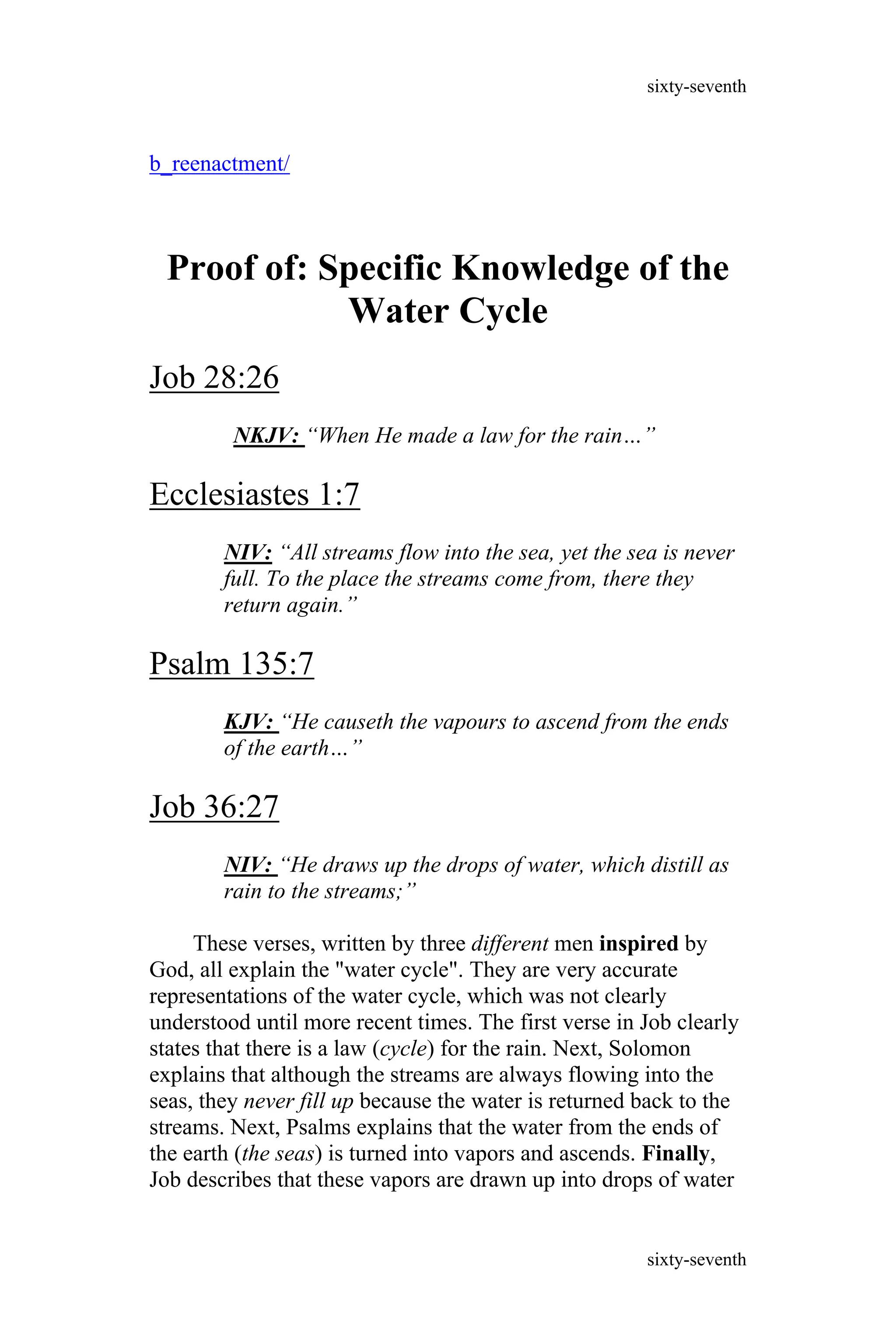 b_reenactment/
Proof of: Specific Knowledge of the
Water Cycle
Job 28:26
NKJV: “When He made a law for the rain…”
Ecclesiastes 1:7
NIV: “All streams flow into the sea, yet the sea is never
full. To the place the streams come from, there they
return again.”
Psalm 135:7
KJV: “He causeth the vapours to ascend from the ends
of the earth…”
Job 36:27
NIV: “He draws up the drops of water, which distill as
rain to the streams;”
These verses, written by three different men inspired by
God, all explain the "water cycle". They are very accurate
representations of the water cycle, which was not clearly
understood until more recent times. The first verse in Job clearly
states that there is a law (cycle) for the rain. Next, Solomon
explains that although the streams are always flowing into the
seas, they never fill up because the water is returned back to the
streams. Next, Psalms explains that the water from the ends of
the earth (the seas) is turned into vapors and ascends. Finally,
Job describes that these vapors are drawn up into drops of water
sixty-seventh
sixty-seventh
 