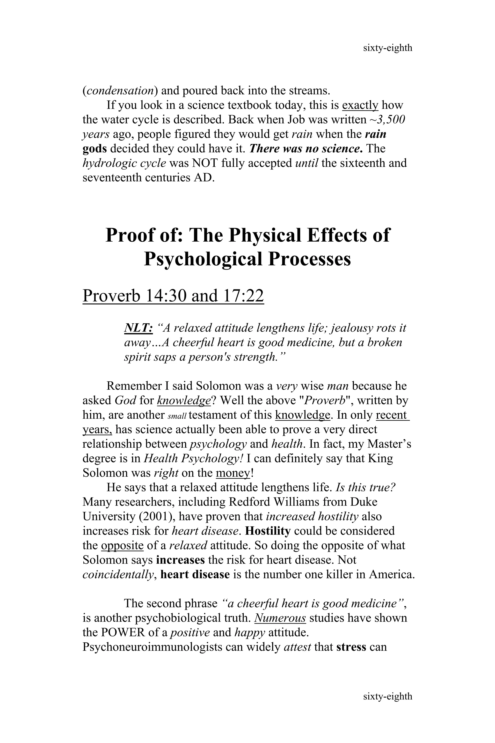 (condensation) and poured back into the streams.
If you look in a science textbook today, this is exactly how
the water cycle is described. Back when Job was written ~3,500
years ago, people figured they would get rain when the rain
gods decided they could have it. There was no science. The
hydrologic cycle was NOT fully accepted until the sixteenth and
seventeenth centuries AD.
Proof of: The Physical Effects of
Psychological Processes
Proverb 14:30 and 17:22
NLT: “A relaxed attitude lengthens life; jealousy rots it
away…A cheerful heart is good medicine, but a broken
spirit saps a person's strength.”
Remember I said Solomon was a very wise man because he
asked God for knowledge? Well the above "Proverb", written by
him, are another small testament of this knowledge. In only recent
years, has science actually been able to prove a very direct
relationship between psychology and health. In fact, my Master’s
degree is in Health Psychology! I can definitely say that King
Solomon was right on the money!
He says that a relaxed attitude lengthens life. Is this true?
Many researchers, including Redford Williams from Duke
University (2001), have proven that increased hostility also
increases risk for heart disease. Hostility could be considered
the opposite of a relaxed attitude. So doing the opposite of what
Solomon says increases the risk for heart disease. Not
coincidentally, heart disease is the number one killer in America.
The second phrase “a cheerful heart is good medicine”,
is another psychobiological truth. Numerous studies have shown
the POWER of a positive and happy attitude.
Psychoneuroimmunologists can widely attest that stress can
sixty-eighth
sixty-eighth
 