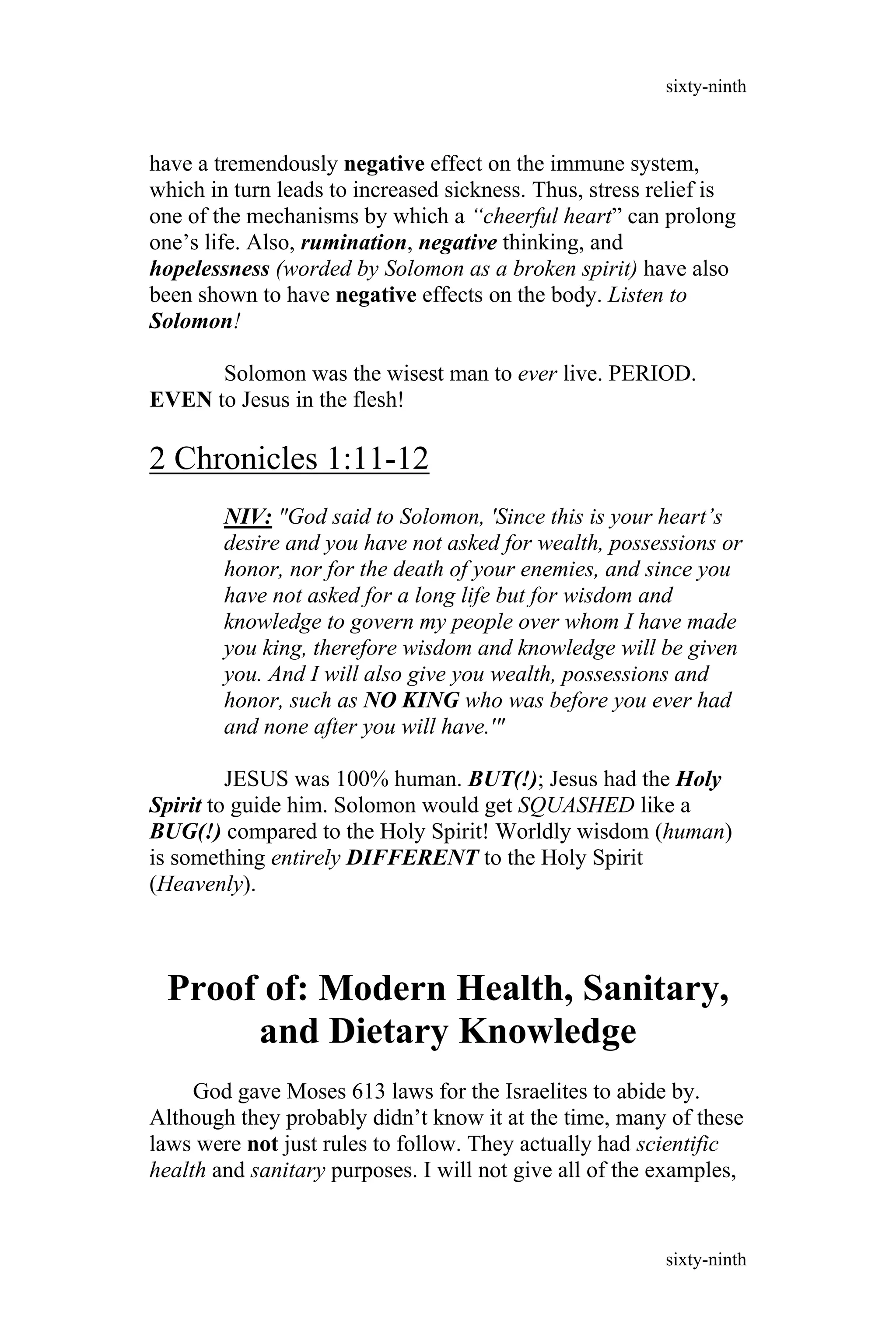 have a tremendously negative effect on the immune system,
which in turn leads to increased sickness. Thus, stress relief is
one of the mechanisms by which a “cheerful heart” can prolong
one’s life. Also, rumination, negative thinking, and
hopelessness (worded by Solomon as a broken spirit) have also
been shown to have negative effects on the body. Listen to
Solomon!
Solomon was the wisest man to ever live. PERIOD.
EVEN to Jesus in the flesh!
2 Chronicles 1:11-12
NIV: "God said to Solomon, 'Since this is your heart’s
desire and you have not asked for wealth, possessions or
honor, nor for the death of your enemies, and since you
have not asked for a long life but for wisdom and
knowledge to govern my people over whom I have made
you king, therefore wisdom and knowledge will be given
you. And I will also give you wealth, possessions and
honor, such as NO KING who was before you ever had
and none after you will have.'"
JESUS was 100% human. BUT(!); Jesus had the Holy
Spirit to guide him. Solomon would get SQUASHED like a
BUG(!) compared to the Holy Spirit! Worldly wisdom (human)
is something entirely DIFFERENT to the Holy Spirit
(Heavenly).
Proof of: Modern Health, Sanitary,
and Dietary Knowledge
God gave Moses 613 laws for the Israelites to abide by.
Although they probably didn’t know it at the time, many of these
laws were not just rules to follow. They actually had scientific
health and sanitary purposes. I will not give all of the examples,
sixty-ninth
sixty-ninth
 