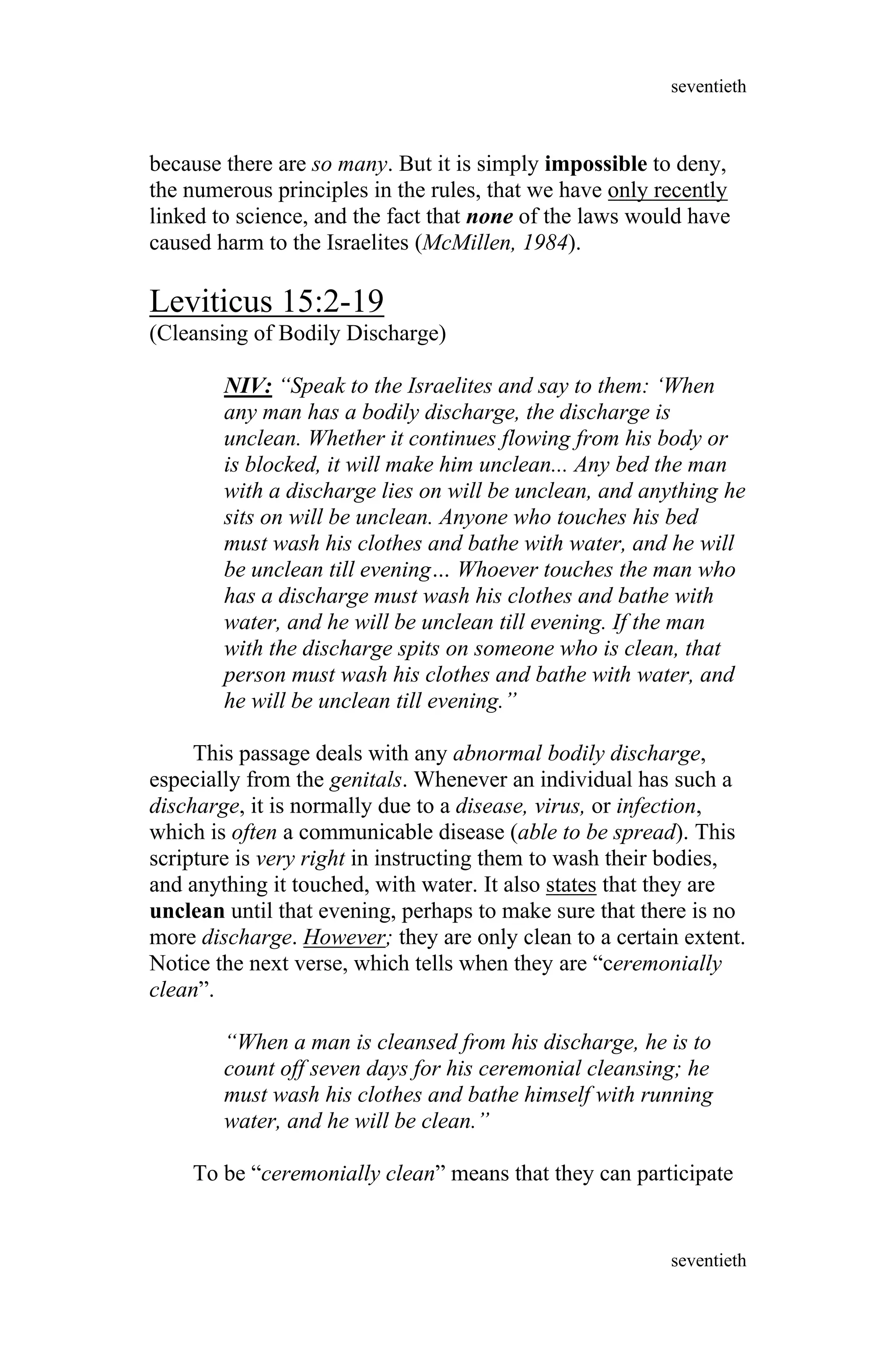 because there are so many. But it is simply impossible to deny,
the numerous principles in the rules, that we have only recently
linked to science, and the fact that none of the laws would have
caused harm to the Israelites (McMillen, 1984).
Leviticus 15:2-19
(Cleansing of Bodily Discharge)
NIV: “Speak to the Israelites and say to them: ‘When
any man has a bodily discharge, the discharge is
unclean. Whether it continues flowing from his body or
is blocked, it will make him unclean... Any bed the man
with a discharge lies on will be unclean, and anything he
sits on will be unclean. Anyone who touches his bed
must wash his clothes and bathe with water, and he will
be unclean till evening… Whoever touches the man who
has a discharge must wash his clothes and bathe with
water, and he will be unclean till evening. If the man
with the discharge spits on someone who is clean, that
person must wash his clothes and bathe with water, and
he will be unclean till evening.”
This passage deals with any abnormal bodily discharge,
especially from the genitals. Whenever an individual has such a
discharge, it is normally due to a disease, virus, or infection,
which is often a communicable disease (able to be spread). This
scripture is very right in instructing them to wash their bodies,
and anything it touched, with water. It also states that they are
unclean until that evening, perhaps to make sure that there is no
more discharge. However; they are only clean to a certain extent.
Notice the next verse, which tells when they are “ceremonially
clean”.
“When a man is cleansed from his discharge, he is to
count off seven days for his ceremonial cleansing; he
must wash his clothes and bathe himself with running
water, and he will be clean.”
To be “ceremonially clean” means that they can participate
seventieth
seventieth
 