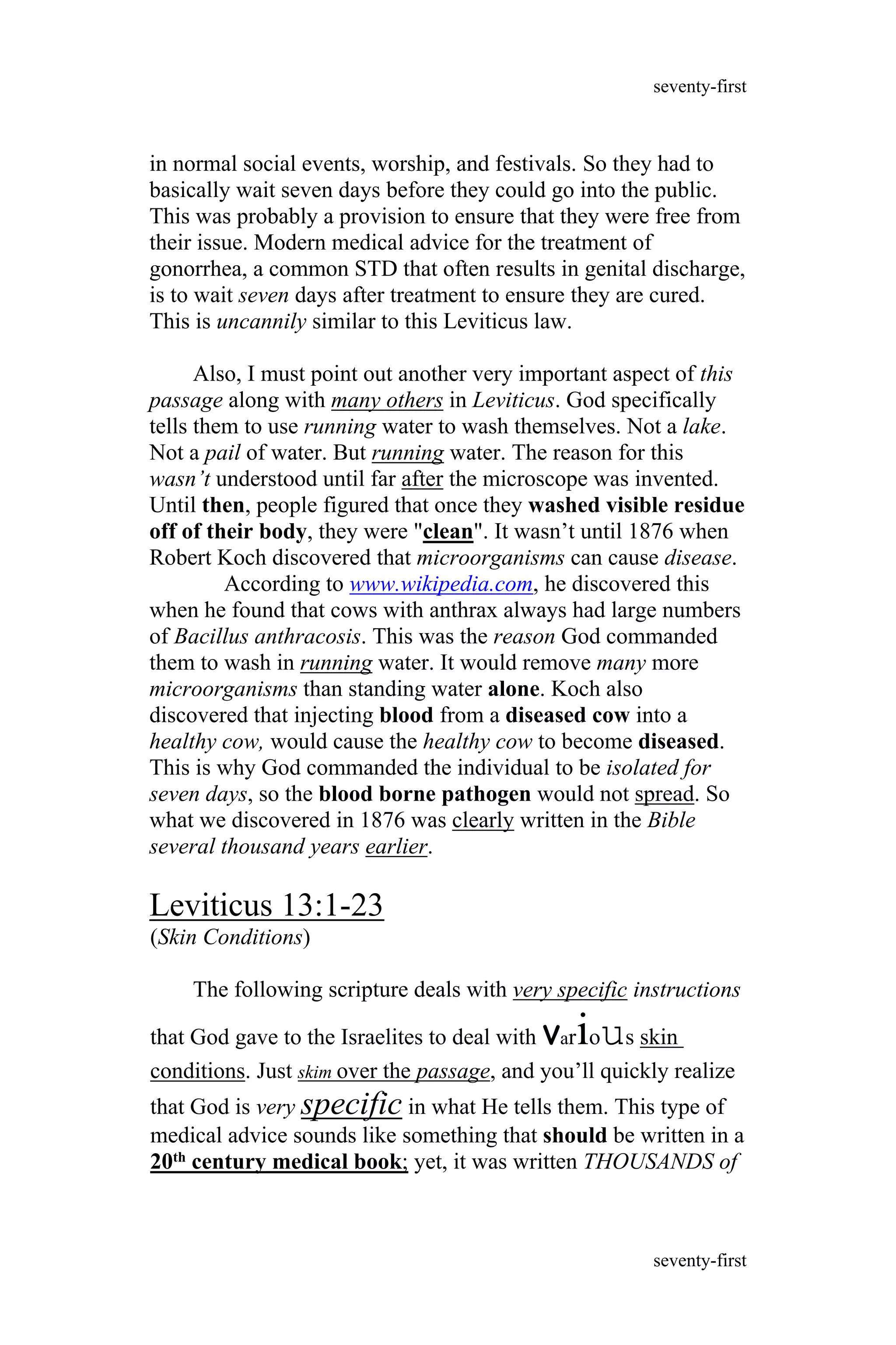 in normal social events, worship, and festivals. So they had to
basically wait seven days before they could go into the public.
This was probably a provision to ensure that they were free from
their issue. Modern medical advice for the treatment of
gonorrhea, a common STD that often results in genital discharge,
is to wait seven days after treatment to ensure they are cured.
This is uncannily similar to this Leviticus law.
Also, I must point out another very important aspect of this
passage along with many others in Leviticus. God specifically
tells them to use running water to wash themselves. Not a lake.
Not a pail of water. But running water. The reason for this
wasn’t understood until far after the microscope was invented.
Until then, people figured that once they washed visible residue
off of their body, they were "clean". It wasn’t until 1876 when
Robert Koch discovered that microorganisms can cause disease.
According to www.wikipedia.com, he discovered this
when he found that cows with anthrax always had large numbers
of Bacillus anthracosis. This was the reason God commanded
them to wash in running water. It would remove many more
microorganisms than standing water alone. Koch also
discovered that injecting blood from a diseased cow into a
healthy cow, would cause the healthy cow to become diseased.
This is why God commanded the individual to be isolated for
seven days, so the blood borne pathogen would not spread. So
what we discovered in 1876 was clearly written in the Bible
several thousand years earlier.
Leviticus 13:1-23
(Skin Conditions)
The following scripture deals with very specific instructions
that God gave to the Israelites to deal with various skin
conditions. Just skim over the passage, and you’ll quickly realize
that God is very specific in what He tells them. This type of
medical advice sounds like something that should be written in a
20th century medical book; yet, it was written THOUSANDS of
seventy-first
seventy-first
 