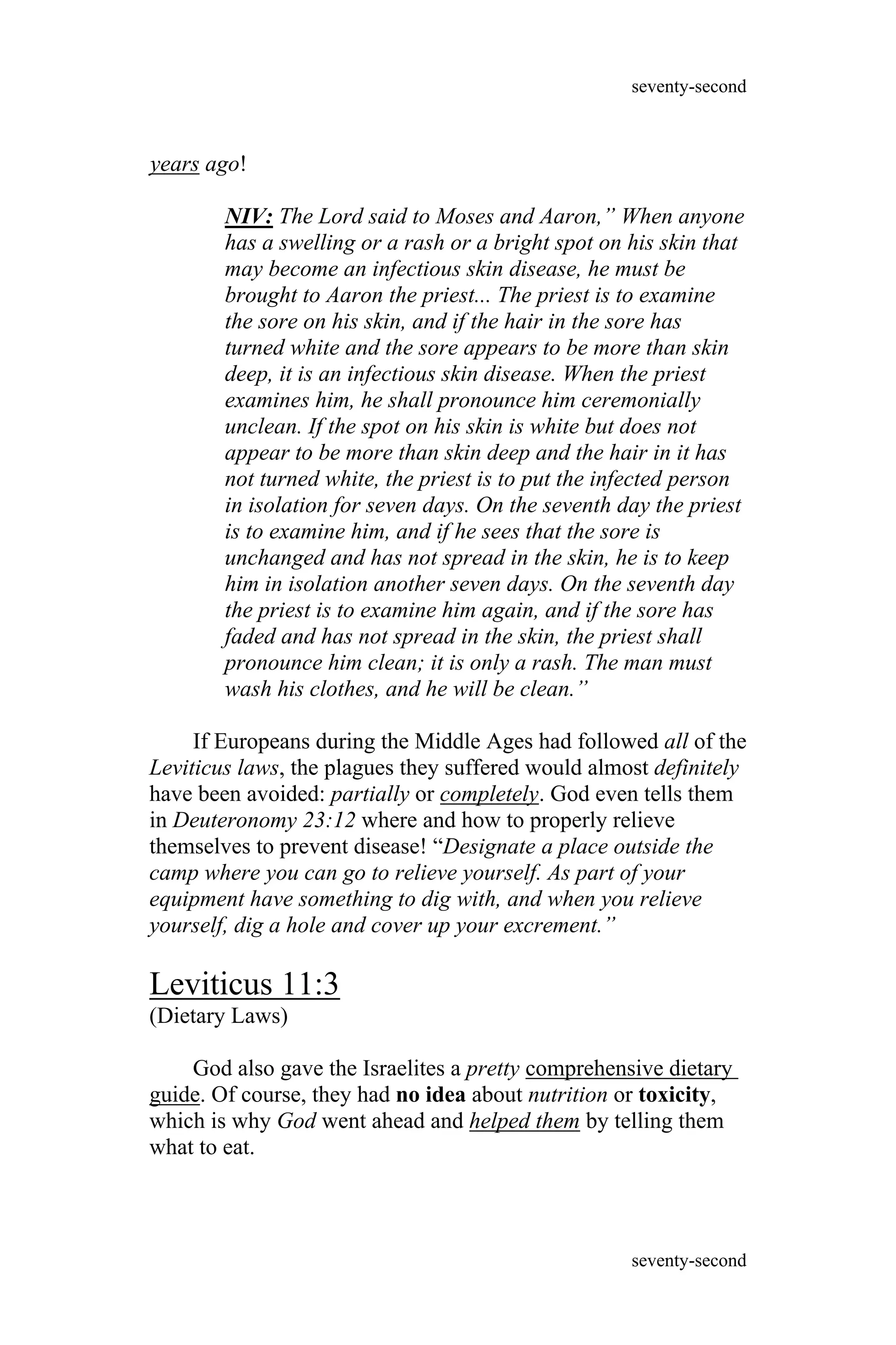 years ago!
NIV: The Lord said to Moses and Aaron,” When anyone
has a swelling or a rash or a bright spot on his skin that
may become an infectious skin disease, he must be
brought to Aaron the priest... The priest is to examine
the sore on his skin, and if the hair in the sore has
turned white and the sore appears to be more than skin
deep, it is an infectious skin disease. When the priest
examines him, he shall pronounce him ceremonially
unclean. If the spot on his skin is white but does not
appear to be more than skin deep and the hair in it has
not turned white, the priest is to put the infected person
in isolation for seven days. On the seventh day the priest
is to examine him, and if he sees that the sore is
unchanged and has not spread in the skin, he is to keep
him in isolation another seven days. On the seventh day
the priest is to examine him again, and if the sore has
faded and has not spread in the skin, the priest shall
pronounce him clean; it is only a rash. The man must
wash his clothes, and he will be clean.”
If Europeans during the Middle Ages had followed all of the
Leviticus laws, the plagues they suffered would almost definitely
have been avoided: partially or completely. God even tells them
in Deuteronomy 23:12 where and how to properly relieve
themselves to prevent disease! “Designate a place outside the
camp where you can go to relieve yourself. As part of your
equipment have something to dig with, and when you relieve
yourself, dig a hole and cover up your excrement.”
Leviticus 11:3
(Dietary Laws)
God also gave the Israelites a pretty comprehensive dietary
guide. Of course, they had no idea about nutrition or toxicity,
which is why God went ahead and helped them by telling them
what to eat.
seventy-second
seventy-second
 
