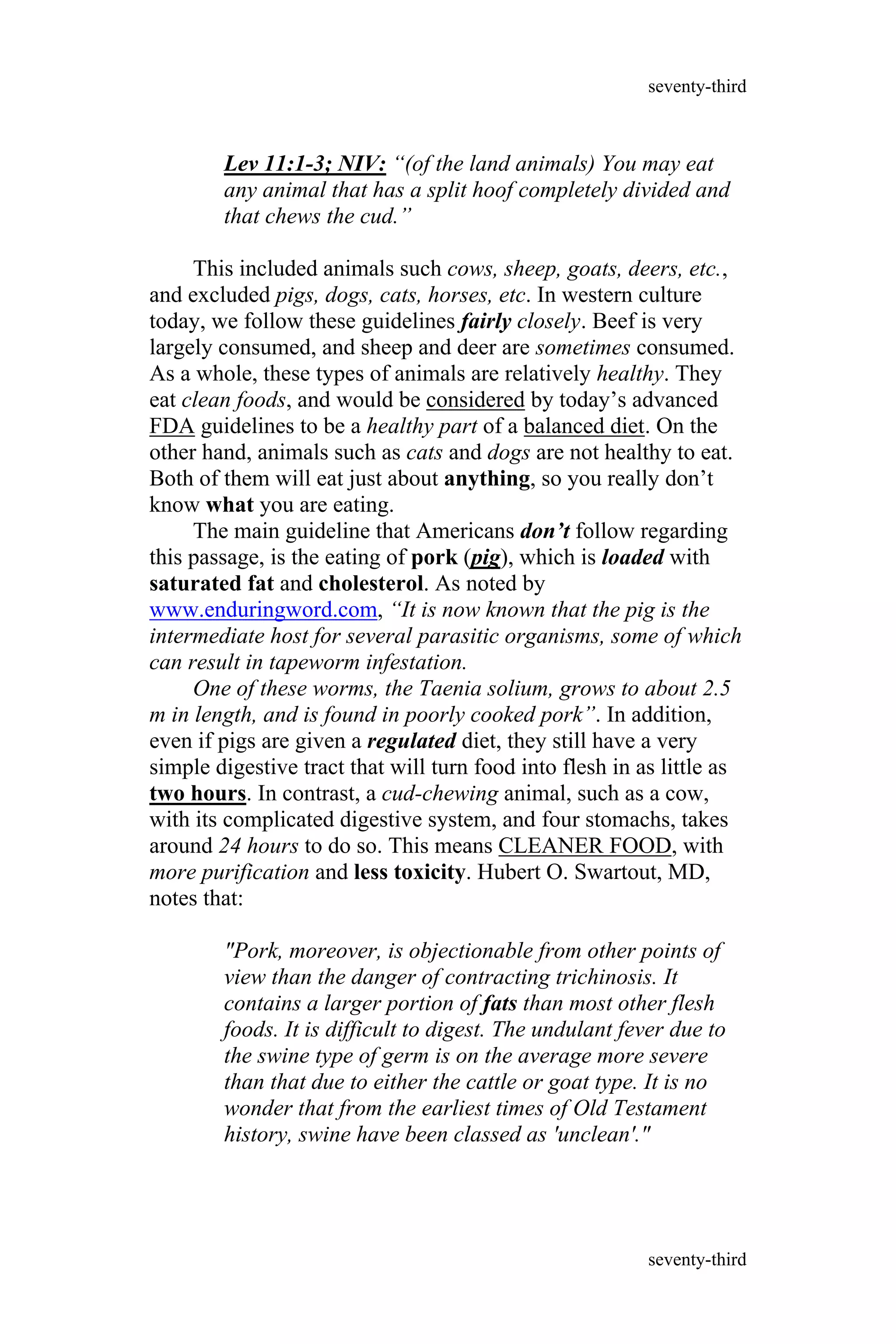 Lev 11:1-3; NIV: “(of the land animals) You may eat
any animal that has a split hoof completely divided and
that chews the cud.”
This included animals such cows, sheep, goats, deers, etc.,
and excluded pigs, dogs, cats, horses, etc. In western culture
today, we follow these guidelines fairly closely. Beef is very
largely consumed, and sheep and deer are sometimes consumed.
As a whole, these types of animals are relatively healthy. They
eat clean foods, and would be considered by today’s advanced
FDA guidelines to be a healthy part of a balanced diet. On the
other hand, animals such as cats and dogs are not healthy to eat.
Both of them will eat just about anything, so you really don’t
know what you are eating.
The main guideline that Americans don’t follow regarding
this passage, is the eating of pork (pig), which is loaded with
saturated fat and cholesterol. As noted by
www.enduringword.com, “It is now known that the pig is the
intermediate host for several parasitic organisms, some of which
can result in tapeworm infestation.
One of these worms, the Taenia solium, grows to about 2.5
m in length, and is found in poorly cooked pork”. In addition,
even if pigs are given a regulated diet, they still have a very
simple digestive tract that will turn food into flesh in as little as
two hours. In contrast, a cud-chewing animal, such as a cow,
with its complicated digestive system, and four stomachs, takes
around 24 hours to do so. This means CLEANER FOOD, with
more purification and less toxicity. Hubert O. Swartout, MD,
notes that:
"Pork, moreover, is objectionable from other points of
view than the danger of contracting trichinosis. It
contains a larger portion of fats than most other flesh
foods. It is difficult to digest. The undulant fever due to
the swine type of germ is on the average more severe
than that due to either the cattle or goat type. It is no
wonder that from the earliest times of Old Testament
history, swine have been classed as 'unclean'."
seventy-third
seventy-third
 