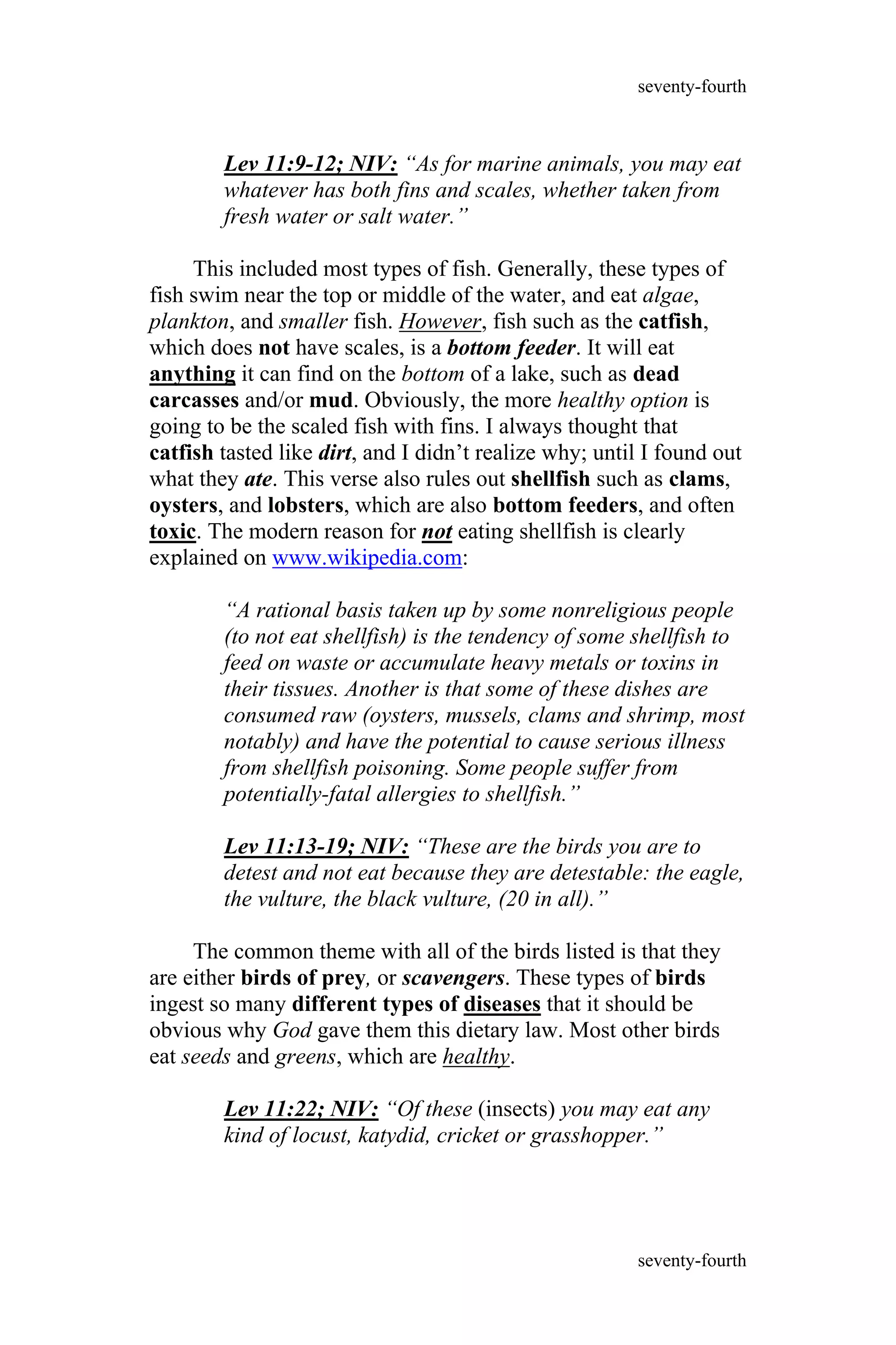 Lev 11:9-12; NIV: “As for marine animals, you may eat
whatever has both fins and scales, whether taken from
fresh water or salt water.”
This included most types of fish. Generally, these types of
fish swim near the top or middle of the water, and eat algae,
plankton, and smaller fish. However, fish such as the catfish,
which does not have scales, is a bottom feeder. It will eat
anything it can find on the bottom of a lake, such as dead
carcasses and/or mud. Obviously, the more healthy option is
going to be the scaled fish with fins. I always thought that
catfish tasted like dirt, and I didn’t realize why; until I found out
what they ate. This verse also rules out shellfish such as clams,
oysters, and lobsters, which are also bottom feeders, and often
toxic. The modern reason for not eating shellfish is clearly
explained on www.wikipedia.com:
“A rational basis taken up by some nonreligious people
(to not eat shellfish) is the tendency of some shellfish to
feed on waste or accumulate heavy metals or toxins in
their tissues. Another is that some of these dishes are
consumed raw (oysters, mussels, clams and shrimp, most
notably) and have the potential to cause serious illness
from shellfish poisoning. Some people suffer from
potentially-fatal allergies to shellfish.”
Lev 11:13-19; NIV: “These are the birds you are to
detest and not eat because they are detestable: the eagle,
the vulture, the black vulture, (20 in all).”
The common theme with all of the birds listed is that they
are either birds of prey, or scavengers. These types of birds
ingest so many different types of diseases that it should be
obvious why God gave them this dietary law. Most other birds
eat seeds and greens, which are healthy.
Lev 11:22; NIV: “Of these (insects) you may eat any
kind of locust, katydid, cricket or grasshopper.”
seventy-fourth
seventy-fourth
 