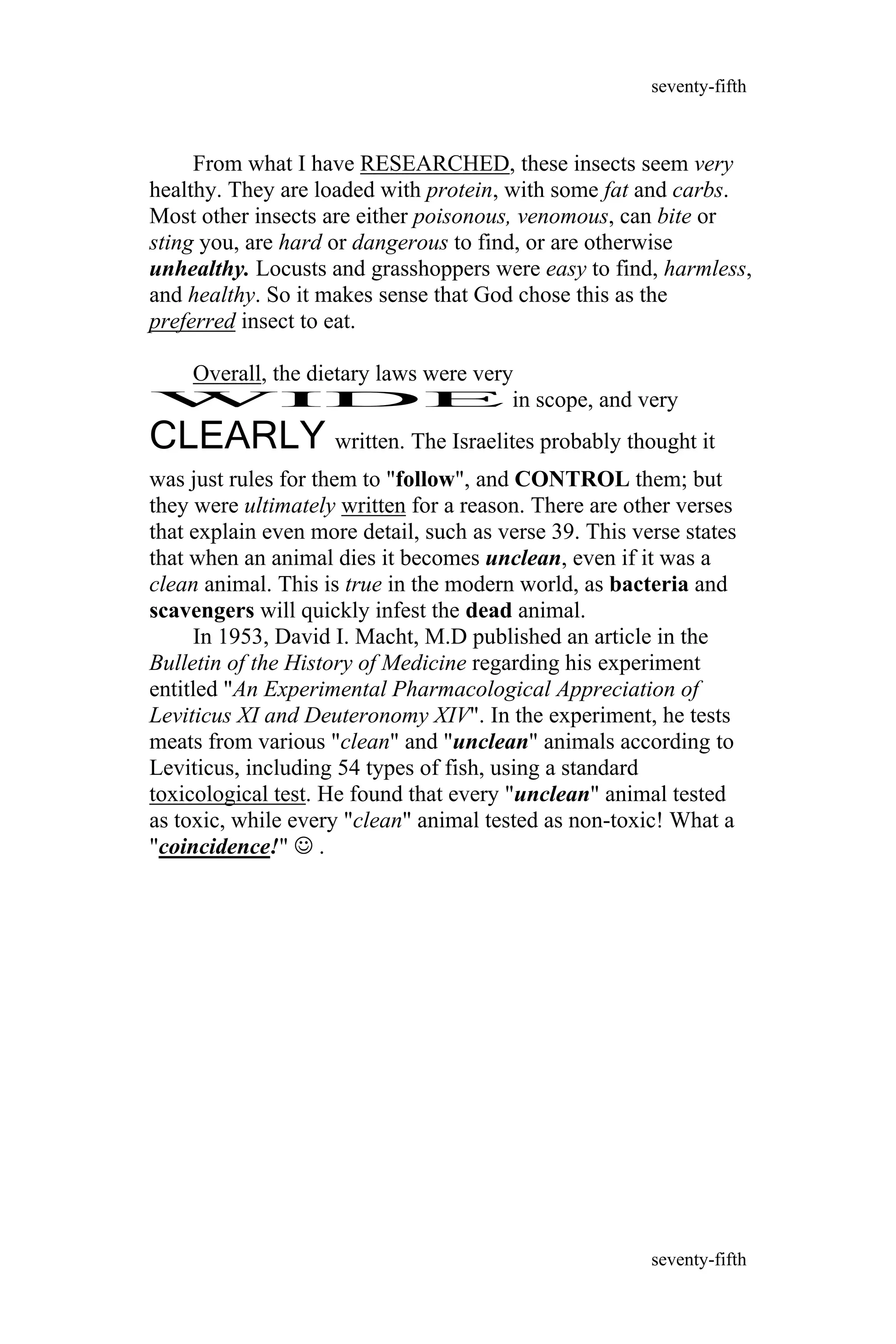 From what I have RESEARCHED, these insects seem very
healthy. They are loaded with protein, with some fat and carbs.
Most other insects are either poisonous, venomous, can bite or
sting you, are hard or dangerous to find, or are otherwise
unhealthy. Locusts and grasshoppers were easy to find, harmless,
and healthy. So it makes sense that God chose this as the
preferred insect to eat.
Overall, the dietary laws were very
WIDE in scope, and very
CLEARLY written. The Israelites probably thought it
was just rules for them to "follow", and CONTROL them; but
they were ultimately written for a reason. There are other verses
that explain even more detail, such as verse 39. This verse states
that when an animal dies it becomes unclean, even if it was a
clean animal. This is true in the modern world, as bacteria and
scavengers will quickly infest the dead animal.
In 1953, David I. Macht, M.D published an article in the
Bulletin of the History of Medicine regarding his experiment
entitled "An Experimental Pharmacological Appreciation of
Leviticus XI and Deuteronomy XIV". In the experiment, he tests
meats from various "clean" and "unclean" animals according to
Leviticus, including 54 types of fish, using a standard
toxicological test. He found that every "unclean" animal tested
as toxic, while every "clean" animal tested as non-toxic! What a
"coincidence!"  .
seventy-fifth
seventy-fifth
 