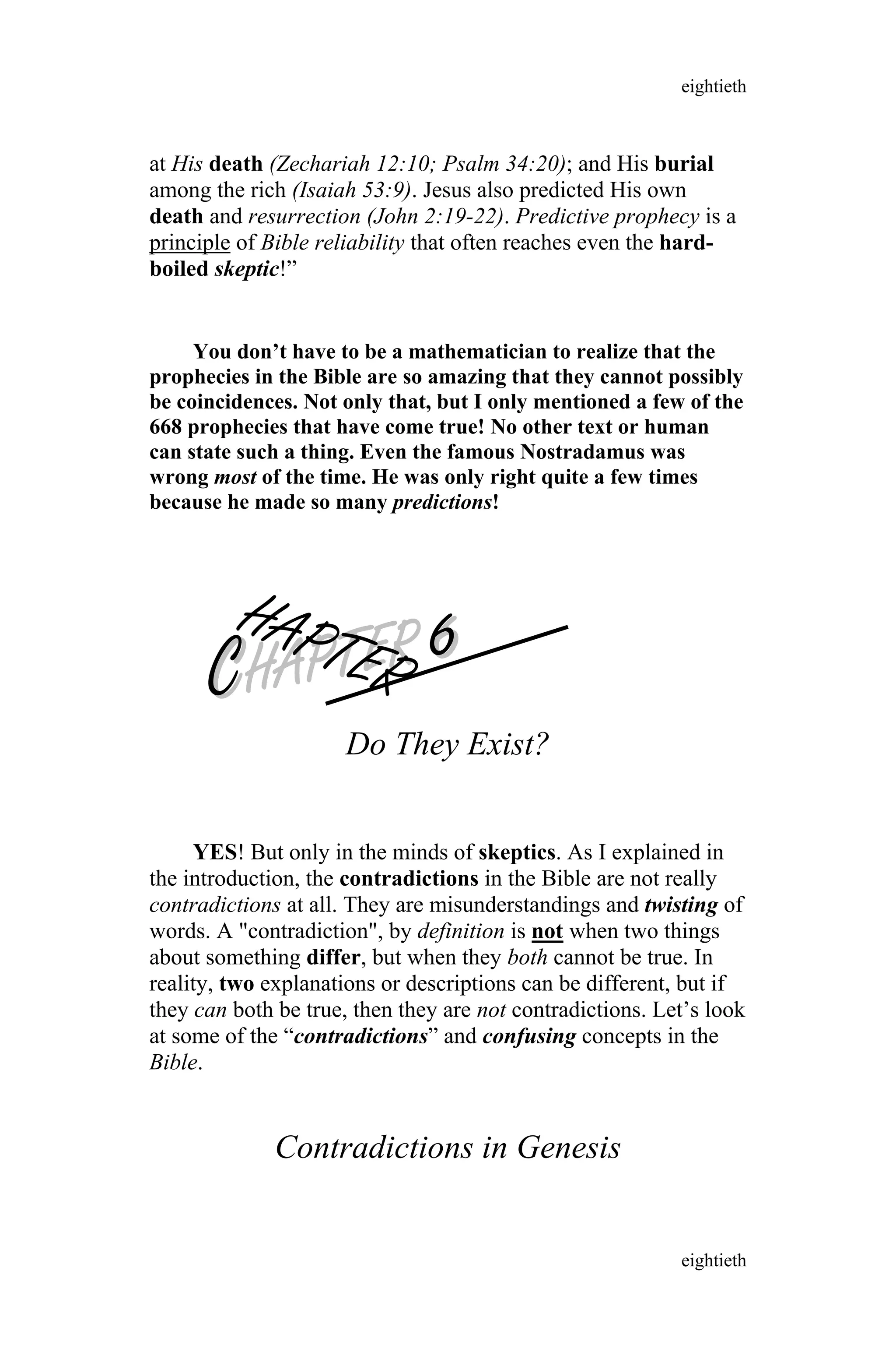 at His death (Zechariah 12:10; Psalm 34:20); and His burial
among the rich (Isaiah 53:9). Jesus also predicted His own
death and resurrection (John 2:19-22). Predictive prophecy is a
principle of Bible reliability that often reaches even the hard-
boiled skeptic!”
You don’t have to be a mathematician to realize that the
prophecies in the Bible are so amazing that they cannot possibly
be coincidences. Not only that, but I only mentioned a few of the
668 prophecies that have come true! No other text or human
can state such a thing. Even the famous Nostradamus was
wrong most of the time. He was only right quite a few times
because he made so many predictions!
CCHAPTER
HAPTER 66
Do They Exist?
YES! But only in the minds of skeptics. As I explained in
the introduction, the contradictions in the Bible are not really
contradictions at all. They are misunderstandings and twisting of
words. A "contradiction", by definition is not when two things
about something differ, but when they both cannot be true. In
reality, two explanations or descriptions can be different, but if
they can both be true, then they are not contradictions. Let’s look
at some of the “contradictions” and confusing concepts in the
Bible.
Contradictions in Genesis
eightieth
eightieth
 