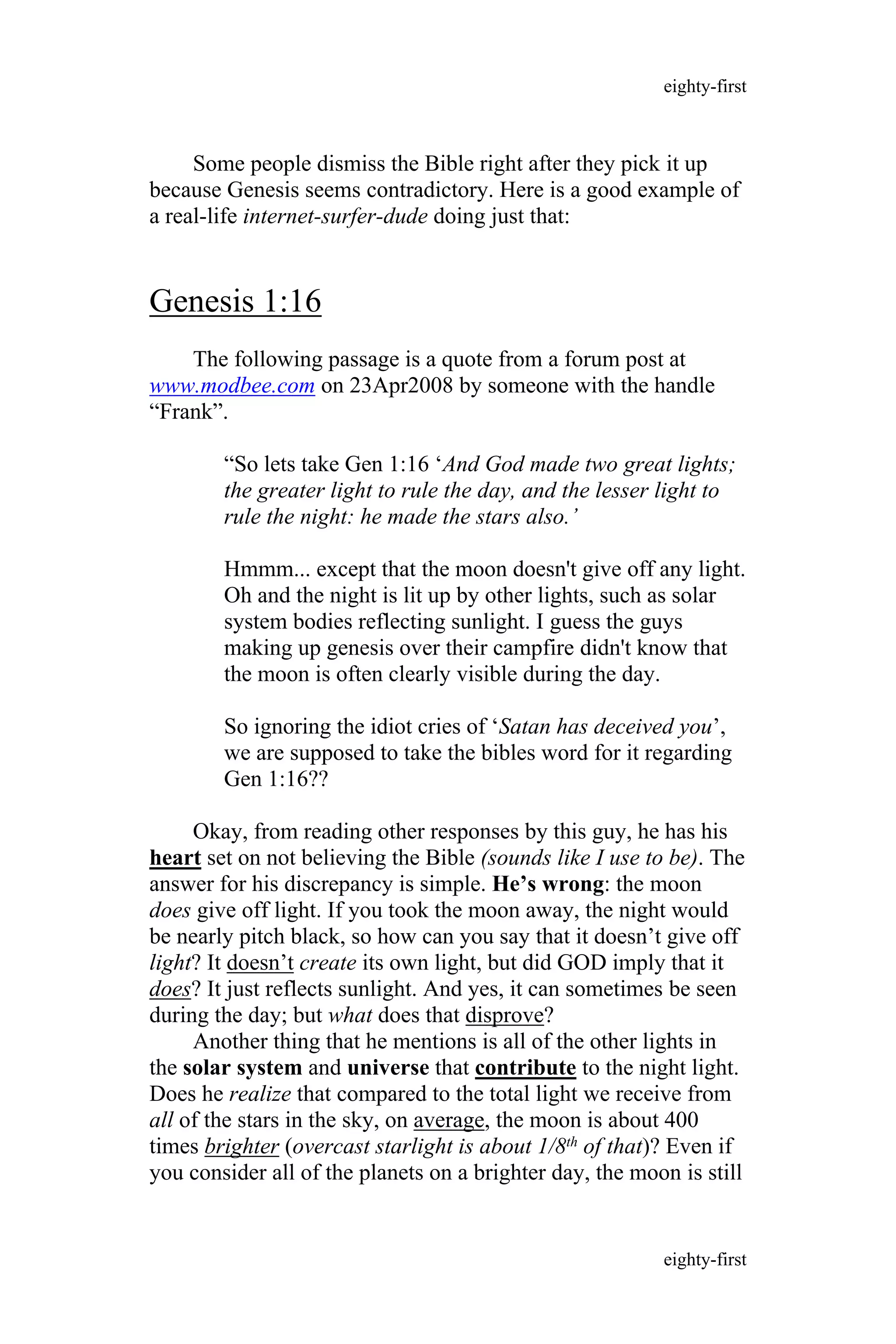 Some people dismiss the Bible right after they pick it up
because Genesis seems contradictory. Here is a good example of
a real-life internet-surfer-dude doing just that:
Genesis 1:16
The following passage is a quote from a forum post at
www.modbee.com on 23Apr2008 by someone with the handle
“Frank”.
“So lets take Gen 1:16 ‘And God made two great lights;
the greater light to rule the day, and the lesser light to
rule the night: he made the stars also.’
Hmmm... except that the moon doesn't give off any light.
Oh and the night is lit up by other lights, such as solar
system bodies reflecting sunlight. I guess the guys
making up genesis over their campfire didn't know that
the moon is often clearly visible during the day.
So ignoring the idiot cries of ‘Satan has deceived you’,
we are supposed to take the bibles word for it regarding
Gen 1:16??
Okay, from reading other responses by this guy, he has his
heart set on not believing the Bible (sounds like I use to be). The
answer for his discrepancy is simple. He’s wrong: the moon
does give off light. If you took the moon away, the night would
be nearly pitch black, so how can you say that it doesn’t give off
light? It doesn’t create its own light, but did GOD imply that it
does? It just reflects sunlight. And yes, it can sometimes be seen
during the day; but what does that disprove?
Another thing that he mentions is all of the other lights in
the solar system and universe that contribute to the night light.
Does he realize that compared to the total light we receive from
all of the stars in the sky, on average, the moon is about 400
times brighter (overcast starlight is about 1/8th of that)? Even if
you consider all of the planets on a brighter day, the moon is still
eighty-first
eighty-first
 