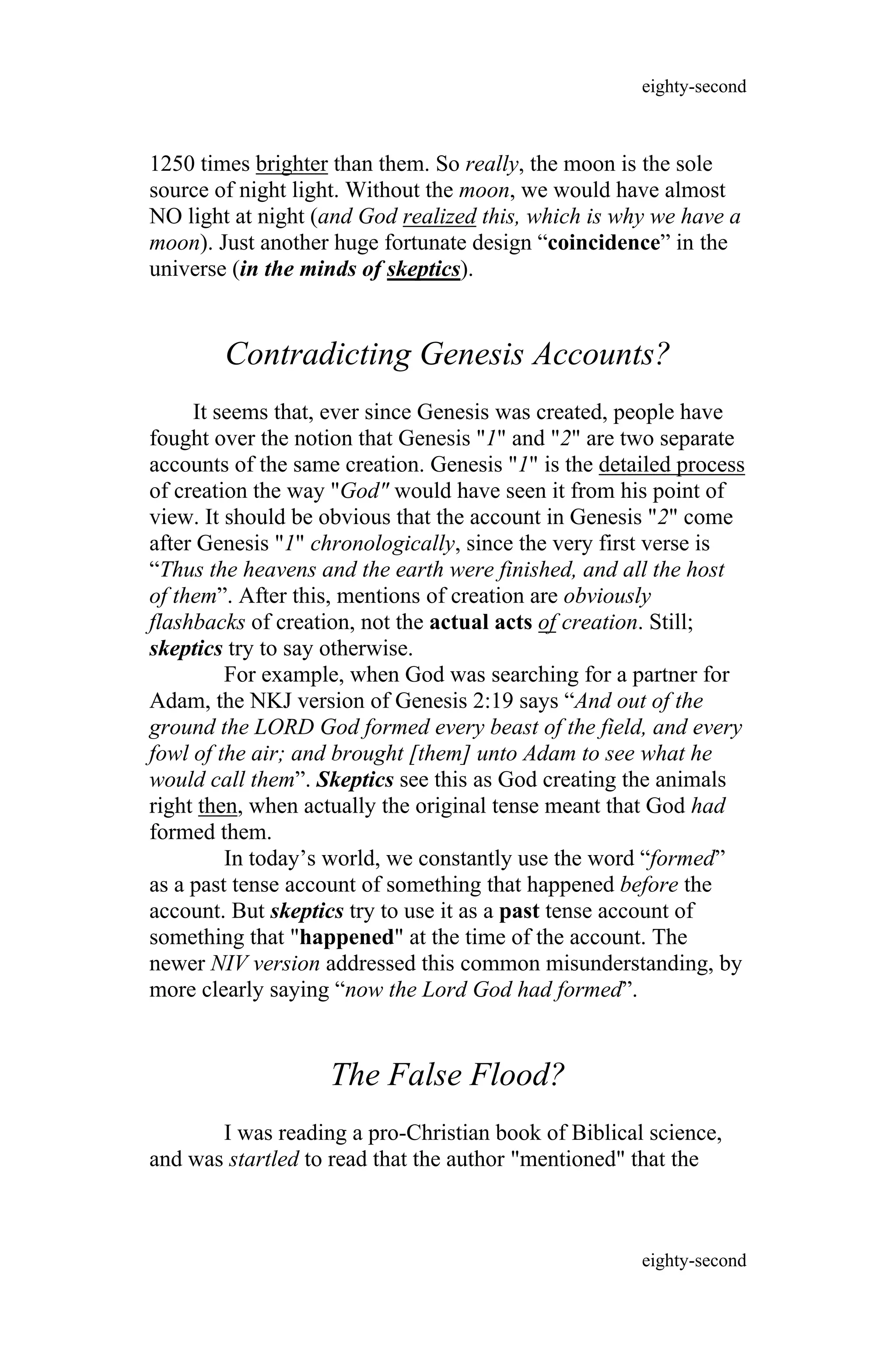 1250 times brighter than them. So really, the moon is the sole
source of night light. Without the moon, we would have almost
NO light at night (and God realized this, which is why we have a
moon). Just another huge fortunate design “coincidence” in the
universe (in the minds of skeptics).
Contradicting Genesis Accounts?
It seems that, ever since Genesis was created, people have
fought over the notion that Genesis "1" and "2" are two separate
accounts of the same creation. Genesis "1" is the detailed process
of creation the way "God" would have seen it from his point of
view. It should be obvious that the account in Genesis "2" come
after Genesis "1" chronologically, since the very first verse is
“Thus the heavens and the earth were finished, and all the host
of them”. After this, mentions of creation are obviously
flashbacks of creation, not the actual acts of creation. Still;
skeptics try to say otherwise.
For example, when God was searching for a partner for
Adam, the NKJ version of Genesis 2:19 says “And out of the
ground the LORD God formed every beast of the field, and every
fowl of the air; and brought [them] unto Adam to see what he
would call them”. Skeptics see this as God creating the animals
right then, when actually the original tense meant that God had
formed them.
In today’s world, we constantly use the word “formed”
as a past tense account of something that happened before the
account. But skeptics try to use it as a past tense account of
something that "happened" at the time of the account. The
newer NIV version addressed this common misunderstanding, by
more clearly saying “now the Lord God had formed”.
The False Flood?
I was reading a pro-Christian book of Biblical science,
and was startled to read that the author "mentioned" that the
eighty-second
eighty-second
 