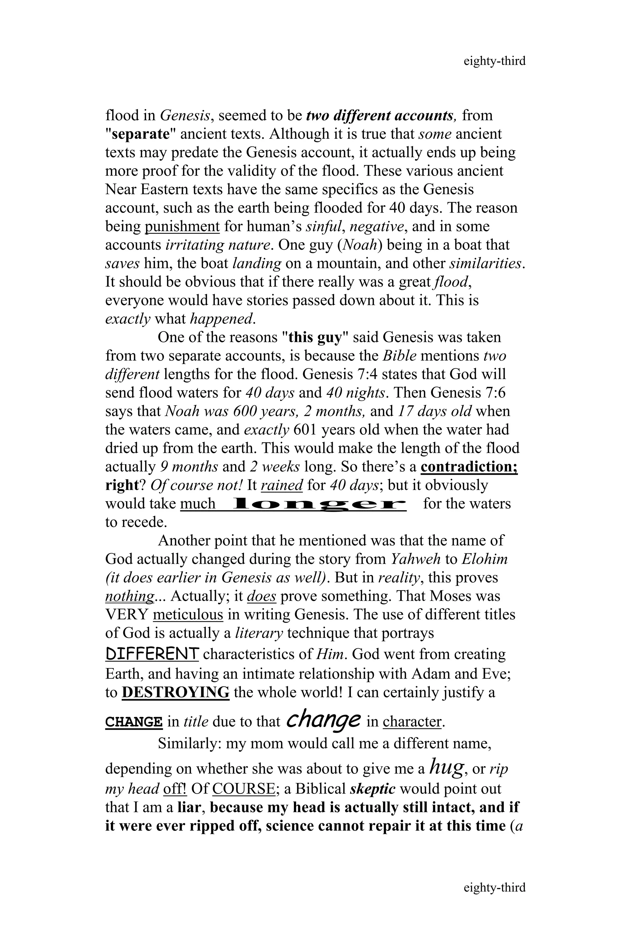flood in Genesis, seemed to be two different accounts, from
"separate" ancient texts. Although it is true that some ancient
texts may predate the Genesis account, it actually ends up being
more proof for the validity of the flood. These various ancient
Near Eastern texts have the same specifics as the Genesis
account, such as the earth being flooded for 40 days. The reason
being punishment for human’s sinful, negative, and in some
accounts irritating nature. One guy (Noah) being in a boat that
saves him, the boat landing on a mountain, and other similarities.
It should be obvious that if there really was a great flood,
everyone would have stories passed down about it. This is
exactly what happened.
One of the reasons "this guy" said Genesis was taken
from two separate accounts, is because the Bible mentions two
different lengths for the flood. Genesis 7:4 states that God will
send flood waters for 40 days and 40 nights. Then Genesis 7:6
says that Noah was 600 years, 2 months, and 17 days old when
the waters came, and exactly 601 years old when the water had
dried up from the earth. This would make the length of the flood
actually 9 months and 2 weeks long. So there’s a contradiction;
right? Of course not! It rained for 40 days; but it obviously
would take much longer for the waters
to recede.
Another point that he mentioned was that the name of
God actually changed during the story from Yahweh to Elohim
(it does earlier in Genesis as well). But in reality, this proves
nothing... Actually; it does prove something. That Moses was
VERY meticulous in writing Genesis. The use of different titles
of God is actually a literary technique that portrays
DIFFERENT characteristics of Him. God went from creating
Earth, and having an intimate relationship with Adam and Eve;
to DESTROYING the whole world! I can certainly justify a
CHANGE in title due to that change in character.
Similarly: my mom would call me a different name,
depending on whether she was about to give me a hug, or rip
my head off! Of COURSE; a Biblical skeptic would point out
that I am a liar, because my head is actually still intact, and if
it were ever ripped off, science cannot repair it at this time (a
eighty-third
eighty-third
 