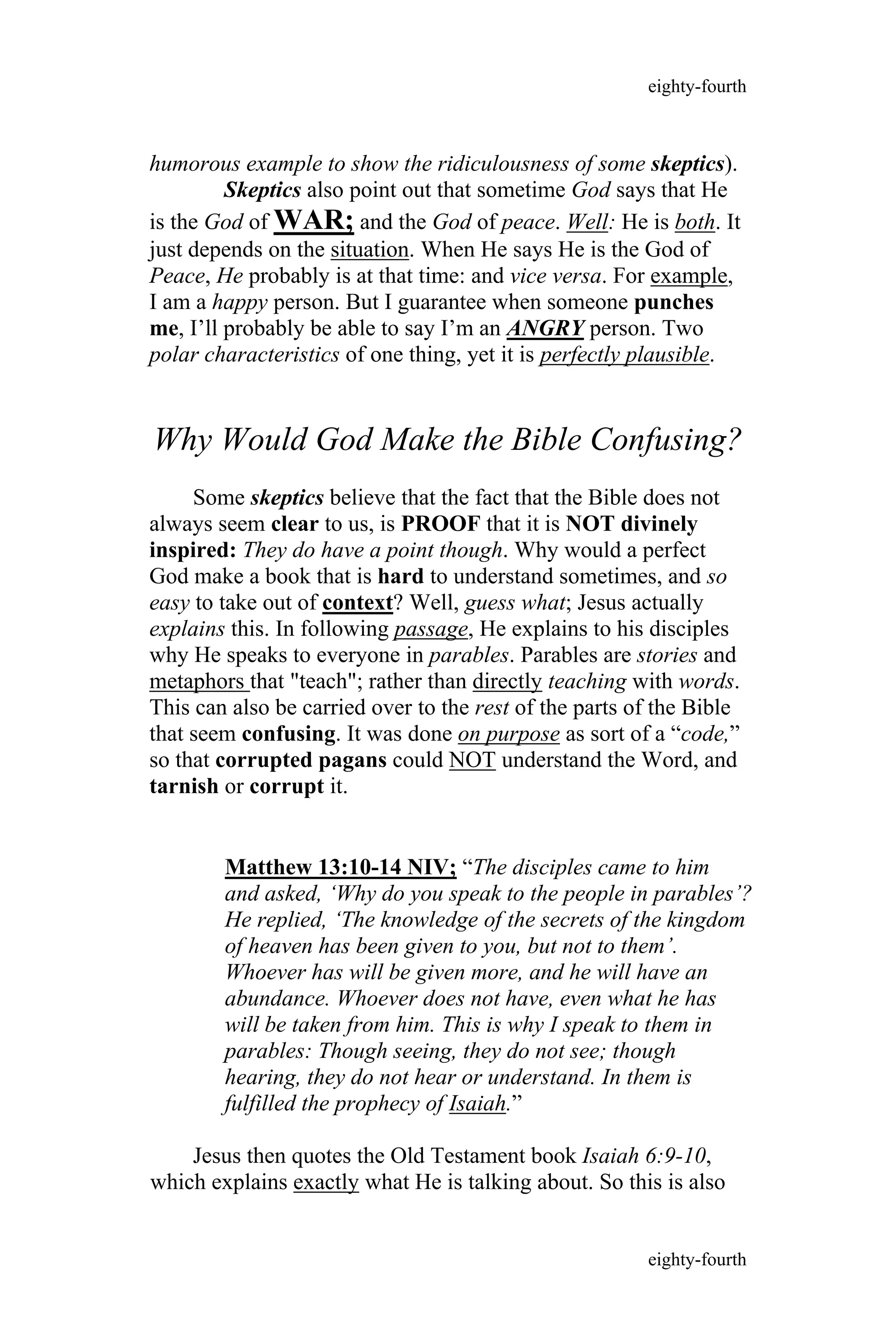 humorous example to show the ridiculousness of some skeptics).
Skeptics also point out that sometime God says that He
is the God of WAR; and the God of peace. Well: He is both. It
just depends on the situation. When He says He is the God of
Peace, He probably is at that time: and vice versa. For example,
I am a happy person. But I guarantee when someone punches
me, I’ll probably be able to say I’m an ANGRY person. Two
polar characteristics of one thing, yet it is perfectly plausible.
Why Would God Make the Bible Confusing?
Some skeptics believe that the fact that the Bible does not
always seem clear to us, is PROOF that it is NOT divinely
inspired: They do have a point though. Why would a perfect
God make a book that is hard to understand sometimes, and so
easy to take out of context? Well, guess what; Jesus actually
explains this. In following passage, He explains to his disciples
why He speaks to everyone in parables. Parables are stories and
metaphors that "teach"; rather than directly teaching with words.
This can also be carried over to the rest of the parts of the Bible
that seem confusing. It was done on purpose as sort of a “code,”
so that corrupted pagans could NOT understand the Word, and
tarnish or corrupt it.
Matthew 13:10-14 NIV; “The disciples came to him
and asked, ‘Why do you speak to the people in parables’?
He replied, ‘The knowledge of the secrets of the kingdom
of heaven has been given to you, but not to them’.
Whoever has will be given more, and he will have an
abundance. Whoever does not have, even what he has
will be taken from him. This is why I speak to them in
parables: Though seeing, they do not see; though
hearing, they do not hear or understand. In them is
fulfilled the prophecy of Isaiah.”
Jesus then quotes the Old Testament book Isaiah 6:9-10,
which explains exactly what He is talking about. So this is also
eighty-fourth
eighty-fourth
 