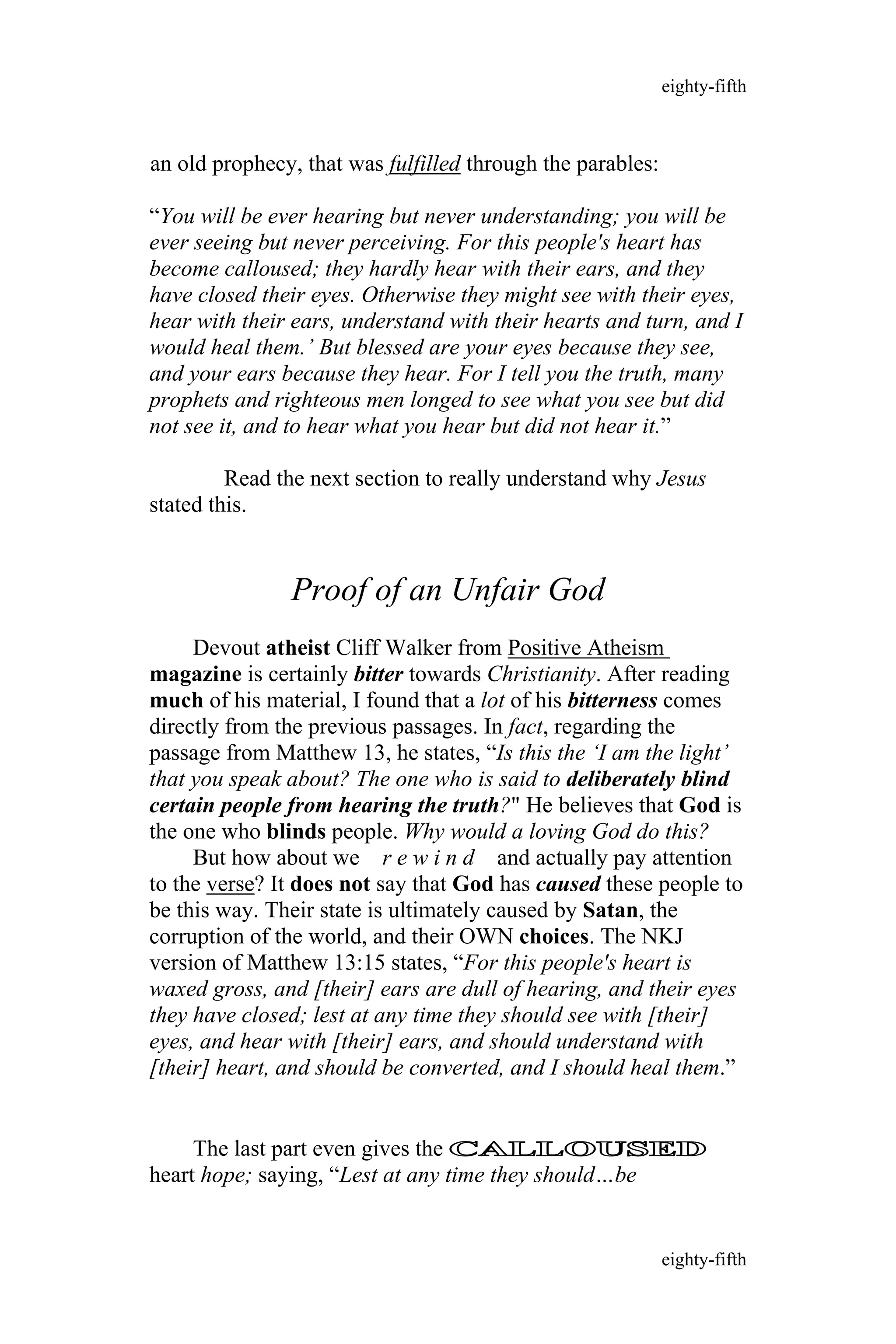 an old prophecy, that was fulfilled through the parables:
“You will be ever hearing but never understanding; you will be
ever seeing but never perceiving. For this people's heart has
become calloused; they hardly hear with their ears, and they
have closed their eyes. Otherwise they might see with their eyes,
hear with their ears, understand with their hearts and turn, and I
would heal them.’ But blessed are your eyes because they see,
and your ears because they hear. For I tell you the truth, many
prophets and righteous men longed to see what you see but did
not see it, and to hear what you hear but did not hear it.”
Read the next section to really understand why Jesus
stated this.
Proof of an Unfair God
Devout atheist Cliff Walker from Positive Atheism
magazine is certainly bitter towards Christianity. After reading
much of his material, I found that a lot of his bitterness comes
directly from the previous passages. In fact, regarding the
passage from Matthew 13, he states, “Is this the ‘I am the light’
that you speak about? The one who is said to deliberately blind
certain people from hearing the truth?" He believes that God is
the one who blinds people. Why would a loving God do this?
But how about we r e w i n d and actually pay attention
to the verse? It does not say that God has caused these people to
be this way. Their state is ultimately caused by Satan, the
corruption of the world, and their OWN choices. The NKJ
version of Matthew 13:15 states, “For this people's heart is
waxed gross, and [their] ears are dull of hearing, and their eyes
they have closed; lest at any time they should see with [their]
eyes, and hear with [their] ears, and should understand with
[their] heart, and should be converted, and I should heal them.”
The last part even gives the CALLOUSED
heart hope; saying, “Lest at any time they should…be
eighty-fifth
eighty-fifth
 