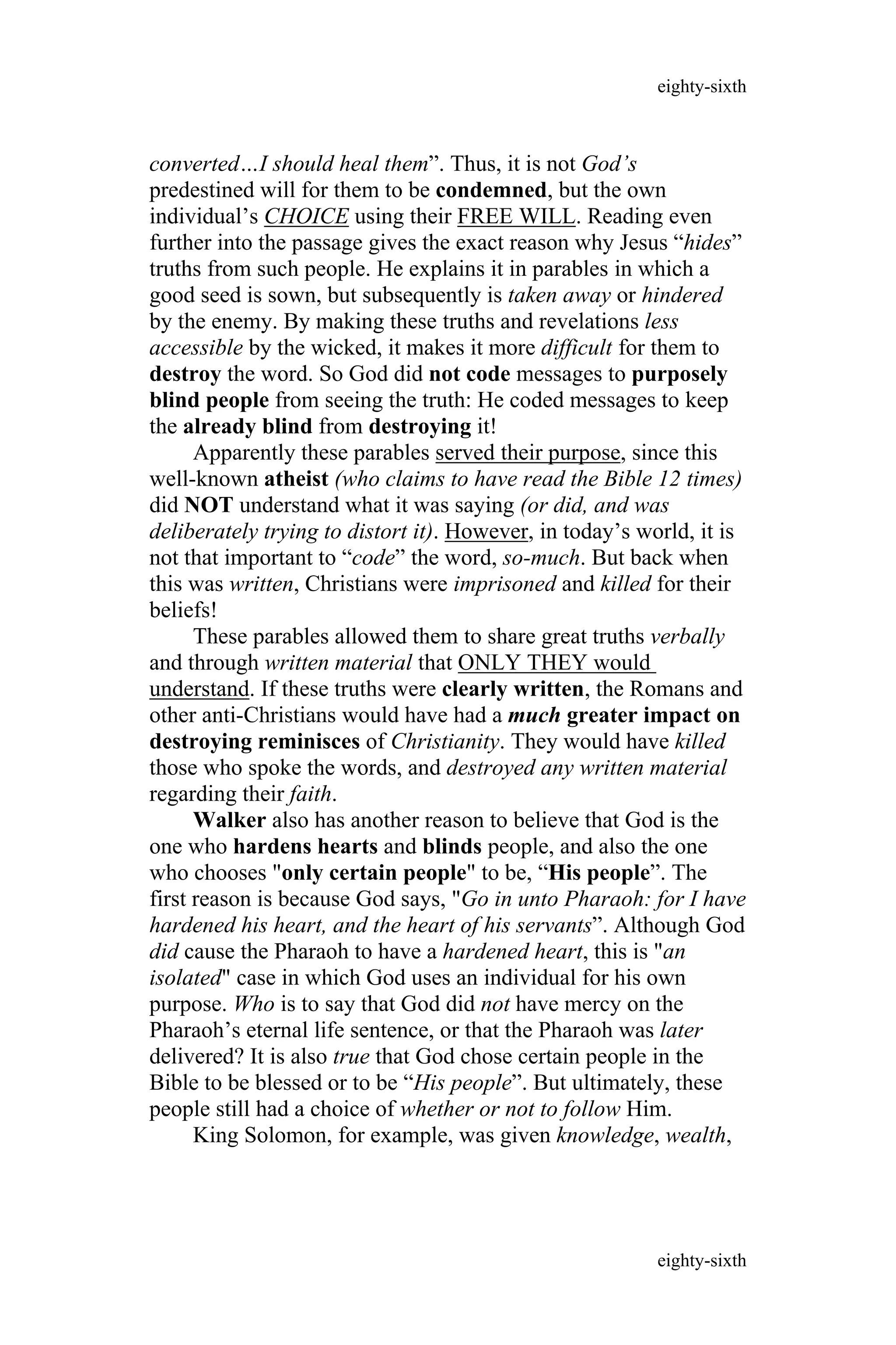 converted…I should heal them”. Thus, it is not God’s
predestined will for them to be condemned, but the own
individual’s CHOICE using their FREE WILL. Reading even
further into the passage gives the exact reason why Jesus “hides”
truths from such people. He explains it in parables in which a
good seed is sown, but subsequently is taken away or hindered
by the enemy. By making these truths and revelations less
accessible by the wicked, it makes it more difficult for them to
destroy the word. So God did not code messages to purposely
blind people from seeing the truth: He coded messages to keep
the already blind from destroying it!
Apparently these parables served their purpose, since this
well-known atheist (who claims to have read the Bible 12 times)
did NOT understand what it was saying (or did, and was
deliberately trying to distort it). However, in today’s world, it is
not that important to “code” the word, so-much. But back when
this was written, Christians were imprisoned and killed for their
beliefs!
These parables allowed them to share great truths verbally
and through written material that ONLY THEY would
understand. If these truths were clearly written, the Romans and
other anti-Christians would have had a much greater impact on
destroying reminisces of Christianity. They would have killed
those who spoke the words, and destroyed any written material
regarding their faith.
Walker also has another reason to believe that God is the
one who hardens hearts and blinds people, and also the one
who chooses "only certain people" to be, “His people”. The
first reason is because God says, "Go in unto Pharaoh: for I have
hardened his heart, and the heart of his servants”. Although God
did cause the Pharaoh to have a hardened heart, this is "an
isolated" case in which God uses an individual for his own
purpose. Who is to say that God did not have mercy on the
Pharaoh’s eternal life sentence, or that the Pharaoh was later
delivered? It is also true that God chose certain people in the
Bible to be blessed or to be “His people”. But ultimately, these
people still had a choice of whether or not to follow Him.
King Solomon, for example, was given knowledge, wealth,
eighty-sixth
eighty-sixth
 
