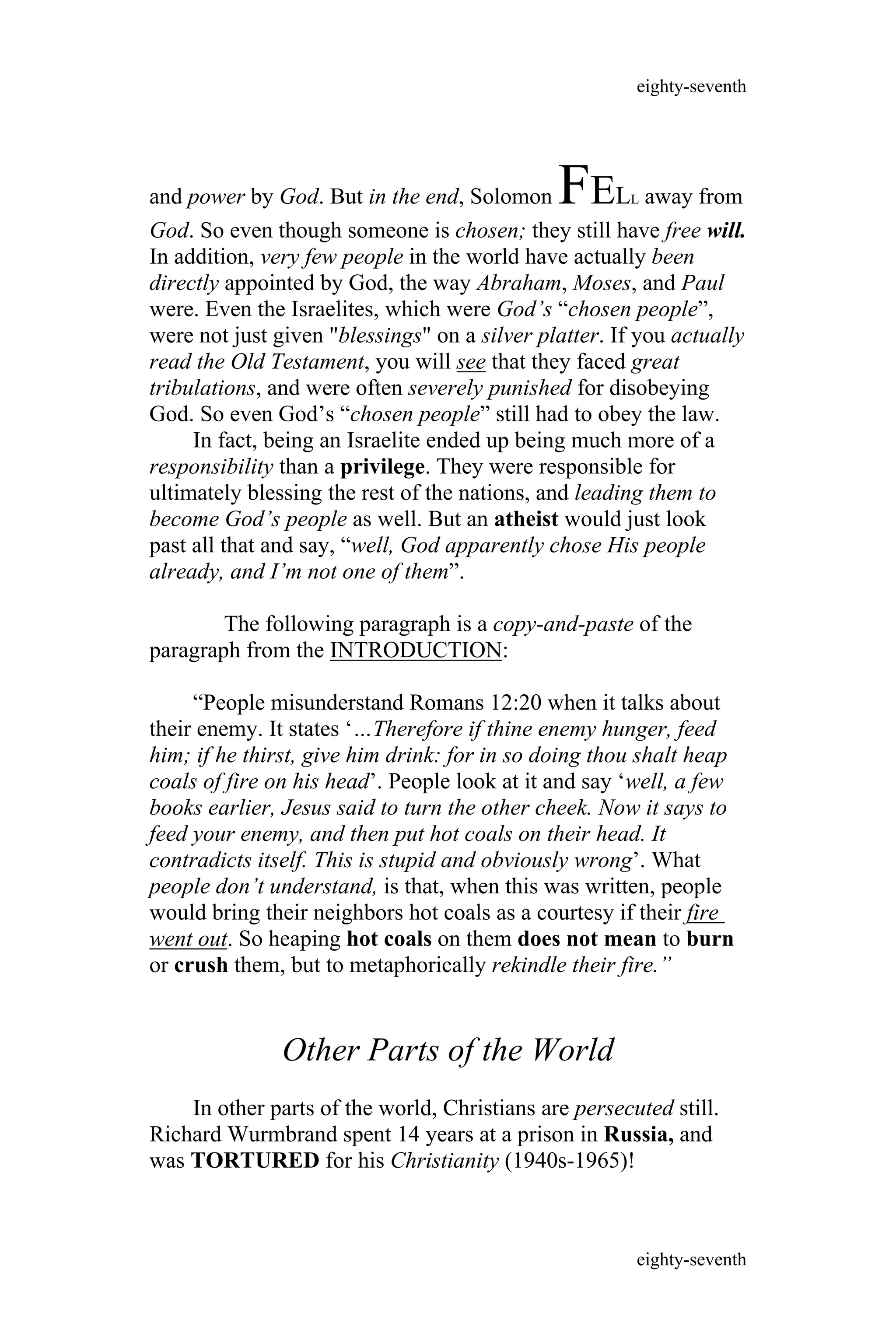 and power by God. But in the end, Solomon FELL away from
God. So even though someone is chosen; they still have free will.
In addition, very few people in the world have actually been
directly appointed by God, the way Abraham, Moses, and Paul
were. Even the Israelites, which were God’s “chosen people”,
were not just given "blessings" on a silver platter. If you actually
read the Old Testament, you will see that they faced great
tribulations, and were often severely punished for disobeying
God. So even God’s “chosen people” still had to obey the law.
In fact, being an Israelite ended up being much more of a
responsibility than a privilege. They were responsible for
ultimately blessing the rest of the nations, and leading them to
become God’s people as well. But an atheist would just look
past all that and say, “well, God apparently chose His people
already, and I’m not one of them”.
The following paragraph is a copy-and-paste of the
paragraph from the INTRODUCTION:
“People misunderstand Romans 12:20 when it talks about
their enemy. It states ‘…Therefore if thine enemy hunger, feed
him; if he thirst, give him drink: for in so doing thou shalt heap
coals of fire on his head’. People look at it and say ‘well, a few
books earlier, Jesus said to turn the other cheek. Now it says to
feed your enemy, and then put hot coals on their head. It
contradicts itself. This is stupid and obviously wrong’. What
people don’t understand, is that, when this was written, people
would bring their neighbors hot coals as a courtesy if their fire
went out. So heaping hot coals on them does not mean to burn
or crush them, but to metaphorically rekindle their fire.”
Other Parts of the World
In other parts of the world, Christians are persecuted still.
Richard Wurmbrand spent 14 years at a prison in Russia, and
was TORTURED for his Christianity (1940s-1965)!
eighty-seventh
eighty-seventh
 